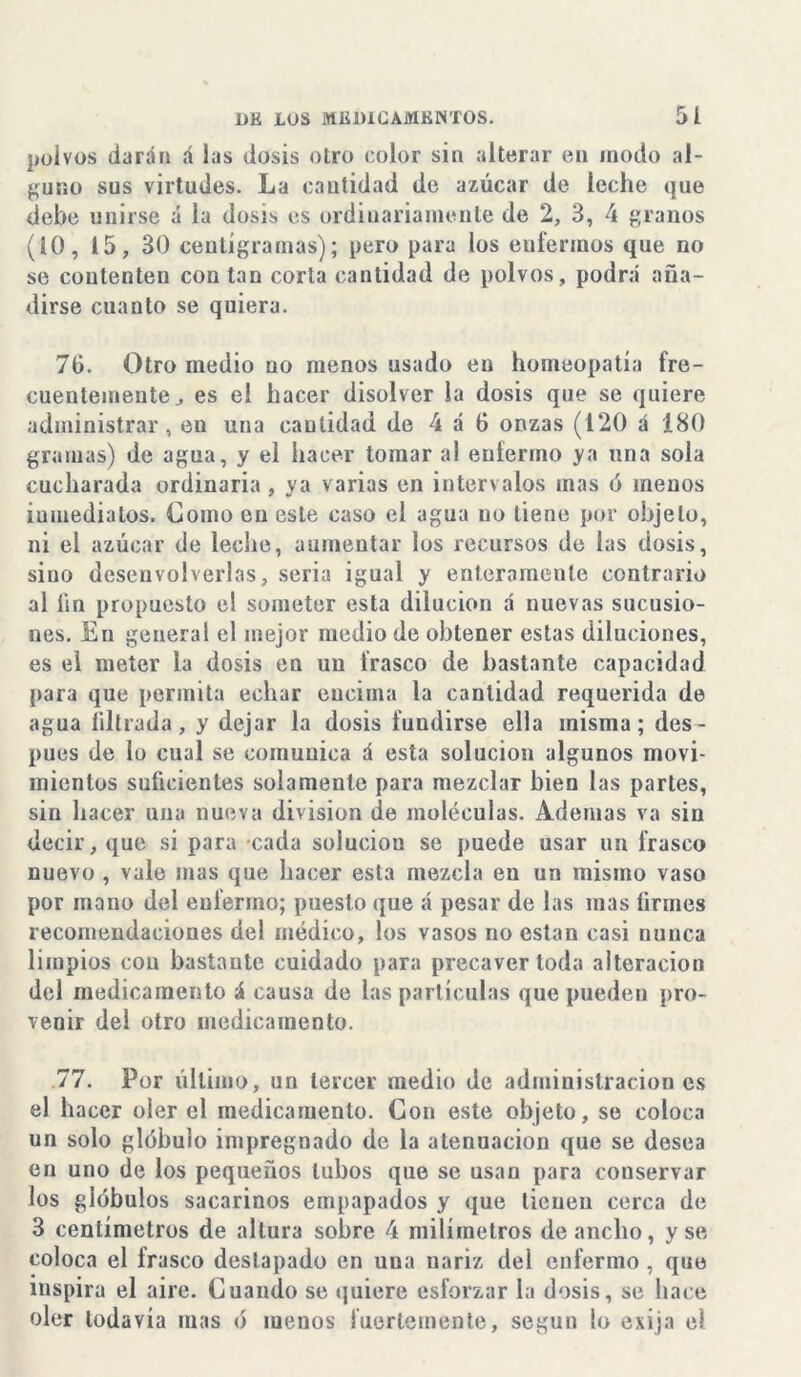 polvos darán á las dosis otro color sin alterar en modo al- guno sus virtudes. La cantidad de azúcar de leche que debe unirse á la dosis es ordinariamente de 2, 3, 4 granos (10, 15, 30 centígramas); pero para los enfermos que no se contenten con tan corta cantidad de polvos, podrá aña- dirse cuanto se quiera. 70. Otro medio no menos usado en homeopatía fre- cuentemente^ es el hacer disolver la dosis que se quiere administrar, en una cantidad de 4 á 0 onzas (120 á 180 gramas) de agua, y el hacer tomar al enfermo ya una sola cucharada ordinaria , ya varias en intervalos mas ó menos iumedialos. Gomo en este caso el agua no tiene por objeto, ni el azúcar de leche, aumentar los recursos de las dosis, sino desenvolverlas, seria igual y enteramente contrario al íin propuesto el someter esta dilución á nuevas sumisio- nes. En general el mejor medio de obtener estas diluciones, es el meter la dosis en un frasco de bastante capacidad para que permita echar encima la cantidad requerida de agua filtrada, y dejar la dosis fundirse ella misma; des- pués de lo cual se comunica á esta solución algunos movi- mientos suficientes solamente para mezclar bien las partes, sin hacer una nueva división de moléculas. Ademas va sin decir, que si para cada solución se puede usar un frasco nuevo , vale mas que hacer esta mezcla en un mismo vaso por mano del enfermo; puesto que á pesar de las inas firmes recomendaciones del médico, los vasos no están casi nunca limpios con bastante cuidado para precaver toda alteración del medicamento á causa de las partículas que pueden pro- venir del otro medicamento. 77. Por último, un tercer medio de administraciones el hacer oler el medicamento. Con este objeto, se coloca un solo glóbulo impregnado de la atenuación que se desea en uno de los pequeños tubos que se usan para conservar los glóbulos sacarinos empapados y que tienen cerca de 3 centímetros de altura sobre 4 milímetros de ancho, y se coloca el frasco destapado en una nariz del enfermo , que inspira el aire. Cuando se quiere esforzar la dosis, se hace oler todavía mas ó menos fuertemente, según lo exija el