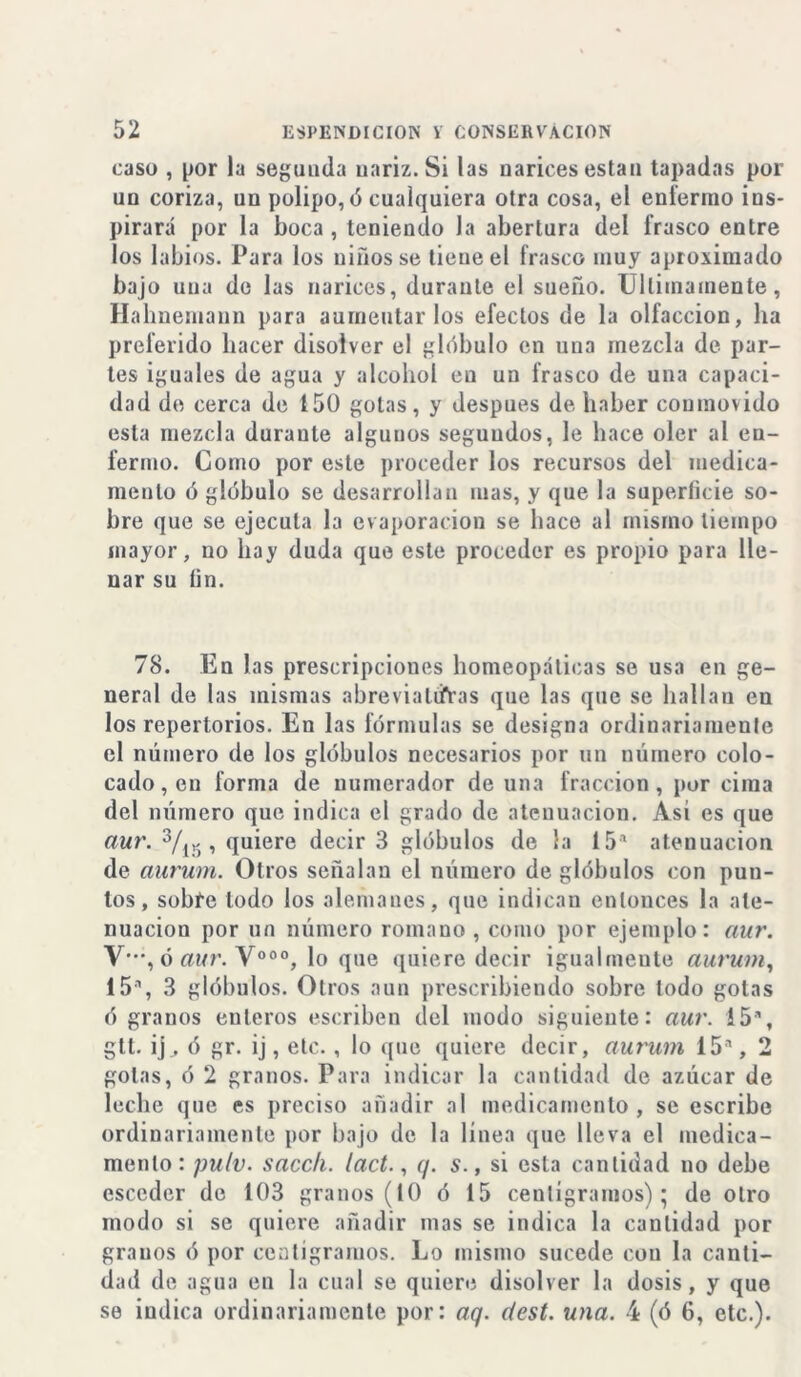 caso , por la segunda nariz. Si las narices están tapadas por un coriza, un polipo, «3 cualquiera otra cosa, el enfermo ins- pirará por la boca , teniendo la abertura del frasco entre los labios. Para los niños se tiene el frasco muy aproximado bajo una de las narices, durante el sueño. Ultimamente, Hahnemaun para aumentarlos efectos de la olfacción, ha preferido hacer disolver el glóbulo en una mezcla de par- tes iguales de agua y alcohol en un frasco de una capaci- dad de cerca de 150 gotas, y después de haber coumovido esta mezcla durante algunos segundos, le hace oler al en- fermo. Como por este proceder los recursos del medica- mento ó glóbulo se desarrollan mas, y que la superficie so- bre que se ejecuta la evaporación se hace al mismo tiempo mayor, no hay duda que este proceder es propio para lle- nar su fin. 78. En las prescripciones homeopáticas se usa en ge- neral de las mismas abreviaturas que las que se hallan en los repertorios. En las fórmulas se designa ordinariamente el número de los glóbulos necesarios por un número colo- cado, en forma de numerador de una fracción, por cima del número que indica el grado de atenuación. Asi es que aur. 3/15 , quiere decir 3 glóbulos de la 15a atenuación de aurum. Otros señalan el número de glóbulos con pun- tos, sobre lodo los alemanes, que indican entonces la ate- nuación por un número romano , como por ejemplo: aur. Y-, ó aur. V°°°, lo que quiere decir igualmente aurum, 15a, 3 glóbulos. Otros aun prescribiendo sobre todo gotas ó granos enteros escriben del modo siguiente: aur. 15a, gtt. ij, ó gr. ij, etc. , lo que quiere decir, aurum 15a, 2 golas, ó 2 granos. Para indicar la cantidad de azúcar de leche que es preciso añadir al medicamento, se escribe ordinariamente por bajo de la línea que lleva el medica- mento: pulv. sacch. lact., q. s., si esta cantidad no debe esceder de 103 granos (10 ó 15 centigramos); de otro modo si se quiere añadir mas se indica la cantidad por granos ó por centigramos. Lo mismo sucede con la canti- dad de agua en la cual se quiere disolver la dosis, y que se indica ordinariamente por: aq. dest. una. 4 (ó 6, etc.).