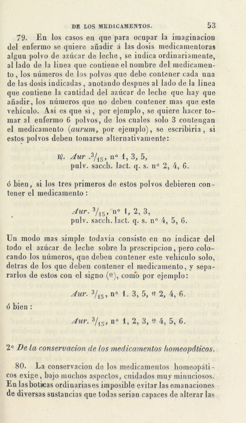 79. En los casos en que para ocupar la imaginación del enfermo se quiere añadir á las dosis medicamentoras alguu polvo de azúcar de leche, se indica ordinariamente, al lado de la línea que contiene el nombre del medicamen- to, los números de los polvos que debe contener cada una de las dosis indicadas , anotando después al lado de la línea que contiene la cantidad del azúcar de leche que hay que añadir, los números que no deben contener mas que este vehículo. Así es que si, por ejemplo, se quiere hacer to- mar al enfermo 6 polvos, de los cuales solo 3 contengan el medicamento (aurum, por ejemplo), se escribirla, si estos polvos deben tomarse alternativamente: E/. Aur .2 3/15, n° 1, 3, 5, pulv. sacch. lact. q. s. n° 2, 4, 6. ó bien, si los tres primeros de estos polvos debieren con- tener el medicamento : Aur. 3/15, n° 1, 2, 3, pulv. sacch. lact. q. s. n° 4, 5, 6. Un modo mas simple todavía consiste en no indicar del todo el azúcar de leche sobre la prescripción, pero colo- cando los números, que deben contener este vehículo solo, detras de los que deben contener el medicamento, y sepa- rarlos de estos con el signo (it), como por ejemplo: Aur. 3/15, n° 1. 3, 5, tt 2, 4, 6. ó bien : Aur. 3/15, n° 1, 2, 3, 1t 4, 5, 6. 2 o De la conservación de los medicamentos homeopáticos. 80. La conservación de los medicamentos homeopáti- cos exige, bajo muchos aspectos, cuidados muy minuciosos. En lasbotúcas ordinariases imposible evitar las emanaciones de diversas sustancias que todas serian capaces de alterar las