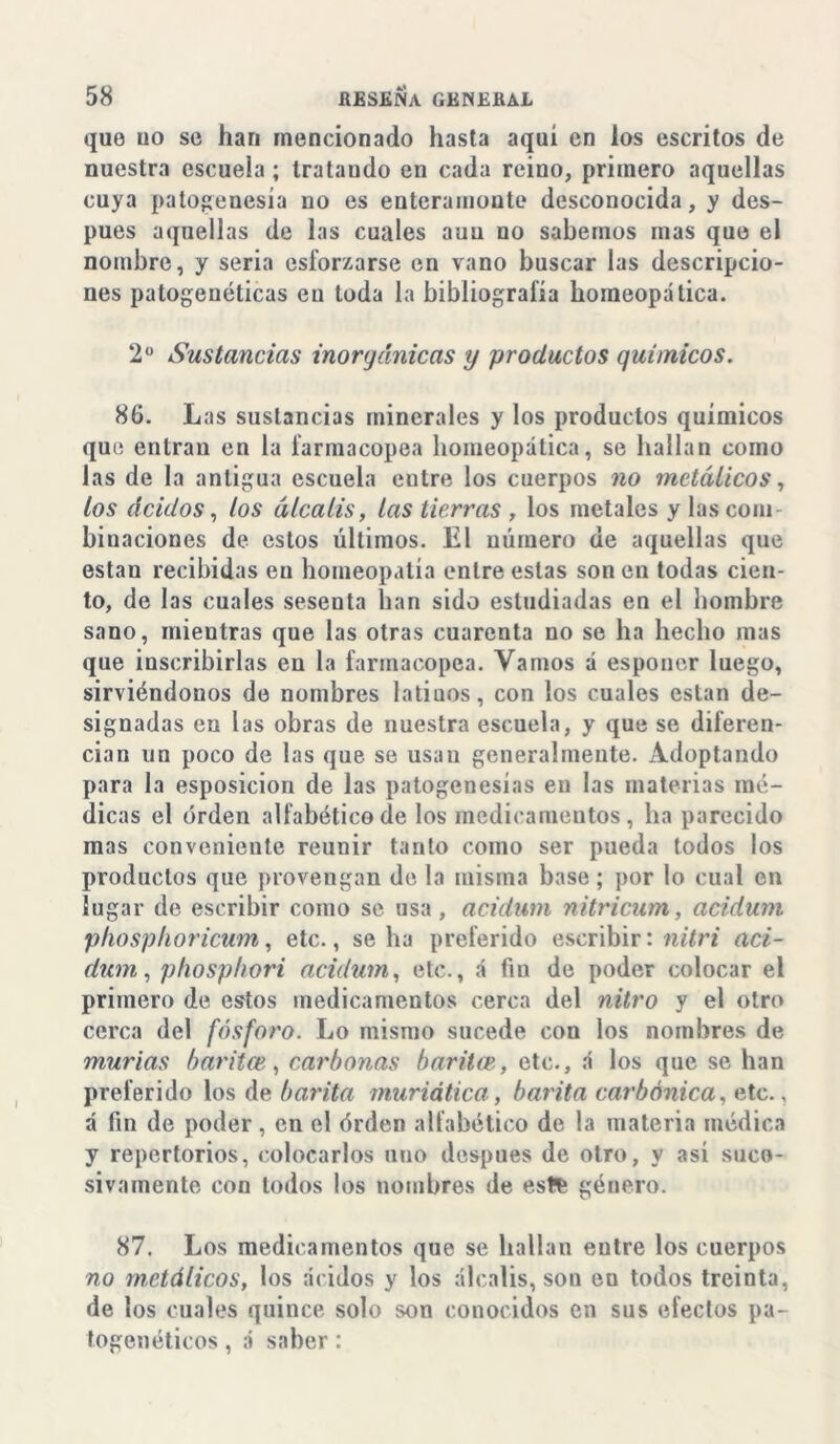 que uo se han mencionado hasta aquí en los escritos de nuestra escuela ; Irataudo en cada reino, primero aquellas cuya patogenesia no es enteramoute desconocida, y des- pués aquellas de las cuales auu no sabemos mas que el nombre, y seria esforzarse en vano buscar las descripcio- nes patogenéticas en toda la bibliografía homeopática. 2° Sustancias inorgánicas y productos químicos. 86. Las sustancias minerales y los productos químicos que entran en la farmacopea homeopática, se hallan como las de la antigua escuela eutre los cuerpos no metálicos, los ácidos, tos álcalis, las tierras , los metales y las com- binaciones de estos últimos. El número de aquellas que están recibidas eu homeopatía entre estas son en todas cien- to, de las cuales sesenta han sido estudiadas en el hombre sano, mientras que las otras cuarenta no se ha hecho mas que inscribirlas en la farmacopea. Vamos á esponer luego, sirviéndonos de nombres latiuos, con los cuales están de- signadas en las obras de nuestra escuela, y que se diferen- cian un poco de las que se usan generalmente. Adoptando para la esposicion de las patogenesias eu las materias mé- dicas el orden alfabético de los medicamentos, ha parecido mas conveniente reunir tanto como ser pueda todos los productos que provengan de la misma base; por lo cual en lugar de escribir como se usa , acidum nitricum, acidum phosphoricum, etc., se ha preferido escribir: nitri aci- dum, p/iosphori acidum, etc., á fin de poder colocar el primero de estos medicamentos cerca del nitro y el otro cerca del fósforo. Lo mismo sucede con los nombres de murías baritce, corbonas baritaetc., á los que se han preferido los de barita muriática, barita carbónica, etc., á fin de poder , en el érden alfabético de la materia médica y repertorios, colocarlos uno después de otro, y así suce- sivamente con todos los nombres de este género. 87. Los medicamentos que se hallan eutre los cuerpos no metálicos, los ácidos y los álcalis, son en todos treinta, de los cuales quince solo son conocidos en sus efectos pa- togenéticos , á saber :