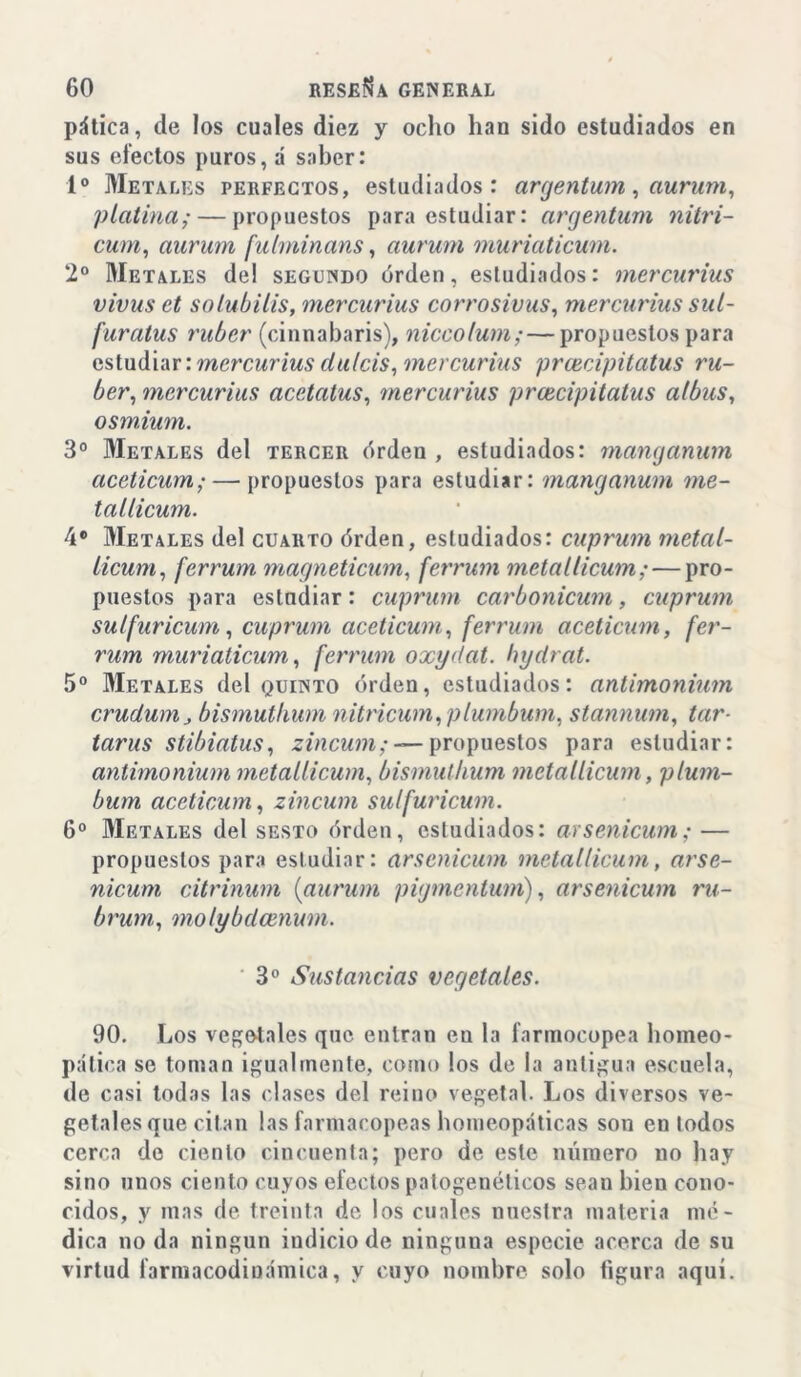 pática, de los cuales diez y ocho han sido estudiados en sus efectos puros, á saber: Io Metales perfectos, estudiados: argentum, aurum, platina;— propuestos para estudiar: argentum nitri- cum, aúnan fulminans, aúnan muriaticum. 2o Metales de! segundo orden, estudiados: mercurius vivus et solubilis, mercurius corrosivas, mercurius sul- furatus ruber (cinnabaris), niccolum;—propuestos para estudiar: mercurius dulcís, mercurius prcecipitatus ru- ber, mercurius acetatus, mercurius prcecipitatus albas, osmium. 3o Metales del tercer órden , estudiados: manganum aceticum; — propuestos para estudiar: manganum me- tallicum. 4* Metales del cuarto órden, estudiados: cuprum metal- licum, ferrum magneticum, ferrum metallicum; — pro- puestos para estudiar: cuprum carbonicum, cuprum sulfuricum, cuprum aceticum, ferrum aceticum, fer- rum muriaticum, ferrum oxydat. hydrat. 5o Metales del quinto órden, estudiados: antimonium crudum, bismuthum nitricum, plumbum, stannum, tar- tarus stibiatus, zincum; — propuestos para estudiar: antimonium metallicum, bismuthum metallicum, plum- bum aceticum, zincum sulfuricum. 6o Metales del sesto órden, estudiados: arsenicum; — propuestos para estudiar: arsenicum metallicum, arse- nicum citriman (aurum pigmentum), arsenicum ru- brum, molybdcenum. 3o Sustancias vegetales. 90. Los vegetales que entran en la farmocopea homeo- pática se toman igualmente, como los de la antigua escuela, de casi todas las clases del reino vegetal. Los diversos ve- getales que citan las farmacopeas homeopáticas son en todos cerca de ciento cincuenta; pero de este número no hay sino unos ciento cuyos efectos patogenélicos sean bien cono- cidos, y mas de treinta de los cuales nuestra materia mé- dica no da ningún indicio de ninguna especie acerca de su virtud farmacodiuámica, y cuyo nombre solo figura aqui.