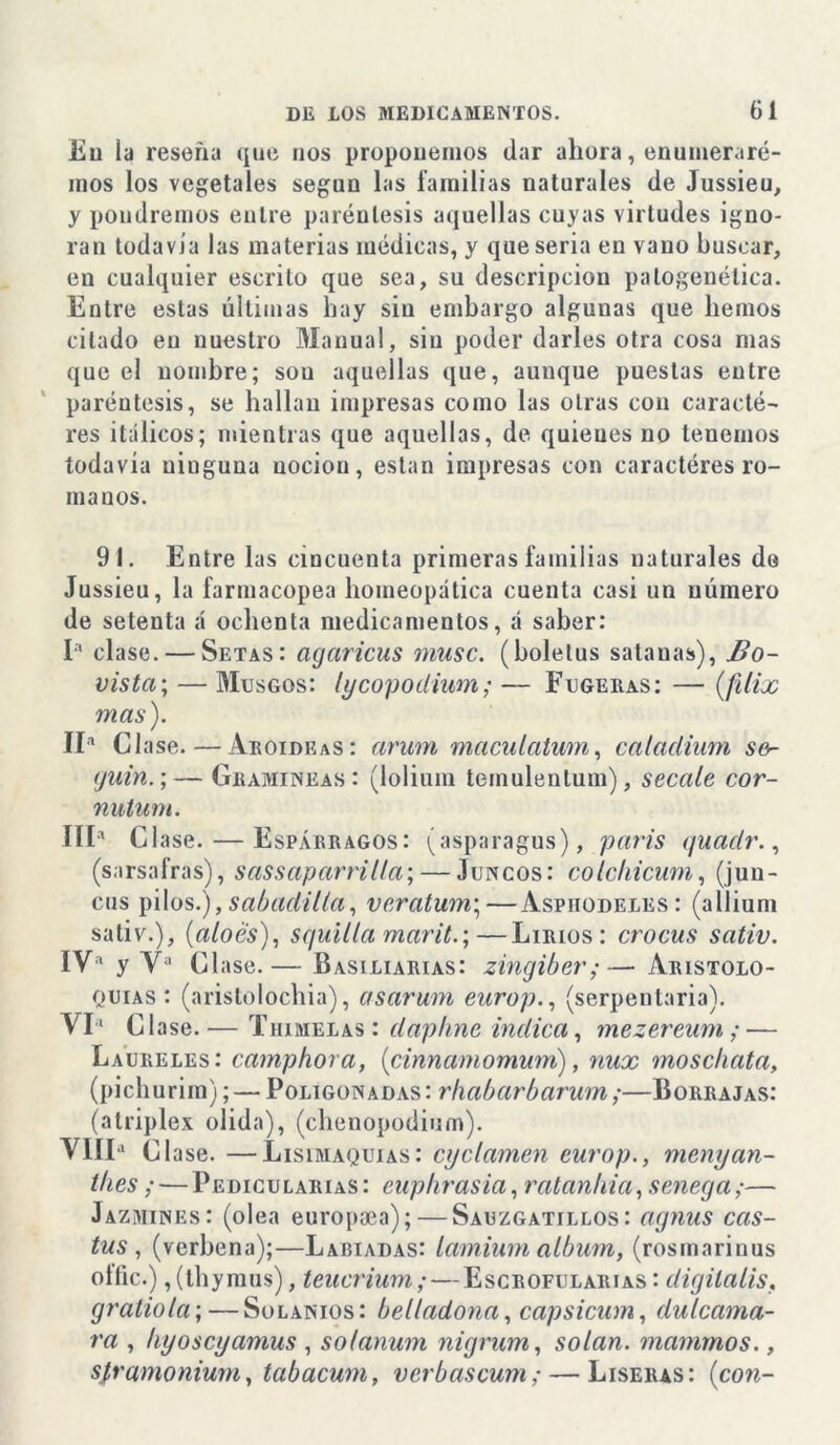 Eu la reseña que nos proponemos dar ahora, enumerare- mos los vegetales según las familias naturales de Jussieu, y pondremos entre paréntesis aquellas cuyas virtudes igno- ran todavía las materias médicas, y quesería en vano buscar, en cualquier escrito que sea, su descripción patogenélica. Entre estas últimas hay sin embargo algunas que hemos citado en nuestro Manual, siu poder darles otra cosa mas que el nombre; sou aquellas que, aunque puestas entre paréntesis, se hallan impresas como las otras con caracté- res itálicos; mientras que aquellas, de quienes no tenemos todavía ninguna nocion, están impresas con caractéres ro- manos. 91. Entre las cincuenta primeras familias naturales da Jussieu, la farmacopea homeopática cuenta casi un número de setenta á ochenta medicamentos, á saber: Ia clase. — Setas: acjaricus muse, (bolelus sata ñas), Bo- vista; — Musgos: lycopodium; — Fugeras: — (ftlix mas). II* C1 ase. — Aroideas: arum maculatum, caladium so- yuin.;— Gramíneas: (lolium teinulenlum), secale cor- nutum. IIIa Clase. — Espárragos: (asparagus), parís quadr., (sarsafras), sassaparrilta; — Juncos: colchicum, (jun- cus pilos.),sabadilla, veratum; — Asphodeles: (allium sativ.), (aloes), squilla mar¿t.;—Lirios: crocus sativ. IVa y Va Clase.— Basiliarias: zingiber;— Aristolo- quias : (aristolochia), asarum europ., (serpentaria^. VIa C1 ase. — Thimelas : daphne indica, mezereum; — Laureles: camphora, (cinnamomum), nux moschata, (pichurim); — Poligonadas: rhabarbarum;—Borrajas: (atriplex olida), (chenopodinm). VIIIa Clase. —Lisimaquias: cijclamen europ., menyan- illes ; — Pedicularias: euphrasia, ratanhia, senega;— Jazmines: (olea europaea); — Sauzgatillos: agnus cas- tus , (verbena);—Labiadas: lamium álbum, (rosrnarinus olíic.) ,(thymus), teucrium; — Escrofularias : dígita lis, gratiota; — Solanios: belladona, capsicum, dulcama- ra , hyoseyamus , solanum nigrum, solan. manimos., sframonium, tabacum, verbascum; — Liseras: (con-