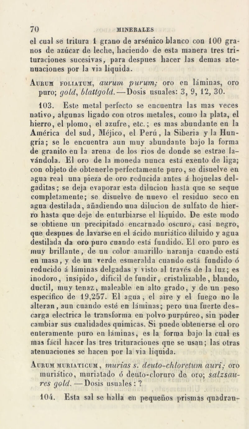 el cual se tritura 1 grano de arsénico blanco con 100 gra- nos de azúcar de leche, haciendo de esta manera tres tri- turaciones sucesivas, para después hacer las demas ate- nuaciones por la via líquida. Aurum foliatum, aurum purum; oro en láminas, oro puro; gold, blattgold.—Dosis usuales: 3, 9, 12, 30. 103. Este metal perfecto se encuentra las mas veces nativo, algunas ligado con otros metales, como la plata, el hierro, el plomo, el azufre, etc.; es mas abundante en la América del sud, Méjico, el Perú, la Siberia y la Hun- gría; se le encuentra aun muy abundante bajo la forma de granito en la arena de los rios de donde se estrae la- vándola. El oro de la moneda nunca está exento de liga; con objeto de obtenerle perfectamente puro, se disuelve en agua real una pieza de oro reducida antes á hojuelas del- gaditas; se deja evaporar esta dilución hasta que se seque completamente; se disuelve de nuevo el residuo seco en agua destilada, añadiendo una dilución de sulfato de hier- ro hasta que deje de enturbiarse el líquido. De este modo se obtiene un precipitado encarnado oscuro, casi negro, que después de lavarse en el ácido muriático diluido y agua destilada da oro puro cuando está fundido. El oro puro es muy brillante, de un color amarillo naranja cuando está en masa, y de un verde esmeralda cuando está fundido ó reducido á láminas delgadas y visto al través de la luz; es inodoro, insípido, difícil de fundir, cristalizable, blando, dúctil, muy tenaz, maleable en alto grado, y de un peso específico de 19,257. El agua , el aire y el fuego no le alteran, aun cuando esté en láminas; pero una fuerte des- carga eléctrica le transforma en polvo purpúreo, sin poder cambiar sus cualidades químicas. Si puede obtenerse el oro enteramente puro en láminas, es la forma bajo la cual es mas fácil hacer las tres trituraciones que se usan; las otras atenuaciones se hacen por la via líquida. Aurum muriaticum , murías s. deuto-chloretum auri; oro muriático, muriatado ó deuto-cloruro de oro; salzsan- res gold. —Dosis usuales : ? 104. Esta sal se halla en pequeños prismas quadran-