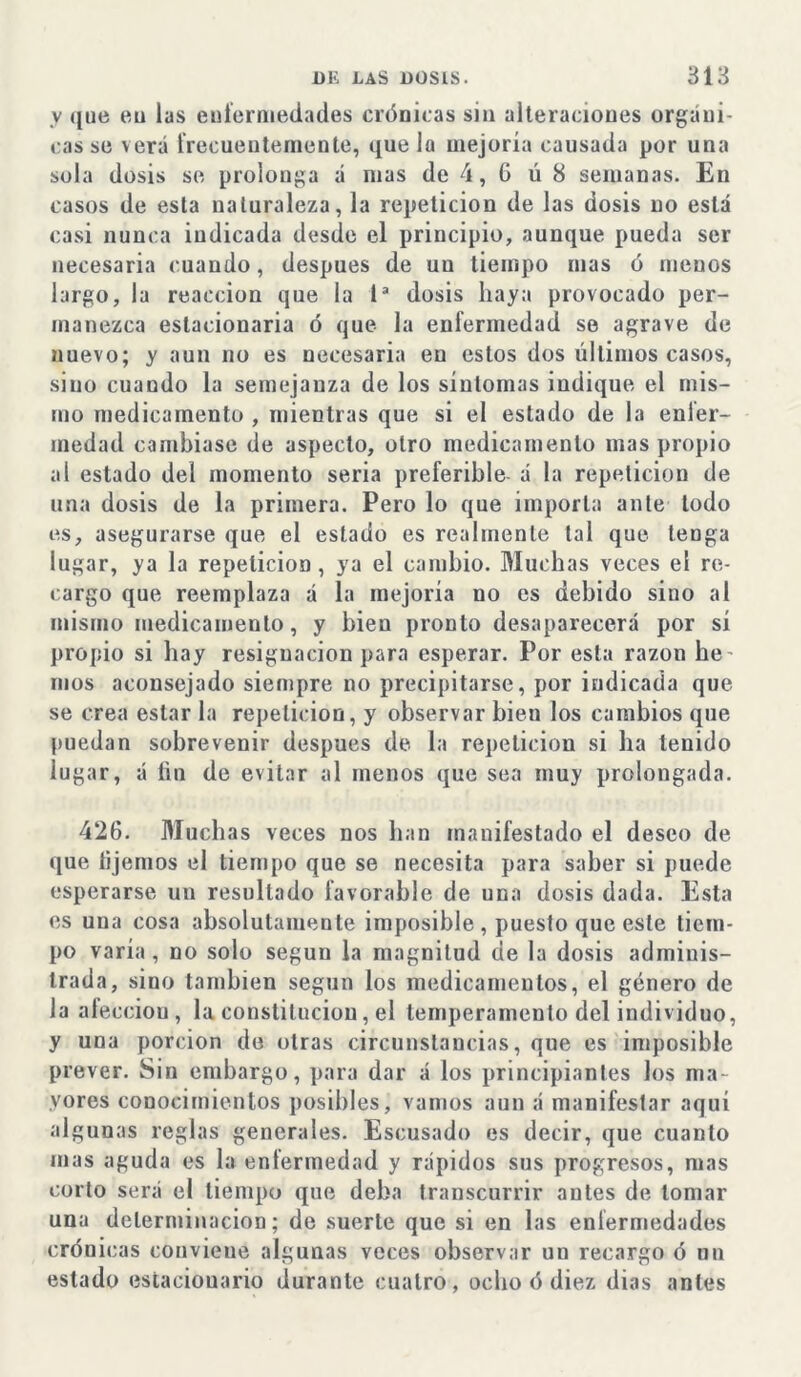 v que eu las enfermedades crónicas sin alteraciones orgáni- cas se verá frecuentemente, que la mejoría causada por una sola dosis se prolonga á mas de 4, 6 ú 8 semanas. En casos de esta naturaleza, la repetición de las dosis no esta casi nunca indicada desde el principio, aunque pueda ser necesaria cuando, después de un tiempo mas ó menos largo, la reacción que la 1* dosis haya provocado per- manezca estacionaria ó que la enfermedad se agrave de nuevo; y aun no es necesaria en estos dos últimos casos, siuo cuando la semejanza de los síntomas indique el mis- mo medicamento , mientras que si el estado de la enfer- medad cambiase de aspecto, otro medicamento mas propio al estado del momento seria preferible á la repetición de una dosis de la primera. Pero lo que importa ante todo es, asegurarse que el estado es realmente tal que tenga lugar, ya la repetición, ya el cambio. Muchas veces el re- cargo que reemplaza á la mejoría no es debido sino al mismo medicamento, y bien pronto desaparecerá por sí propio si hay resignación para esperar. Por esta razón he- mos aconsejado siempre no precipitarse, por indicada que se crea estar la repetición, y observar bien los cambios que puedan sobrevenir después de la repetición si ha tenido lugar, á fin de evitar al menos que sea muy prolongada. 426. Muchas veces nos han manifestado el deseo de que lijemos el tiempo que se necesita para saber si puede esperarse un resultado favorable de una dosis dada. Esta es una cosa absolutamente imposible , puesto que este tiem- po varía, no solo según la magnitud de la dosis adminis- trada, sino también según los medicamentos, el género de la aíecciou, la constitución, el temperamento del individuo, y una porción de otras circunstancias, que es imposible prever. Sin embargo, para dar á los principiantes los ma- yores conocimientos posibles, vamos aun á manifestar aquí algunas reglas generales. Escusado es decir, que cuanto mas aguda es la enfermedad y rápidos sus progresos, mas corto será el tiempo que deba transcurrir antes de tomar una determinación; de suerte que si en las enfermedades crónicas convieue algunas veces observar un recargo ó nn estado estacionario durante cuatro, ocho ó diez dias antes