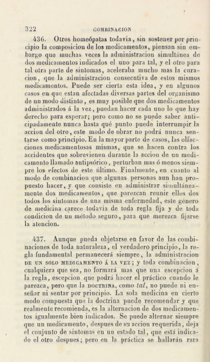 436. Otros homeópatas todavía, sin sostener por prin- cipio la composición de los medicamentos, piensan sin em- barco que muchas veces la administración simultanea de dos medicamentos iudicados el uno para tal, y el otro para tal otra parte de síntomas, aceleraba mucho mas la cura- ción, que la administración consecutiva de estos mismos medicamentos. Puede ser cierta esta idea, y en algunos casos en que están afectadas diversas parles del organismo de un modo distinto, es muy posible que dos medicamentos administrados á la vez, puedan hacer cada uno lo que hay derecho para esperar; pero como no se puedo saber anti- cipadamente nunca hasta qué punto puede interrumpir la acción del otro, este modo de obrar no podrá nunca sen- tarse como principio. En la mayor parle de casos, las olfac- ciones medicamentosas mismas, que se hacen contra los accidentes que sobrevienen durante la acción de un medi- camento llamado autipsórico, perturban mas ó menos siem- pre los efectos de este último. Finalmente, en cuanto al modo de combinación que algunas personas aun han pro- puesto hacer, y que consiste en administrar simultánea- mente dos medicamentos, que parezcan reunir ellos dos lodos los síntomas de una misma enfermedad, este género de medicina carece todavía de toda regla fija y de toda condición de uu método seguro, para que merezca fijarse la atención. 437. Aunque pueda objetarse en favor de las combi- naciones de toda naturaleza, el verdadero principio, la re- gla fundamental permanecerá siempre, la administración de un solo medicamento Á la vez; y toda combinación , cualquiera que sea, no formará mas que una escepcion á la regla, escepcion que podrá hacer el práctico cuando le parezca, pero que la doctkina, como í«/, no puede ni en- señar ni sentar por principio. La sola medicina en cierto modo compuesta que. la doctrina puede recomendar y que realmente recomienda, es la alternación de dos medicamen- tos igualmente bien indicados. Se puede alternar siempre que un medicamento, después de su acción requerida, deja el conjunto de síntomas en un estado tal, que está indica- do el otro después; pero en la práctica se hallarán rara