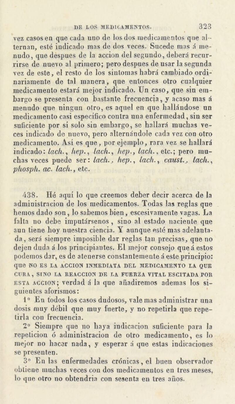 vez casos en que cada uno de los dos medicamentos que al - ternan, esté indicado mas de dos veces. Sucede mas íí me- nudo, que después de la acción del segundo, deberá recur- rirse de nuevo al primero; pero después de usar la segunda vez de este, el resto de los síntomas habrá cambiado ordi- nariamente de tal manera, que entonces otro cualquier medicamento estará mejor indicado. Un caso, que sin em- bargo se presenta con bastante frecuencia, y acaso mas á menudo que ningún otro, es aquel en que hallándose un medicamento casi específico contra una enfermedad, sin ser suficiente por sí solo sin embargo, se hallará muchas ve- ces indicado de nuevo, pero alternándole cada vez con otro medicamento. Así es que, por ejemplo, rara vez se hallará indicado: lach., hep., lac/i., hep., lach., etc.; pero mu- chas veces puede ser: lachhep., lach., causis lach., phosph. ac. lach., etc. 438. Hó aquí lo que creemos deber decir acerca de la administración de los medicamentos. Todas las reglas que hemos dado son, lo sabemos bien, escesivamente vagas. La falta no debe imputársenos , sino al estado naciente que aun tiene hoy nuestra ciencia. Y aunque esté mas adelanta- da, será siempre imposible dar reglas tqn precisas, que no dejen duda á los principiantes. El mejor consejo queá estos podemos dar, es de atenerse constantemente á este principio: que NO ES LA ACCION INMEDIATA DEL MEDICAMENTO LA QUE CURA, SINO LA REACCION DE LA FUERZA VITAL ESCITADA POR esta acción; verdad á la que añadiremos ademas los si- guientes aforismos: Io En todos los casos dudosos, vale mas administrar una dosis muy débil que muy fuerte, y no repetirla que repe- tirla con frecuencia. 2o Siempre, que no haya indicación suGciente para la repetición ó administración de otro medicamento, es lo mejor no hacer nada, y esperar á qne estas indicaciones se presenten. 3o En las enfermedades crónicas, el buen observador obtiene muchas veces con dos medicamentos en tres meses, lo que otro no obtendria con sesenta en tres años.