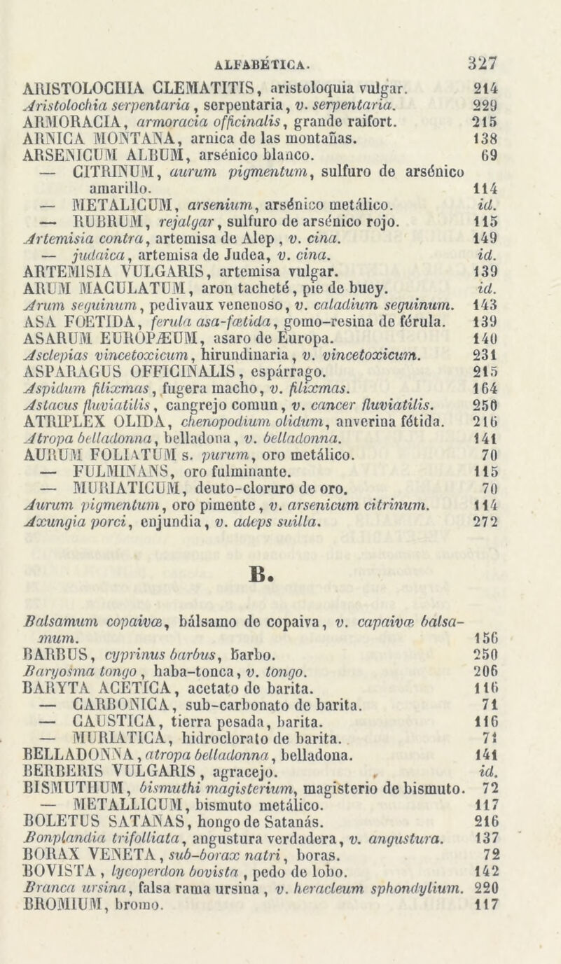 ARISTOLOGHIA CLEMATITIS, aristoloquia vulgar. 214 Aristolochia serpentaria, serpentaria, v. serpentaria. 229 ARMORACIA, armoracia officinalis, grande raifort. 215 ARNICA MONTANA, arnica de las montañas. 138 ARSENICUM ALBUM, arsénico blanco. 69 — CITRINUM, aurum pigmentum, sulfuro de arsénico amarillo. 114 — METALICUM, arsenium, arsénico metálico. id. — RUBRUM, rejalgar, sulfuro de arsénico rojo. 115 Artemisia contra, artemisa de Alep , v. ciña. 149 — judaica, artemisa de Judea, v. ciña. id. ARTEMISIA VULGARIS, artemisa vulgar. 139 ARUM MAGULATUM, aron tacheté, pie de buey. id. Arum secjuinum, pedivaux venenoso, v. caladium seguinum. 143 ASA FOETIDA, férula asa-fadida, gomo-resina de férula. 139 ASARUM EUROPyEUM, asaro de Europa. 140 Asclepias vincetoxicum, hirundinaria, v. vincetoxicum. 231 ASPARAGUS OFFICINALIS, espárrago. 215 Aspidum fdixmas,(fugera macho, v. filixmas. 164 Astacus ftuviatilis, cangrejo común, v. cáncer fluviatilis. 250 ATR1PLEX OLIDA, chenopodium olidum, anverina fétida. 216 Atropa belladonna, belladona, v. belladonna. 141 AURUM FOLIATUM s. purum, oro metálico. 70 — FULMINANS, oro fulminante. 115 — MURIATICUM, deuto-cloruro de oro. 70 Aurum pigmentum, oro pimente, v. arsenicum citrinum. 114 Axungia porci, enjundia, v. adeps suilla. 272 B. Balsamum copaivoe, bálsamo do copaiva, v. capaivw balsa- mum. 156 RARRUS, cyprinus barbus, barbo. 250 Baryohna tongo, haba-tonca, v. tongo. 206 BAJÍYTA ACETICA, acetato do barita. 116 — CARBONICA, sub-carbonato de barita. 71 — CAUSTICA, tierra pesada, barita. 116 — MIJRIATICA, hidroclorato de barita. 71 BELLADONNA, atropa belladonna, belladona. 141 BERBERIS VULGARIS, agracejo. , id. BISMUTHUM, bismuthi magisterium, magisterio de bismuto. 72 — METALLICUM, bismuto metálico. 117 BOLETUS SATANAS, hongo de Satanás. 216 Bonplandia trifolliata, angustura verdadera, v. angustian. 137 BORAX VENETA, sub-borax natri, horas. 72 BOVISTA , lycoperdon bovista , pedo de lobo. 142 Branca ursina, falsa rama ursina , v. heracleum sphondylium. 220 BROM1UM, bromo. 117