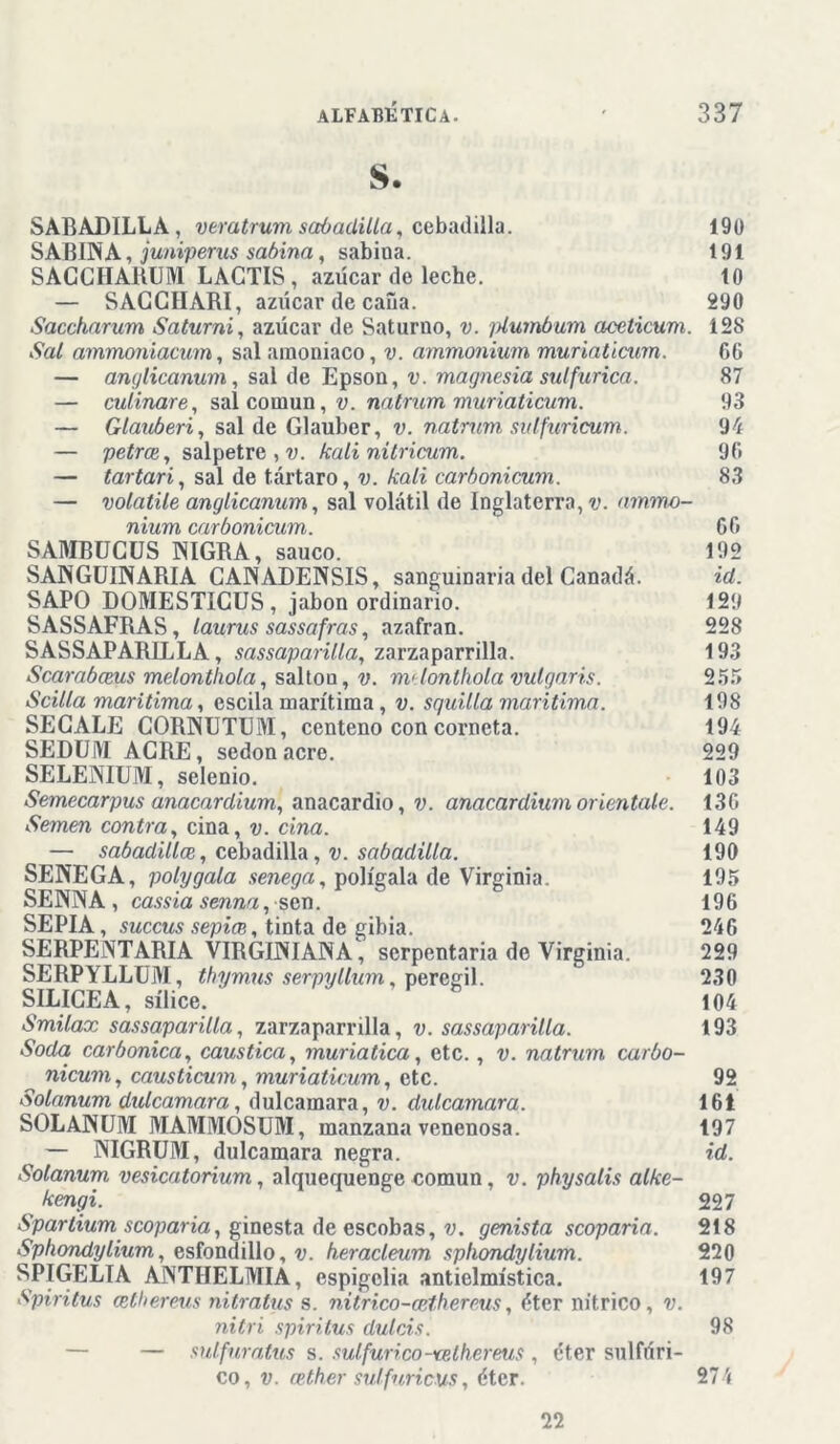 s. SABADILLA, veratrum sabadilla, cebadilla. 190 SABINA, juniperus sabina, sabina. 191 SACCÍIARUM LACTIS, azúcar de leche. 10 — SAGCHARI, azúcar de cana. 290 Saccharum Sa tumi, azúcar de Saturno, v. plumbum ciceticum. 128 Sal ammoniacum, sal amoniaco, v. ammonium muriaticum. 66 — anylicanum, sal de Epson, v. magnesia sulfúrica. 87 — culinare, sal común, v. natrum muriaticum. 93 — Glauberi, sal de Glauber, v. natrum sulfuricum. 9b — petrce, salpetre,v. kali nitricum. 9G — tartarí, sal de tártaro, v. kali carbonicum. 83 — volatile anylicanum, sal volátil de Inglaterra, v. ammo- nium carbonicum. GG SAMBUCUS NIGRA, saúco. 192 SANGUINARIA CANADENSIS, sanguinaria del Canadá. id. SAPO DOMESTICUS, jabón ordinario. 129 SASSAFRAS, laurus sassafras, azafran. 228 SASSAPARILLA, sassaparilla, zarzaparrilla. 193 Scarabceus melontlwla, saltón, v. m>lonthola vulgaris. 255 Scilla marítima, escila marítima, v. squilla marítima. 198 SECALE CORNUTUM, centeno con corneta. 194 SEDUIVI AGRE, sedonacre. 229 SELENIUM, selenio. 103 Semecarpus anacardium, anacardio, v. anacardium oriéntale. 13G Semen contra, ciña, v. ciña. 149 — sabadillcE, cebadilla ,v. sabadilla. 190 SENEGA, polygala senega, polígala de Virginia. 195 SENNA, cassia senna, sen. 196 SEPIA, succus sepice, tinta de gibia. 246 SERPENTARIA VIRGINIANA, serpentaria de Virginia. 229 SERPYLLUJVI, thymus serpyllum, peregil. 230 SILICEA, sílice. 104 Smilax sassaparilla, zarzaparrilla, v. sassaparilla. 193 Soda carbónica, caustica, muriatica, etc., v. natrum carbo- nicum, causticum, muriaticum, etc. 92 Solanum dulcamara, dulcamara, v. dulcamara. 161 SOLANUM MAMMOSUM, manzana venenosa. 197 — NIGRUM, dulcamara negra. id. Solanum. vesicatorium, alquequenge común, v. physalis alke- kengi. 227 Spartium scoparia, ginesta de escobas, v. genista scoparia. 218 Sphondylium, esfondillo, v. heracleum sphondylium. 220 SPIGELIA ANTHELMIA, espigelia antielmística. 197 Spiritus (ethereus nitratus s. nitrico-cethereus, éter nítrico, v. nitri spiritus dulcís. 98 — — sulfuratus s. sulfúrico-vethereus , éter sulfúri- co, v. cetber sulfuricus, éter. 274 22