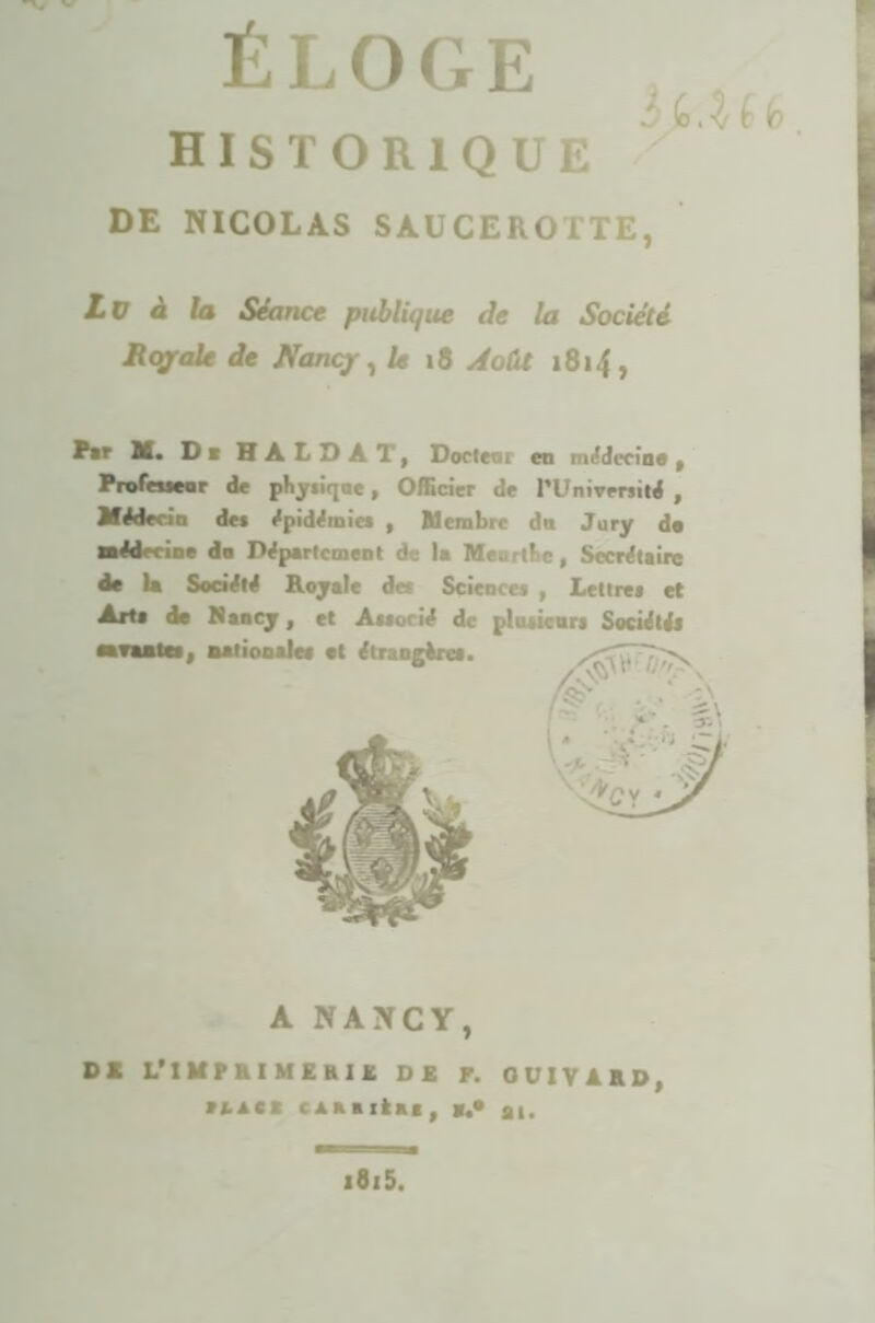 HISTORIQUE DE NICOLAS SAUCEROTTE, Lu à la Séance publique de la Société Royale de Nancj , U 18 Août 1814, ^•r X. Di HALDAT, Docfeni en médecine, Profeueer de phy*iqae, Officier de l’Université , Médecin des épidémies , Membre da Jury de Médecine do Département de la Meortbe, Secrétaire de U Société Royale de* Science* , Lettre* et Art* de Nancy, et Associé de plusieurs Société* savantes, nationale* et étrangère*. A NANCY, DK L’IMPKI MEHIÜ, DE F. OÜIYAED, IUII ca a a 1 ta g , al. *8i5.