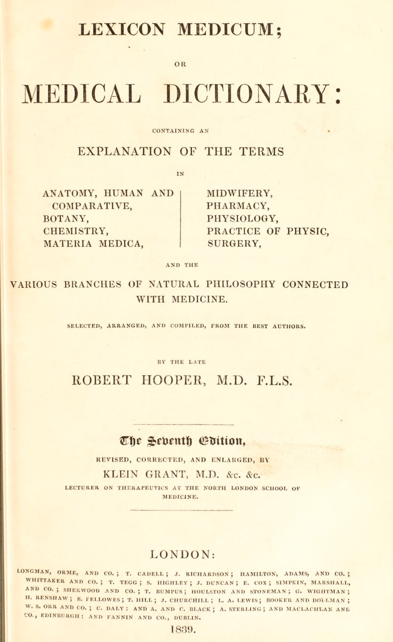 LEXICON MEDICUM; Oil MEDICAL DICTIONARY: CONTAINING AN EXPLANATION OF THE TERMS ANATOMY, HUMAN AND COMPARATIVE, BOTANY, CHEMISTRY, MATERIA MEDICA, MIDWIFERY, PHARMACY, PHYSIOLOGY, PRACTICE OF PHYSIC, SURGERY, AND THE VARIOUS BRANCHES OF NATURAL PHILOSOPHY CONNECTED WITH MEDICINE. SELECTED, ARRANGED, AND COMPILED, FROM THE BEST AUTHORS. BYr THE LATE ROBERT HOOPER, M.D. F.L.S. ^rurntl) CStiition, REVISED, CORRECTED, AND ENLARGED, 1!\ KLEIN GRANT, M.D. Ac. Ac. LECTURER ON THERAPEUTICS AT THE NORTH LONDON SCHOOL OF MEDICINE. LONDON: LONGMAN, ORME, AND CO. ; T. CADELL ; J. RICHARDSON ; HAMILTON, ADAMS, AND CO. 5 WHITTAKER AND CO.; T. TECG ; S. IIIGHLEY ; J. DUNCAN; E. COX; SIMPKIN, MARSHALL, AND CO.; SHERWOOD AND CO.; T. BUMPUS ; HOULSTON AND STONEMAN ; O. WIGHTMAN ; II. IlENSHAW ; B. FELLOWES ; T. HILL; J. CHURCHILL; L. A. LEWIS; BOOKER AND DOILMAN ; W. S. ORR AND CO. ; C. DALY: AND A. AND C. BLACK; A. STERLING; AND M AC LACHLAN AND CO., EDINBURGH: AND FANNIN AND CO., DUBLIN. 1839.