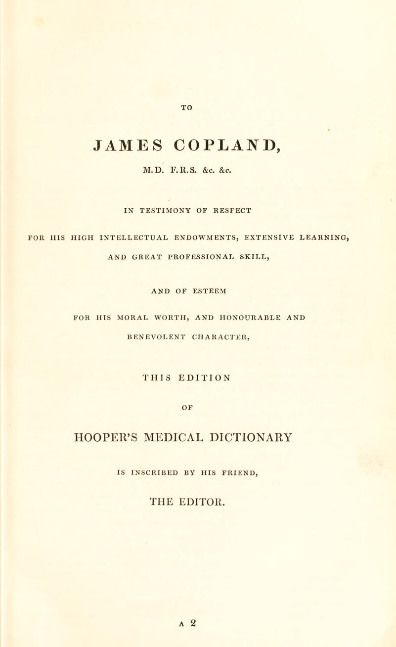 TO JAMES COPLAND, M. D. F. R. S. &c. &c. IN TESTIMONY OF RESFECT FOR UIS HIGH INTELLECTUAL ENDOWMENTS, EXTENSIVE LEARNING, AND GREAT PROFESSIONAL SKILL, AND OF ESTEEM FOR HIS MORAL WORTH, AND HONOURABLE AND BENEVOLENT CHARACTER, THIS EDITION OF HOOPER’S MEDICAL DICTIONARY IS INSCRIBED BY IIIS FRIEND, THE EDITOR. a 2