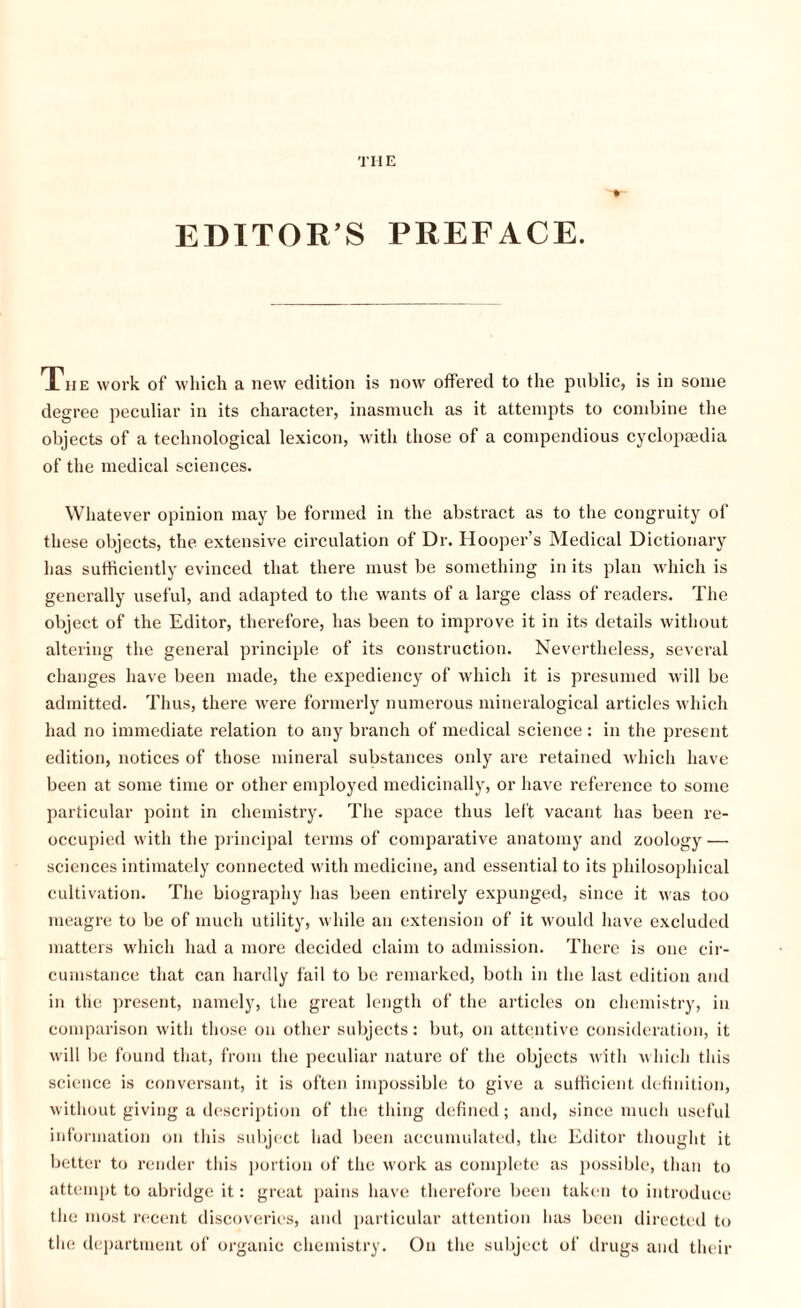 THE EDITOR’S PREFACE. The work of which a new edition is now offered to the public, is in some degree peculiar in its character, inasmuch as it attempts to combine the objects of a technological lexicon, with those of a compendious cyclopaedia of the medical sciences. Whatever opinion may be formed in the abstract as to the congruity of these objects, the extensive circulation of Dr. Hooper’s Medical Dictionary has sufficiently evinced that there must be something in its plan which is generally useful, and adapted to the wants of a large class of readers. The object of the Editor, therefore, has been to improve it in its details without altering the general principle of its construction. Nevertheless, several changes have been made, the expediency of which it is presumed will be admitted. Thus, there were formerly numerous mineralogical articles which had no immediate relation to any branch of medical science: in the present edition, notices of those mineral substances only are retained which have been at some time or other employed medicinally, or have reference to some particular point in chemistry. The space thus left vacant has been re¬ occupied with the principal terms of comparative anatomy and zoology — sciences intimately connected with medicine, and essential to its philosophical cultivation. The biography has been entirely expunged, since it was too meagre to be of much utility, while an extension of it would have excluded matters which had a more decided claim to admission. There is one cir¬ cumstance that can hardly fail to be remarked, both in the last edition and in the present, namely, the great length of the articles on chemistry, in comparison with those on other subjects: but, on attentive consideration, it will be found that, from the peculiar nature of the objects with which this science is conversant, it is often impossible to give a sufficient definition, without giving a description of the thing defined; and, since much useful information on this subject had been accumulated, the Editor thought it better to render this portion of the work as complete as possible, than to attempt to abridge it: great pains have therefore been taken to introduce the most recent discoveries, and particular attention has been directed to the department of organic chemistry. On the subject of drugs and their