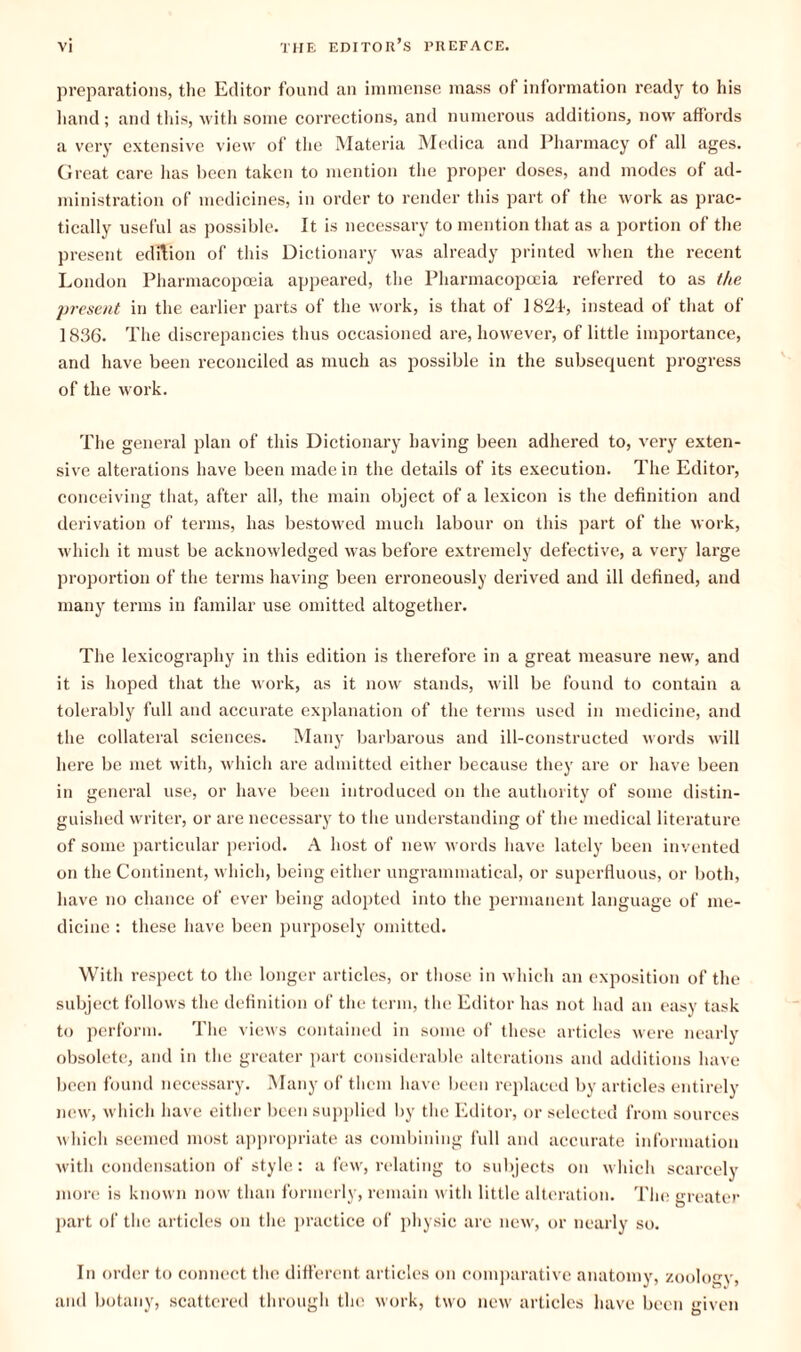 preparations, the Editor found an immense mass of information ready to his hand; and this, with some corrections, and numerous additions, now affords a very extensive view of the Materia Medica and Pharmacy of all ages. Great care has been taken to mention the proper doses, and modes of ad¬ ministration of medicines, in order to render this part ot the work as prac¬ tically useful as possible. It is necessary to mention that as a portion of the present edition of this Dictionary was already printed when the recent London Pharmacopoeia appeared, the Pharmacopoeia referred to as the present in the earlier parts of the work, is that of 1821, instead of that of 1836. The discrepancies thus occasioned are, however, of little importance, and have been reconciled as much as possible in the subsequent progress of the work. The general plan of this Dictionary having been adhered to, very exten¬ sive alterations have been made in the details of its execution. The Editor, conceiving that, after all, the main object of a lexicon is the definition and derivation of terms, has bestowed much labour on this part of the work, which it must be acknowledged was before extremely defective, a very large proportion of the terms having been erroneously derived and ill defined, and many terms in familar use omitted altogether. The lexicography in this edition is therefore in a great measure new, and it is hoped that the work, as it now stands, will be found to contain a tolerably full and accurate explanation of the terms used in medicine, and the collateral sciences. Many barbarous and ill-constructed words will here be met with, which are admitted either because they are or have been in general use, or have been introduced on the authority of some distin¬ guished writer, or are necessary to the understanding of the medical literature of some particular period. A host of new words have lately been invented on the Continent, which, being either ungrammatical, or superfluous, or both, have no chance of ever being adopted into the permanent language of me¬ dicine : these have been purposely omitted. With respect to the longer articles, or those in which an exposition of the subject follows the definition of the term, the Editor has not had an easy task to perform. The views contained in some of these articles were nearly obsolete, and in the greater part considerable alterations and additions have been found necessary. Many of them have been replaced by articles entirely new, which have either been supplied by the Editor, or selected from sources which seemed most appropriate as combining full and accurate information with condensation of style: a few, relating to subjects on which scarcely more is known now than formerly, remain with little alteration. The greater part of the articles on the practice of physic are new, or nearly so. In order to connect the different articles on comparative anatomy, zoology, and botany, scattered through the work, two new articles have been given