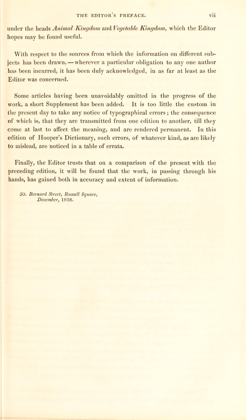 under the heads Animal Kingdom and Vegetable Kingdom, which the Editor hopes may be found useful. With respect to the sources from which the information on different sub¬ jects has been drawn, — wherever a particular obligation to any one author has been incurred, it has been duly acknowledged, in as far at least as the Editor was concerned. Some articles having been unavoidably omitted in the progress of the work, a short Supplement has been added. It is too little the custom in the present day to take any notice of typographical errors ; the consequence of which is, that they are transmitted from one edition to another, till they come at last to affect the meaning, and are rendered permanent. In this edition of Hooper’s Dictionary, such errors, of whatever kind, as are likely to mislead, are noticed in a table of errata. Finally, the Editor trusts that on a comparison of the present with the preceding edition, it will be found that the work, in passing through his hands, has gained both in accuracy and extent of information. 50. Bernard Street, Russell Square, December, 1838.
