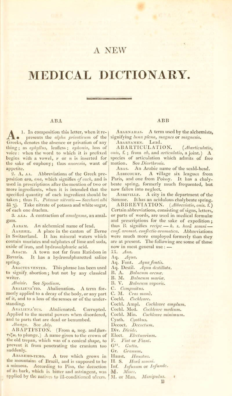 MEDICAL DICTIONARY. ABA Al. In composition this letter, when itre- e presents the alpha privativum of the Greeks, denotes the absence or privation of any thing; as aphyllus, leafless; aphonia, loss of voice : when the word to which it is prefixed begins with a vowel, v or n is inserted for the sake of euphony; thus anorexia, want of appetite. 2. A. aa. Abbreviations of the Greek pre¬ position ava, ana, which signifies of each, and is used in prescriptions after the mention of two or more ingredients, when it is intended that the specified quantity of each ingredient should be taken; thus R. Potassce nitratis—Saccharialbi aa 3j. Take nitrate of potassaand white sugar, of each one drachm. 3. aaa. A contraction of amalgama, an amal¬ gam. Aabam. An alchemical name of lead. Aarzhil. A place in the canton of Berne in Switzerland. It has mineral waters which contain muriates and sulphates of lime and soda, oxide of iron, and hydrosulphuric acid. Abach. A town not far from Ratisbon in Bavaria. It has a hydrosulphuretted saline spring. Abactus venter. This phrase has been used to signify abortion; but not by any classical writer. Abaisir. See Spodium. Abaliena'tio. Abalienation. A term for¬ merly applied to a decay of the body, or any part of it, and to a loss of the senses or of the under¬ standing. Abaliena'tus. Abalienated. Corrupted. Applied to the mental powers when disordered, and to parts that are dead or benumbed. Abanga. See Ady. ABAPTI'STON. (From a, neg. and(iair- to plunge.) A name given to the crown of the old trepan, which was of a conical shape, to prevent it from penetrating the cranium too suddenly. Abaremo-temo. A tree which grows in the mountains of Brazil, and is supposed to be a mimosa. According to 1’iso, the decoction ol its bark, which is bitter and astringent, was applied by the natives to ill-conditioned ulcers. ABB Abarnahas. A term used by the alchemists, signifying luna plena, magnes or magnesia. Abartaiien, Lead. ABA RTICUL ATI O N. (Abarticulatio, onis, f. ; from ab, and articulatio, a joint.) A species of articulation which admits of free motion. See Diarthrosis. Abas. An Arabic name of the scald-head. Abbecourt. A village six leagues from Paris, and one from Poissy. It has a chaly¬ beate spring, formerly much frequented, but now fallen into neglect. Abbeville. A city in the department of the Somme. It has an acidulous chalybeate spring. ABBREVIATION. (Abbreviatio, on is. f.) Certain abbreviations, consisting of signs, letters, or parts of words, are used in medical formulas and prescriptions for the sake of expedition ; thus Be signifies recipe — h. s. hord somni— coif, aromat. confectio aromatica. Abbreviations were much more employed formerly than they are at present. The following are some of those now in most general use : — aa. Ana. Aq. Aqua. Aq. Font. Aquafontis. Aq. Destil. Aqua destillata. B. A. Balneum arena;. B. M. Balneum maria;. B. V. Balneum vaporis. C. Compositus, C. M. Cras mane. Cochl. Cochleare. Cochl. Ampl. Cochleare amplum. Cochl. Med. Cochleare medium. Cochl. Min. Cochleare minimum. Cyath. Cyathus. Decoct. Decoct um. Div. Divide. Elect. Electuarium. F. Fiat or Fiant. Glt. Gutta. Gr. Granu/n. Haust. Haustus. IF S. Hord somni. Inf. Jnfusnm or Inf unde. M. Misce. M. or Man. Manipulus. * B