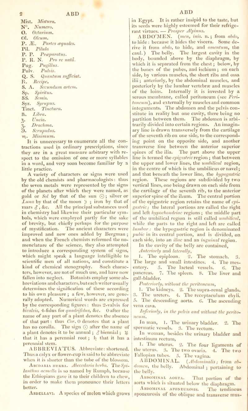 Mist. Mistnra. N°. Numero. O. Octarium. Ol. Oleum. P. 7E. Partes (equates. Pil. Pilula P. P. Preeparatus. P. R. N. Pro re natd. Pug. Pugillus. Pulv. Puh ns. Q. S. Quantum sujjiciat. P*. Recipe. S. A. Secundum artem. Sp. Spiritus. SS. Semis. Syr. Syrupus. Tinet. Tinctura. }b. I.ibra. *. Uncia. 5. Drachma. 3. Scrupulus. Minimum. It is unnecessary to enumerate all the con¬ tractions used in ordinary prescriptions, since they are in a great measure arbitrary with re¬ spect to the omission of one or more syllables in a word, and very soon become familiar by a little practice. A variety of characters or signs were used by the old chemists and pharmacologists: thus the seven metals were represented by the signs of the planets after which they were named, as gold or Sol by that of the sun ©; silver or Luna by that of the moon ; iron by that of mars £ , &c. All the principal substances used in chemistry had likewise their particular sym¬ bols, which were employed partly for the sake of brevity, but chiefly perhaps for the purpose of mystification. The ancient characters were improved and new ones added by Bergman ; and when the French chemists reformed the no¬ menclature of the science, they also attempted to introduce a corresponding system of signs, which might speak a language intelligible to scientific men of all nations, and constitute a kind of chemical stenography. Such charac¬ ters, however, are not of much use, and have now fallen into neglect. Botanists employ some ab¬ breviations and characters, but each writer usually determines the signification of these according to his own pleasure ; a few, however, are gene¬ rally adopted. Numerical words are expressed by the corresponding figures: thus 2-valvis for bivalvis, 4-fidus for quadrijidus, &c. 0 after the name of any part of a plant denotes the absence of that part: thus Cor. 0 denotes that a plant has no corolla. The sign © after the name of a plant denotes it to be annual; $ biennial; If that it has a perennial root ; 1^ that it has a perennial stem. A BBRE VI A'TUS. Abbreviate: shortened. Thus a calyx or llower-cup is said to be abbreviate when it is shorter than the tube of the blossom. A iicdaiua iiEitBA. Abccedaria herba. TheSpi- lanthvs acmella is so named by Humph, because the Ethiopians gave it to their children to chew, in order to make them pronounce their letters better. Abdellavi. A species of melon which grows ABD in Egypt. It is rather insipid to the taste, but its seeds were highly esteemed for their refrige¬ rant virtues. — Prosper Alpinus. ABDO'MEN. (men, inis. n.; from abdo, to hide : because it hides the viscera. Some de¬ rive it from abdo, to hide, and omentum, the caul.) The belly. The largest cavity in the boily, bounded above by the diaphragm, by which it is separated from the chest; below, by the bones of the pubes, and ischium ; on each side, by various muscles, the short ribs and ossa ilii; anteriorly, by the abdominal muscles, and posteriorly by the lumbar vertebrae and muscles of the loins. Internally it is invested by a serous membrane, called peritoneum (see Peri¬ toneum), and externally by muscles and common integuments. The abdomen and the pelvis con¬ stitute in reality but one cavity, there being no partition between them. The abdomen is arbi¬ trarily divided into certain regions. An imagin¬ ary line is drawn transversely from the cartilage of the seventh rib on one side, to the correspond¬ ing point on the opposite side, and another transverse line between the anterior superior spines of the ilia. The part above the upper line is termed the epigastric region ; that between the upper and lower lines, the umbilical region, in the centre of which is the umbilicus or navel; and that beneath the lower line, the hypogastric region. These regions are subdivided by two vertical lines, one being drawn on each side from the cartilage of the seventh rib, to the anterior superior spine of the ilium. The central portion of the epigastric region retains the name of epi¬ gastric; the lateral portions are called the right and left hypochondriac regions; the middle part of the umbilical region is still called umbilical, while the parts to the right and left are called lumbar : the hypogastric region is denominated pubic in its central portion, and is divided, on each side, into an iliac and an inguinal region. In the cavity of the belly are contained, Anteriorly and laterally, 1. The epiploon. 2. The stomach. 3. The large and small intestines. 4. The mes¬ entery. 5. The lacteal vessels. 6. The pancreas. 7. The spleen. 8. The liver and gall-bladder. Posteriorly, without the peritoneum, 1. The kidneys. 2. The supra-renal glands. 3. Ihe ureters. 4. The receptaculum chyli. 5. The descending aorta. 6. The ascending vena cava. Injeriorly, in the pelvis and without the perito¬ neum. In man, 1. The urinary bladder. 2. The spermatic vessels. 3. The rectum. In woman, besides the urinary bladder and intestinum rectum, 1. Die uterus. 2. The four ligaments of j the uterus. 3. The two ovaria. 4. The two J Fallopian tubes. 5. The vagina. ABDOMINAL. (Abdominalis; from ab- domen, the belly. Abdominal ; pertaining to the belly. Abdominal aorta. That portion of the aorta which is situated below the diaphragm. 1 Abdominal aponeurosis. The tendinous aponeurosis ol the oblique and transverse mus-
