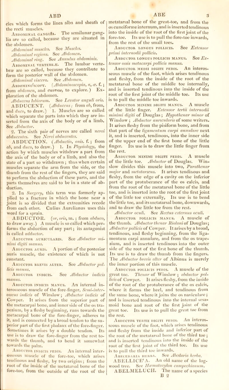 ABD cles which forms the linea alba and sheath of the recti muscles. Abdominal ganglIa. The semilunar gang¬ lia are so called, because they are situated in the abdomen. Abdominal muscles. See Muscles. Abdominal regions. See Abdomen. Abdominal ring. See Annulus abdominis. Abdominal vertebrae. The lumbar verte¬ bra; are so called, because they contribute to form the posterior wall of the abdomen. Abdominal viscera. See Abdomen. Abdomino'scopy. (Abdominoscopia, a, ce. f.; from abdomen, and OKOirew, to explore.) Ex¬ ploration of the abdomen. Abducens labiorum. See Levator anguli oris. ABDUCENT. (Abducens; from ah, from, and duco, to draw.) 1. Muscles are so called which separate the parts into which they are in¬ serted from the axis of the body or ot a limb. See Abductor. o. The sixth pair of nerves are called nervi abducentes. See Nervi abducentes. ABDUCTION. [Abductio, onis. f.; from ah, and duco, to draw. ) 1. In Physiology, the action by which muscles withdraw a part from the axis of the body or of a limb, and also the state of a part so withdrawn ; thus when certain muscles separate the arm from the side, or the thumb from the rest of the fingers, they are said to perform the abduction of these parts, and the parts themselves are said to be in a state of ab¬ duction. 2. In Surgery, this term was formerly ap¬ plied to a fracture in which the bone near a joint is so divided that the extremities recede from each other. Caslius Aurelianus uses this word for a sprain. ABDUCTOR, [or, oris, m. ; from abduco, to draw away.) A muscle is so called which per¬ forms the abduction of any part; its antagonist is called adductor. Abductor auricularis. See Abductor mi¬ nimi digiti manus. Abductor auris. A portion of the posterior auris muscle, the existence of which is not constant. Abductor brevis alter. See Abductor jjoI- licis manus. Abductor indicis. See Abductor indicis manus. Abductor indicis manus. An internal in¬ terosseous muscle of the fore finger, Semi-inter- osseus indicis of Winslow; Abductor indicis of Cowper. It arises from the superior part of the metacarpal bone, and inner side of the os tra¬ pezium, by a fleshy beginning, runs towards the metacarpal bone of the fore-finger, adheres to it, and is connected by a broad tendon to the su¬ perior part of the first phalanx of the fore-finger. Sometimes it arises by a double tendon. Its use is to draw the fore-finger from the rest to¬ wards the thumb, and to bend it somewhat towards the palm. Abductor indicis pedis. An internal inter¬ osseous muscle of the fore-toe, which arises tendinous and fleshy, by two origins; from the root of the inside of the metatarsal bone of the fore-toe, from the outside of the root of the ABE 3 metatarsal bone of the great-toe, and from the os cuneiforme internum, and is inserted tendinous into the inside of the root of the first joint of the fore-toe. Its use is to pull the fore-toe inwards, from the rest of the small toes. Abductor i.ongus tollicis. See Extensor primi intemodii pollicis. Abductor longus pollicis manus. See Ex¬ tensor ossis metacarpi pollicis manus. Abductor medii digiti pedis. An interos¬ seous muscle of the foot, which arises tendinous and fleshy, from the inside of the root of the metatarsal bone of the middle toe internally, and is inserted tendinous into the inside of the root of the first joint of the middle toe. Its use is to pull the middle toe inwards. Abductor minimi digiti manus. A muscle of the little finger. Extensor tertii intemodii minimi digiti of Douglas; Hypothenar minor of Winslow ; Abductor auricularis of some writers. It arises fleshy from the pisiform bone, and from that part of the ligamentum carpi annulare next it, and is inserted, tendinous, into the inner side of the upper end of the first bone of the little finger. Its use is to draw the little finger from the rest. Abductor minimi digiti pedis. A muscle of the little toe. Abductor of Douglas. Win¬ slow divides this muscle into two, Parathenar major and metatarseus. It arises tendinous and fleshy, from the edge of a cavity on the inferior part of the protuberance of the os caleis, and from the root of the metatarsal bone of the little toe, and is inserted into the root of the first joint of the little toe externally, Its use is to bend the little toe, and its metatarsal bone, downwards, and to draw the little toe from the rest. Abductor oculi. See Pectus extemus oculi. Abductor pollicis manus. A muscle of the thumb. Abductor thenar Riolani of Douglas; Abductor pollicis of Cowper. It arises by a broad, tendinous, and fleshy beginning, from the liga¬ mentum carpi annulare, and from the os trape¬ zium, and is inserted tendinous into the outer side of the root of the first bone of the thumb. Its use is to draw the thumb from the fingers. The Abductor brevis alter of Albinus is merely the inner portion of this muscle. Abductor pollicis pedis. A muscle of the great toe. Thenar of Winslow ; abductor pol¬ licis of Cowper. It arises fleshy, from the inside of the root of the protuberance of the os calcis, where it forms the heel, and tendinous from the same bone, where it joins the os naviculare; and is inserted tendinous into the internal sesa¬ moid bone and root of the first joint of the great toe. Its use is to pull the great toe from the rest. Abductor tertii digiti pedis. An interos¬ seous muscle of the foot, w hich arises tendinous and fleshy from the inside and inferior part of the root of the metatarsal bone of the third toe; and is inserted tendinous into the inside of the root of the first joint of the third toe. Its use is to pull the third toe inwards. Ahecedaria herba. See Abcdaria herba. ABELLICE'A. An old name of the log¬ wood tree. See Hcemaloxylon campechianum. ABELMELUCII. The name of aspecies B 2
