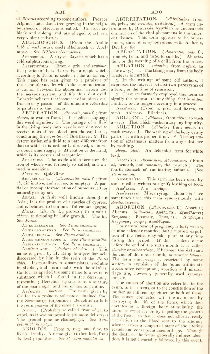 of Ricinus according to some authors. Prosper Alpinus states that a tree growing in the neigh¬ bourhood of Mecca is so called. Its seeds are black and oblong, and are alleged to act as a very violent cathartic. ABELMO'SCHUS. (From the Arabic habb el misk, musk seed) Abelmosch or Abel- musk. See Hibiscus abelmoschus. Abensberg. A city of Bavaria which has a cold sulphureous spring. Abepithy'mia. (From a, priv. and emSi/juia, that portion of the soul or active principle which, according to Plato, is seated in the abdomen.) This name has been given to a paralysis of the solar plexus, by which the communication is cut off between the abdominal viscera and the nervous system, and life thus destroyed. Lobstein believes that instances of sudden death from strong passions of the mind are referrible to paralysis of this plexus. ABERRATION. (Aberratio, onis. f.; from aberro, to wander from.) In medical language this word signifies, 1. The passage of a fluid in the living body into vessels not destined to receive it, as of red blood into the capillaries, constituting the error loci of Boerhaave ; 2. The determination of a fluid to a part different from that to which it is ordinarily directed, as in vi¬ carious haemorrhage ; 3. Alienation of the mind, which is its most usual acceptation. Abe'sasum. The oxide which forms on the iron of wheels was formerly so called, and was used in medicine. A'besum. Quicklime. Abevaccation. (Abevacuatio, onis. f.; from ab, diminutive, and evacuo, to empty.) A par¬ tial or incomplete evacuation of humours, either naturally or by art. Abhal. A fruit well known throughout Asia ; it is the produce of a species of cypress, and is believed to be a powerful emmenagogue. A'bies. {Es, etis. f. ; probably from air if is, abiens, as denoting its lofty growth.) The fir. See Pinus. Abies balsamea. Sec Firms balsamea. Abies canadensis. See Firms balsamea. Abies cembiia. See Firms cembra. Abies mungos scoi-ot.i. See Pinus putnilio. Abies virciniana. See Firms balsamea. Abie'tic acid. (Acitlurn abieticum.) This name is given by M. Baup to a peculiar acid discovered by him in the resin of the Firms abies. It crystallises in square plates, is soluble in alkohol, and forms salts with the alkalies. Caillot has applied the same name to a resinous substance which he found in the Strasbourg turpentine ; Berzelius regards it as a mixture of the resins alpha and beta of this turpentine. Abi'etine. Abidina. The name given by Caillot to a resinous substance obtained from the Strasbourg turpentine; Berzelius calls it the resin gamma of the same turpentine. A'biga. (Probably so called from abigo, to expel, as it was supposed to promote delivery.) 'The ground pine or chamapitys. Sec Tru¬ er iurn chamrepitys. ABIO'TOS. From a, neg. and /3tom, to live.) Deadly. A name given to hemlock, from its deadly qualities. See Conium maculatum. ABIRRITATION. (Abirrilalio; from ab, priv., and irritatio, irritation.) A term in¬ troduced by Broussais, by which he understands diminution of the vital phenomena in the differ¬ ent tissues. This term appears to be super¬ fluous, since it is synonymous with Asthenia, Debility, &c. ABLACTATION. (Abladatio, onis f.; from ab, from, and lacto, to suckle.) Ablacta¬ tion, or the weaning of a child from the breast. ABLATION. (ablatio; from aufero, to takeaway.) 1. The taking away from the body whatever is hurtful. 2. In the writings of some old authors, it expresses the interval betwixt two paroxysms of a fever, or the time of remission. 3. Chemists formerly employed this term to signify the removal of any thing that is either finished, or no longer necessary in a process. Able'psia. (From a, priv. and f)Aenw, to see.) Ablepsy. Blindness. ABLUEN L. (Abluens ; from abluo, to wash away.) That which washes away any impurity. ABLUTION. (Ablutio; from abluo, to wash away.) 1. The washing of the body or any part of it with a proper fluid. 2. The separa¬ tion of extraneous matters from any substance by washing. Aboit. Abit. An alchemical term for white lead. Aboma'sus. Abomasum. Abomasium. (From ab, beneath, and omasum, the paunch.) The fourth stomach of ruminating animals. (See Rumination. Abo.mina'tiq. This term has been used by some medical writers to signify loathing of food. Abo'rsus. A miscarriage. Abo'rtiens. Miscarrying. Botanists have sometimes used this term synonymously with sterilis, barren. ABORTION. (Abortio, onis. {.) Abortus; Aborsus. ApSAwpa ; ApgAwais; E£ap.g\wois ; E/crpapa; Eurpaiais, Tp-xapos; AiatpBopa; AnoipBopa ; <f>Bopa ; AnocpBappa. The natural term of pregnancy is forty weeks, or nine calendar months ; but a morbid expul¬ sion of the foetus may take place at any time during this period. If this accident occur before the end of the sixth month it is called abortion or miscarriage ; if between the sixth and the end of the ninth month, premature labour. The term miscarriage is restricted by some writers to expulsion of the foetus within six weeks after conception ; abortion and miscar¬ riage are, however, generally used synony¬ mously. The causes of abortion are referrible to the ovum, to the uterus, or to the constitution of the mother as influencing either or both of these. I he causes connected with the ovum act by destroying the life of the foetus, which then operates as a foreign body stimulating the uterus to expel it; or by impeding the growth of the fictus, so that it does not afford a ready circulation to the blood sent to the uterus; whence arises a congested state of the uterine vessels and consequent haemorrhage. Though the death of the foetus generally induces abor¬ tion, it is not invariably followed by this event.