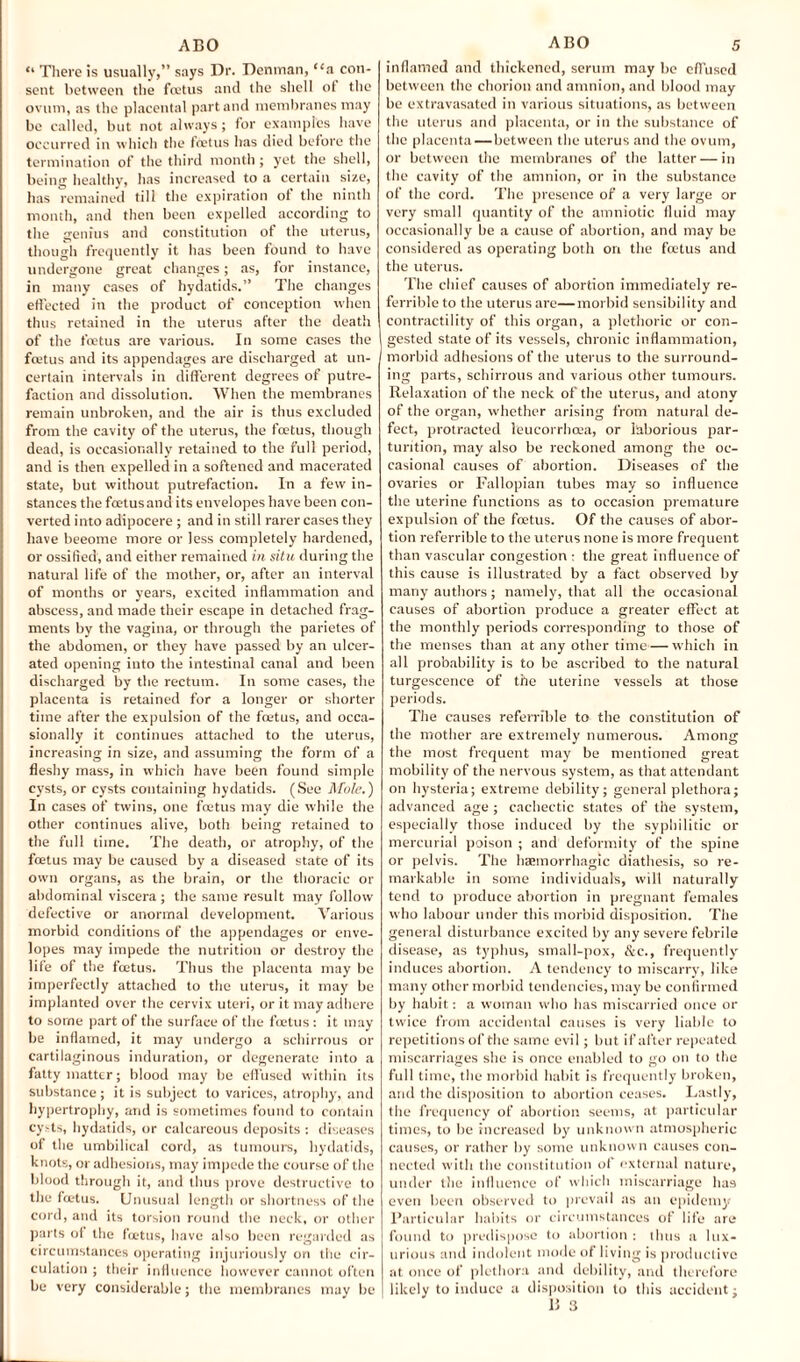 “ There is usually,” says Dr. Denman, “a con¬ sent between the fcetus and the shell of the ovum, as the placental part and membranes may be called, but not always; for examples have occurred in which the foetus has died before the termination of the third month ; yet the shell, being healthy, has increased to a certain size, has remained till the expiration of the ninth month, and then been expelled according to the genius and constitution of the uterus, though frequently it has been found to have undergone great changes; as, for instance, in many cases of hydatids.” The changes effected in the product of conception when thus retained in the uterus after the death of the foetus are various. In some cases the foetus and its appendages are discharged at un¬ certain intervals in different degrees of putre¬ faction and dissolution. When the membranes remain unbroken, and the air is thus excluded from the cavity of the uterus, the foetus, though dead, is occasionally retained to the full period, and is then expelled in a softened and macerated state, but without putrefaction. In a few in¬ stances the foetusand its envelopes have been con¬ verted into adipocere ; and in still rarer cases they have beeome more or less completely hardened, or ossified, and either remained in situ during the natural life of the mother, or, after an interval of months or years, excited inflammation and abscess, and made their escape in detached frag¬ ments by the vagina, or through the parietes of the abdomen, or they have passed by an ulcer¬ ated opening into the intestinal canal and been discharged by the rectum. In some cases, the placenta is retained for a longer or shorter time after the expulsion of the fmtus, and occa¬ sionally it continues attached to the uterus, increasing in size, and assuming the form of a fleshy mass, in which have been found simple cysts, or cysts containing hydatids. (See Mole.) In cases of twins, one foetus may die while the other continues alive, both being retained to the full time. The death, or atrophy, of the foetus may be caused by a diseased state of its own organs, as the brain, or the thoracic or abdominal viscera; the same result may follow defective or anormal development. Various morbid conditions of the appendages or enve¬ lopes may impede the nutrition or destroy the life of the foetus. Thus the placenta may be imperfectly attached to the uterus, it may be implanted over the cervix uteri, or it may adhere to some part of the surface of the foetus : it may be inflamed, it may undergo a schirrous or cartilaginous induration, or degenerate into a fatty matter; blood may be effused within its substance; it is subject to varices, atrophy, and hypertrophy, and is sometimes found to contain cysts, hydatids, or calcareous deposits : diseases of the umbilical cord, as tumours, hydatids, knots, or adhesions, may impede the course of the blood through it, and thus prove destructive to the fmtus. Unusual length or shortness of the cord, and its torsion round the neck, or other parts of the foetus, have also been regarded as circumstances operating injuriously on the cir¬ culation ; their influence however cannot often be very considerable; the membranes may be inflamed and thickened, serum may be effused between the chorion and amnion, and blood may be extravasated in various situations, as between the uterus and placenta, or in the substance of the placenta — between the uterus and the ovum, or between the membranes of the latter — in the cavity of the amnion, or in the substance of the cord. The presence of a very large or very small quantity of the amniotic fluid may occasionally be a cause of abortion, and may be considered as operating both on the foetus and the uterus. The chief causes of abortion immediately re- ferrible to the uterus are—morbid sensibility and contractility of this organ, a plethoric or con¬ gested state of its vessels, chronic inflammation, morbid adhesions of the uterus to the surround¬ ing parts, schirrous and various other tumours. Relaxation of the neck of the uterus, and atony of the organ, whether arising from natural de¬ fect, protracted leucorrhcea, or laborious par¬ turition, may also be reckoned among the oc¬ casional causes of abortion. Diseases of the ovaries or Fallopian tubes may so influence the uterine functions as to occasion premature expulsion of the fcetus. Of the causes of abor¬ tion referrible to the uterus none is more frequent than vascular congestion • the great influence of this cause is illustrated by a fact observed by many authors; namely, that all the occasional causes of abortion produce a greater effect at the monthly periods corresponding to those of the menses than at any other time—which in all probability is to be ascribed to the natural turgescence of the uterine vessels at those periods. The causes referrible to the constitution of the mother are extremely numerous. Among the most frequent may be mentioned great mobility of the nervous system, as that attendant on hysteria; extreme debility; general plethora; advanced age ; cachectic states of the system, especially those induced by the syphilitic or mercurial poison ; and deformity of the spine or pelvis. The haemorrhagic diathesis, so re¬ markable in some individuals, will naturally tend to produce abortion in pregnant females who labour under this morbid disposition. The general disturbance excited by any severe febrile disease, as typhus, small-pox, &c., frequently induces abortion. A tendency to miscarry, like many other morbid tendencies, may be confirmed by habit: a woman who has miscarried once or twice from accidental causes is very liable to repetitions of the same evil; but if after repeated miscarriages she is once enabled to go on to the full time, the morbid habit is frequently broken, and the disposition to abortion ceases. Lastly, the frequency of abortion seems, at particular times, to be increased by unknown atmospheric causes, or rather by some unknown causes con¬ nected with the constitution of external nature, under the influence of which miscarriage has even been observed to prevail as an epidemy Particular habits or circumstances of life are found to predispose to abortion : thus a lux¬ urious and indolent mode of living is productive at once of plethora and debility, and therefore likely to induce a disposition to this accident; B 3