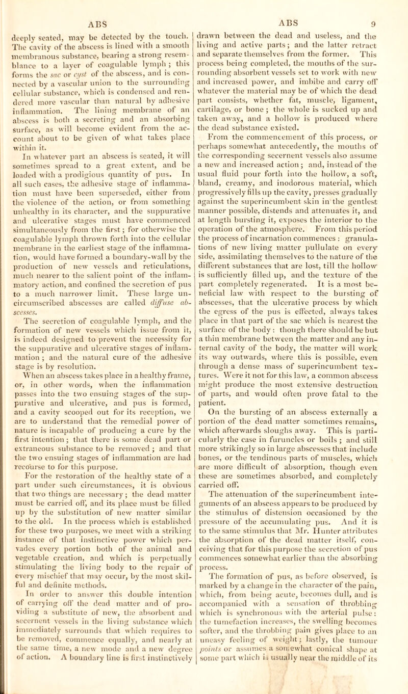 ACS ACS deeply seated, may be detected by the touch. The cavity of the abscess is lined with a smooth membranous substance, bearing a strong resem¬ blance to a layer of coagulable lymph ; this forms the sac or ci/st of the abscess, and is con¬ nected by a vascular union to the surrounding cellular substance, which is condensed and ren¬ dered more vascular than natural by adhesive inflammation. The lining membrane of an abscess is both a secreting and an absorbing surface, as will become evident from the ac¬ count about to be given of what takes place within it. In whatever part an abscess is seated, it will sometimes spread to a great extent, and be loaded with a prodigious quantity of pus. In all such cases, the adhesive stage of inflamma¬ tion must have been superseded, either from the violence of the action, or from something unhealthy in its character, and the suppurative and ulcerative stages must have commenced simultaneously from the first; for otherwise the coagulable lymph thrown forth into the cellular membrane in the earliest stage of the inflamma¬ tion, would have formed a boundary-wall by the production of new vessels and reticulations, much nearer to the salient point of the inflam¬ matory action, and confined the secretion of pus to a much narrower limit. These large un¬ circumscribed abscesses are called diffuse ab¬ scesses. The secretion of coagulable lymph, and the formation of new vessels which issue from it, is indeed designed to prevent the necessity for the suppurative and ulcerative stages of inflam¬ mation ; and the natural cure of the adhesive stage is by resolution. When an abscess takes place in a healthy frame, or, in other words, when the inflammation passes into the two ensuing stages of the sup¬ purative and ulcerative, and pus is formed, and a cavity scooped out for its reception, we are to understand that the remedial power of nature is incapable of producing a cure by the first intention; that there is some dead part or extraneous substance to be removed ; and that the two ensuing stages of inflammation are had recourse to for this purpose. For the restoration of the healthy state of a part under such circumstances, it is obvious that two things are necessary ; the dead matter must be carried oft’, and its place must be filled up by the substitution of new matter similar to the old. In the process which is established for these two purposes, we meet with a striking instance of that instinctive power which per¬ vades every portion both of the animal and vegetable creation, and which is perpetually stimulating the living body to the repair of every mischief that may occur, by the most skil¬ ful and definite methods. In order to answer this double intention of carrying oft’ the dead matter and of pro¬ viding a substitute of new, the absorbent and secernent vessels in the living substance which immediately surrounds that which requires to be removed, commence equally, and nearly at the same time, a new mode and a new degree of action. A boundary line is first instinctively 9 drawn between the dead and useless, and the living and active parts; and the latter retract and separate themselves from the former. This process being completed, the mouths of the sur¬ rounding absorbent vessels set to work with new and increased power, and imbibe and carry off whatever the material may be of which the dead part consists, whether fat, muscle, ligament, cartilage, or bone ; the whole is sucked up and taken away, and a hollow is produced where the dead substance existed. From the commencement of this process, or perhaps somewhat antecedently, the mouths of the corresponding secernent vessels also assume a new and increased action; and, instead of the usual fluid pour forth into the hollow, a soft, bland, creamy, and inodorous material, which progressively fills up the cavity, presses gradually against the superincumbent skin in the gentlest manner possible, distends and attenuates it, and at length bursting it, exposes the interior to the operation of the atmosphere. From this period the process of incarnation commences : granula¬ tions of new living matter pullulate on every side, assimilating themselves to the nature of the different substances that are lost, till the hollow is sufficiently filled up, and the texture of the part completely regenerated. It is a most be¬ neficial law with respect to the bursting of abscesses, that the ulcerative process by which the egress of the pus is effected, always takes place in that part of the sac which is nearest the surface of the body : though there should be but a thin membrane between the matter and any in¬ ternal cavity of the body, the matter will work its way outwards, where this is possible, even through a dense mass of superincumbent tex¬ tures. Were it not for this law, a common abscess might produce the most extensive destruction of parts, and would often prove fatal to the patient. On the bursting of an abscess externally a portion of the dead matter sometimes remains, which afterwards sloughs away’. This is parti¬ cularly the case in furuncles or boils ; and still more strikingly so in large abscesses that include bones, or the tendinous parts of muscles, which are more difficult of absorption, though even these are sometimes absorbed, and completely carried off. The attenuation of the superincumbent inte¬ guments of an abscess appears to be produced by the stimulus of distension occasioned by the pressure of the accumulating pus. And it is to the same stimulus that Mr. Hunter attributes the absorption of the dead matter itself, con¬ ceiving that for this purpose the secretion of pus commences somewhat earlier than the absorbing process. The formation of pus, as before observed, is marked by a change in the character of the pain, which, from being acute, becomes dull, and is accompanied with a sensation of throbbing which is synchronous with the arterial pulse: the tumefaction increases, the swelling becomes softer, and the throbbing pain gives place to an uneasy feeling of weight: lastly, the tumour points or assumes a somewhat conical shape at some part which is usually near the middle of its