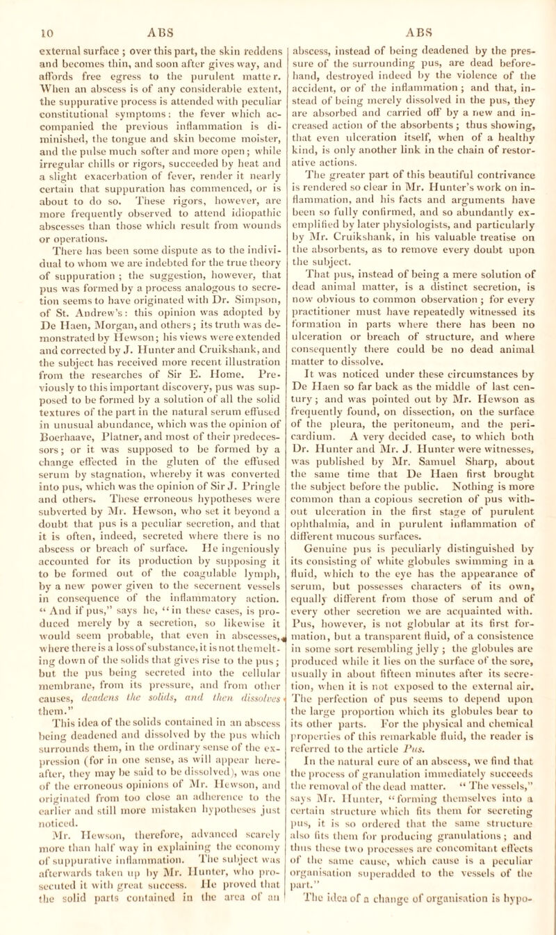 external surface ; over this part, the skin reddens and becomes thin, and soon after gives way, and affords free egress to the purulent matte r. When an abscess is of any considerable extent, the suppurative process is attended with peculiar constitutional symptoms: the fever which ac¬ companied the previous inflammation is di¬ minished, the tongue and skin become moister, and the pulse much softer and more open; while irregular chills or rigors, succeeded by heat and a slight exacerbation of fever, render it nearly certain that suppuration has commenced, or is about to do so. These rigors, however, are more frequently observed to attend idiopathic abscesses than those which result from wounds or operations. There has been some dispute as to the indivi¬ dual to whom we are indebted for the true theory of suppuration ; the suggestion, however, that pus was formed by a process analogous to secre¬ tion seems to have originated with Dr. Simpson, of St. Andrew’s: this opinion was adopted by De H aen, Morgan, and others; its truth was de¬ monstrated by Hewson; his views were extended and corrected by J. Hunter and Cruikshank, and the subject has received more recent illustration from the researches of Sir E. Home. Pre¬ viously to this important discovery, pus was sup¬ posed to be formed by a solution of all the solid textures of the part in the natural serum effused in unusual abundance, which was the opinion of Boerhaave, Platner, and most of their predeces¬ sors ; or it was supposed to be formed by a change effected in the gluten of the effused serum by stagnation, whereby it was converted into pus, which was the opinion of Sir J. Pringle and others. These erroneous hypotheses were subverted by Mr. Hewson, who set it beyond a doubt that pus is a peculiar secretion, and that it is often, indeed, secreted where there is no abscess or breach of surface. He ingeniously accounted for its production by supposing it to be formed out of the coagulable lymph, by a new power given to the secernent vessels in consequence of the inflammatory action. “ And if pus,” says he, “in these cases, is pro¬ duced merely by a secretion, so likewise it would seem probable, that even in abscesses,* where there is a lossof substance, it is not themelt- ing down of the solids that gives rise to the pus; but the pus being secreted into the cellular membrane, from its pressure, and from other causes, deadens the solids, and then dissolves« them.” This idea of the solids contained in an abscess being deadened and dissolved by the pus which surrounds them, in the ordinary sense of the ex¬ pression (for in one sense, as will appear here¬ after, they may be said to be dissolved), was one of the erroneous opinions of Mr. Hewson, and originated from too close an adherence to the earlier and still more mistaken hypotheses just noticed. Mr. Hewson, therefore, advanced scarely more than half way in explaining the economy of suppurative inflammation. The subject was afterwards taken up by Mr. Hunter, who pro¬ secuted it with great success. He proved that the solid parts contained in the area of an abscess, instead of being deadened by the pres¬ sure of the surrounding pus, are dead before¬ hand, destroyed indeed by the violence of the accident, or of the inflammation ; and that, in¬ stead of being merely dissolved in the pus, they are absorbed and carried off by a new and in¬ creased action of the absorbents ; thus showing, that even ulceration itself, when of a healthy kind, is only another link in the chain of restor¬ ative actions. The greater part of this beautiful contrivance is rendered so clear in Mr. Hunter’s work on in¬ flammation, and his facts and arguments have been so fully confirmed, and so abundantly ex¬ emplified by later physiologists, and particularly by Mr. Cruikshank, in his valuable treatise on the absorbents, as to remove every doubt upon the subject. That pus, instead of being a mere solution of dead animal matter, is a distinct secretion, is now obvious to common observation ; for every practitioner must have repeatedly witnessed its formation in parts where there has been no ulceration or breach of structure, and where consequently there could be no dead animal matter to dissolve. It was noticed under these circumstances by De Haen so far back as the middle of last cen¬ tury ; and was pointed out by Mr. Hewson as frequently found, on dissection, on the surface of the pleura, the peritoneum, and the peri¬ cardium. A very decided case, to which both Dr. Hunter and Mr. J. Hunter were witnesses, was published by Mr. Samuel Sharp, about the same time that De Haen first brought the subject before the public. Nothing is more common than a copious secretion of pus with¬ out ulceration in the first stage of purulent ophthalmia, and in purulent inflammation of different mucous surfaces. Genuine pus is peculiarly distinguished by its consisting of white globules swimming in a fluid, which to the eye has the appearance of serum, but possesses characters of its own, equally different from those of serum and of every other secretion rve are acquainted with. Pus, however, is not globular at its first for¬ mation, but a transparent fluid, of a consistence in some sort resembling jelly ; the globules are produced while it lies on the surface of the sore, usually in about fifteen minutes after its secre¬ tion, when it is not exposed to the external air. The perfection of pus seems to depend upon the large proportion which its globules bear to its other parts. For the physical and chemical properties of this remarkable fluid, the reader is referred to the article Pus. In the natural cure of an abscess, we find that the process of granulation immediately succeeds the removal of the dead matter. “ The vessels,” says Mr. Hunter, “forming themselves into a certain structure which fits them for secreting pus, it is so ordered that the same structure also fits them for producing granulations; and thus these two processes are concomitant effects of the same cause, which cause is a peculiar organisation superadded to the vessels of the part.” The idea of a change of organisation is hypo-