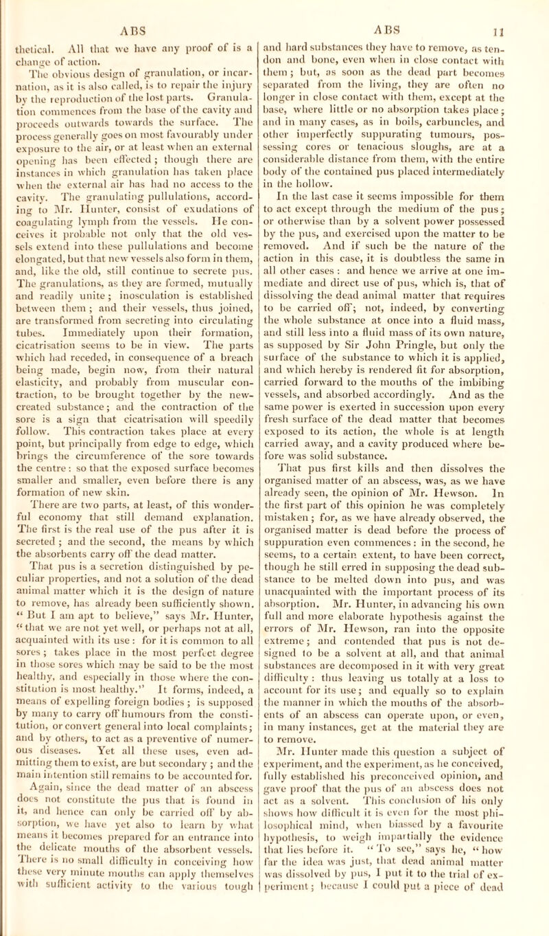 thetical. All that we have any proof of is a change of action. The obvious design of granulation, or incar¬ nation, as it is also called, is to repair the injury by the reproduction of the lost parts. Granula¬ tion commences from the base of the cavity and proceeds outwards towards the surface. The process generally goes on most favourably under exposure to the air, or at least when an external opening has been effected ; though there are instances in which granulation has taken place when the external air has had no access to the cavity. The granulating pullulations, accord¬ ing to Mr. Hunter, consist of exudations of coagulating lymph from the vessels. He con¬ ceives it probable not only that the old ves¬ sels extend into these pullulations and become elongated, but that new vessels also form in them, and, like the old, still continue to secrete pus. The granulations, as they are formed, mutually and readily unite ; inosculation is established between them ; and their vessels, thus joined, are transformed from secreting into circulating tubes. Immediately upon their formation, cicatrisation seems to be in view. The parts which had receded, in consequence of a breach being made, begin now, from their natural elasticity, and probably from muscular con¬ traction, to be brought together by the new- created substance; and the contraction of the sore is a sign that cicatrisation will speedily follow. This contraction takes place at every point, but principally from edge to edge, which brings the circumference of the sore towards the centre: so that the exposed surface becomes smaller and smaller, even before there is any formation of new skin. There are two parts, at least, of this wonder¬ ful economy that still demand explanation. The first is the real use of the pus after it is secreted ; and the second, the means by which the absorbents carry off the dead matter. That pus is a secretion distinguished by pe¬ culiar properties, and not a solution of the dead animal matter which it is the design of nature to remove, has already been sufficiently shown. “ But I am apt to believe,” says Mr. Hunter, “that we are not yet well, or perhaps not at all, acquainted with its use: for it is common to all sores ; takes place in the most perfect degree in those sores which may be said to be the most healthy, and especially in those where the con¬ stitution is most healthy.” It forms, indeed, a means of expelling foreign bodies ; is supposed by many to carry off humours from the consti¬ tution, or convert general into local complaints; and by others, to act as a preventive of numer¬ ous diseases. Yet all these uses, even ad¬ mitting them to exist, are but secondary ; and the main intention still remains to be accounted for. Again, since the dead matter of an abscess docs not constitute the pus that is found in it, and hence can only be carried off by ab¬ sorption, we have yet also to learn by what means it becomes prepared for an entrance into the delicate mouths of the absorbent vessels. Hiere is no small difficulty in conceiving how these very minute mouths can apply themselves and hard substances they have to remove, as ten¬ don and bone, even when in close contact with them ; but, as soon as the dead part becomes separated from the living, they are often no longer in close contact with them, except at the base, where little or no absorption takes place; and in many cases, as in boils, carbuncles, and other imperfectly suppurating tumours, pos¬ sessing cores or tenacious sloughs, are at a considerable distance from them, with the entire body of the contained pus placed intermediately in the hollow. In the last case it seems impossible for them to act except through the medium of the pus; or otherwise than by a solvent power possessed by the pus, and exercised upon the matter to be removed. And if such be the nature of the action in this case, it is doubtless the same in all other cases : and hence we arrive at one im¬ mediate and direct use of pus, which is, that of dissolving the dead animal matter that requires to be carried oft'; not, indeed, by converting the whole substance at once into a fluid mass, and still less into a fluid mass of its own nature, as supposed by Sir John Pringle, but only the surface of the substance to which it is applied, and which hereby is rendered fit for absorption, carried forward to the mouths of the imbibing: vessels, and absorbed accordingly. And as the same power is exerted in succession upon every fresh surface of the dead matter that becomes exposed to its action, the whole is at length carried away, and a cavity produced where be¬ fore was solid substance. That pus first kills and then dissolves the organised matter of an abscess, was, as we have already seen, the opinion of Mr. Hewson. In the first part of this opinion he was completely mistaken; for, as we have already observed, the organised matter is dead before the process of suppuration even commences: in the second, he seems, to a certain extent, to have been correct, though he still erred in supposing the dead sub¬ stance to be melted down into pus, and was unacquainted with the important process of its absorption. Mr. Hunter, in advancing his own full and more elaborate hypothesis against the errors of Mr. Hewson, ran into the opposite extreme; and contended that pus is not de¬ signed to be a solvent at all, and that animal substances are decomposed in it with very great difficulty : thus leaving us totally at a loss to account for its use; and equally so to explain the manner in which the mouths of the absorb¬ ents of an abscess can operate upon, or even, in many instances, get at the material they are to remove. Mr. Hunter made this question a subject of experiment, and the experiment, as he conceived, fully established his preconceived opinion, and gave proof that the pus of an abscess does not act as a solvent. This conclusion of his only shows how difficult it is even for the most phi¬ losophical mind, when biassed by a favourite hypothesis, to weigh impartially the evidence that lies before it. “ To see,” says he, “ how far the idea was just, that dead animal matter was dissolved by pus, 1 put it to the trial of ex¬