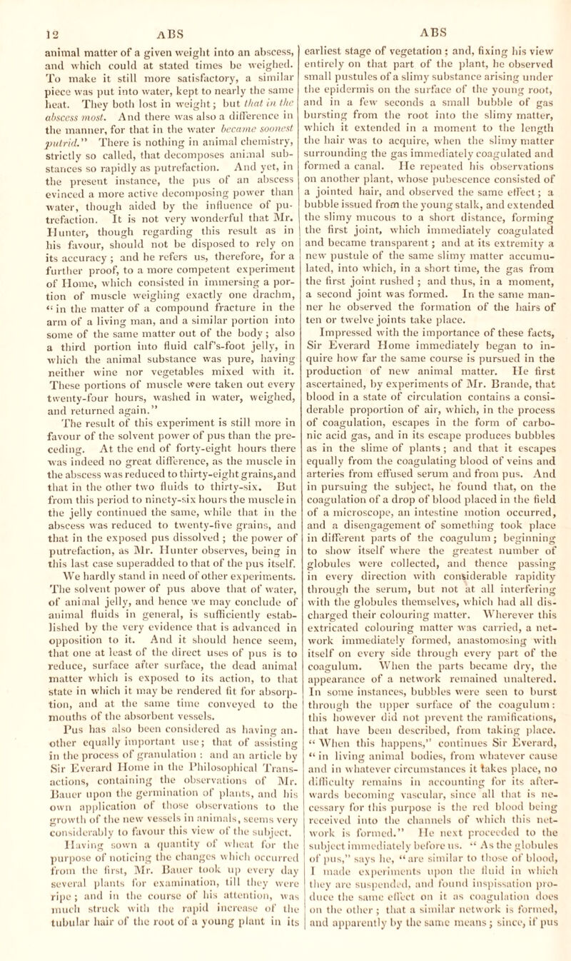 animal matter of a given weight into an abscess, and which could at stated times be weighed. To make it still more satisfactory, a similar piece was put into water, kept to nearly the same heat. They both lost in weight; but that in the abscess most. And there was also a difference in the manner, for that in the water became soonest putrid.” There is nothing in animal chemistry, strictly so called, that decomposes animal sub¬ stances so rapidly as putrefaction. And yet, in the present instance, the pus of an abscess evinced a more active decomposing power than water, though aided by the influence of pu¬ trefaction. It is not very wonderful that Mr. Hunter, though regarding this result as in his favour, should not be disposed to rely on its accuracy ; and he refers us, therefore, for a further proof, to a more competent experiment of Home, which consisted in immersing a por¬ tion of muscle weighing exactly one drachm, “ in the matter of a compound fracture in the arm of a living man, and a similar portion into some of the same matter out of the body; also a third portion into fluid calf’s-foot jelly, in which the animal substance was pure, having neither wine nor vegetables mixed with it. These portions of muscle were taken out every twenty-four hours, washed in water, weighed, and returned again.” The result of this experiment is still more in favour of the solvent power of pus than the pre¬ ceding. At the end of forty-eight hours there was indeed no great difference, as the muscle in the abscess was reduced to thirty-eight grains,and that in the other two fluids to thirty-six. But from this period to ninety-six hours the muscle in the jelly continued the same, while that in the abscess was reduced to twenty-five grains, and that in the exposed pus dissolved ; the power of putrefaction, as Mr. Hunter observes, being in this last case superadded to that of the pus itself. We hardly stand in need of other experiments. The solvent power of pus above that of water, of animal jelly, and hence we may conclude of animal fluids in general, is sufficiently estab¬ lished by the very evidence that is advanced in opposition to it. And it should hence seem, that one at least of the direct uses of pus is to reduce, surface after surface, the dead animal matter which is exposed to its action, to that state in which it may be rendered fit for absorp¬ tion, and at the same time conveyed to the mouths of the absorbent vessels. Pus has also been considered as having an¬ other equally important use; that of assisting in the process of granulation : and an article by Sir Everard Home in the Philosophical Trans¬ actions, containing the observations of Mr. Bauer upon the germination of plants, and his own application of those observations to the growth of the new vessels in animals, seems very considerably to favour this view of the subject. Having sown a quantity of wheat for the purpose of noticing the changes which occurred from the first, Mr. Bauer took up every day several plants for examination, till they were ripe ; and in the course of his attention, was much struck with the rapid increase of the tubular hair of the root of a young plant in its earliest stage of vegetation ; and, fixing his view entirely on that part of the plant, he observed small pustules of a slimy substance arising under the epidermis on the surface of the young root, and in a few seconds a small bubble of gas bursting from the root into the slimy matter, which it extended in a moment to the length the hair was to acquire, when the slimy matter surrounding the gas immediately coagulated and formed a canal. He repeated his observations on another plant, whose pubescence consisted of a jointed hair, and observed the same effect; a bubble issued from the young stalk, and extended the slimy mucous to a short distance, forming the first joint, which immediately coagulated and became transparent; and at its extremity a new pustule of the same slimy matter accumu¬ lated, into which, in a short time, the gas from the first joint rushed ; and thus, in a moment, a second joint was formed. In the same man¬ ner he observed the formation of the hairs of ten or twelve joints take place. Impressed with the importance of these facts, Sir Everard Home immediately began to in¬ quire how far the same course is pursued in the production of new animal matter. He first ascertained, by experiments of Mr. Braude, that blood in a state of circulation contains a consi¬ derable proportion of air, which, in the process of coagulation, escapes in the form of carbo¬ nic acid gas, and in its escape produces bubbles as in the slime of plants; and that it escapes equally from the coagulating blood of veins and arteries from effused serum and from pus. And in pursuing the subject, he found that, on the coagulation of a drop of blood placed in the field of a microscope, an intestine motion occurred, and a disengagement of something took place in different parts of the coagulum; beginning to show itself where the greatest number of globules were collected, and thence passing in every direction with considerable rapidity through the serum, but not at all interfering with the globules themselves, which had all dis¬ charged their colouring matter. Wherever this extricated colouring matter was carried, a net¬ work immediately formed, anastomosing with itself on every side through every part of the coagulum. When the parts became dry, the appearance of a network remained unaltered. In some instances, bubbles were seen to burst through the upper surface of the coagulum: this however did not prevent the ramifications, that have been described, from taking place. “ When this happens,” continues Sir Everard, “ in living animal bodies, from whatever cause and in whatever circumstances it takes place, no difficulty remains in accounting for its after¬ wards becoming vascular, since all that is ne¬ cessary for this purpose is the red blood being received into the channels of which this net¬ work is formed.” He next proceeded to the subject immediately before us. “ As the globules of pus,” says he, “are similar to those of blood, 1 made experiments upon the fluid in which they are suspended, and found inspissation pro¬ duce the same effect on it as coagulation does on the other ; that a similar network is formed, and apparently by the same means; since, if pus