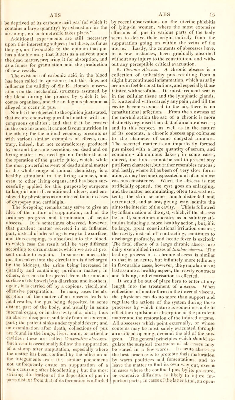 be deprived of its carbonic acid gas (of which it contains a large quantity) by exhaustion in the air-pump, no such network takes place. Additional experiments are still necessary upon this interesting subject; but these, as far as they go, arc favourable to the opinion that pus has a double use ; that it acts as a solvent upon the dead matter, preparing it for absorption, and as a fomes for granulation and the production of new vessels. The existence of carbonic acid, in the blood has been called in question ; but this does not influence the validity of Sir E. Home’s observ¬ ations on the mechanical structure assumed by the blood during the process by which it be¬ comes organised, and the analogous phenomena alleged to occur in pus. Nor let it be objected to theopinion just stated, that we are endowing purulent matter with in¬ congruous qualities ; and that if it be erosive in the one instance, it cannot favour nutrition in the other ; for the animal economy presents us with various similar examples of effects, con¬ trary, indeed, but not contradictory, produced by one and the same secretion, on dead and on living matter : we need go no further than to the operation of the gastric juice, which, while the most powerful solvent of dead animal matter in the whole range of animal chemistry, is a healthy stimulant to the living stomach, and even to other living organs, and has been suc¬ cessfully applied for this purpose by surgeons to languid and ill-conditioned ulcers, and em¬ ployed by physicians as an internal tonic in cases of dyspepsy and cardialgia. The foregoing remarks may serve to give an idea of the nature of suppuration, and of the ordinary progress and termination of acute abscess. It is sometimes observed, however, that purulent matter secreted in an inflamed part, instead of ulcerating its wray to the surface, and thus escaping, is absorbed into the blood, in which case the result will be very different according to circumstances which we are at pre¬ sent unable to explain. In some instances, the pus thus taken into the circulation is discharged by the kidneys, the urine being increased in quantity and containing puriform matter; in others, it seems to be ejected from the mucous surface of thebowels.bva diarrhoea: and in others, again, it is carried off by a copious, viscid, and offensive perspiration. In many cases the ab¬ sorption of the matter of an abscess leads to fatal results, the pus being deposited in some distant part of the body, and usually in some internal organ, or in the cavity of a joint; thus an abscess disappears suddenly from an external part; the patient sinks under typhoid fever; and on examination after death, collections of pus are found in the lungs, liver, brain, or articular cavities: these are called Consecutive abscesses. Such results occasionally follow the suppuration of a stump after amputation, especially where the matter has been confined by the adhesion of the integuments over it ; similar phenomena not unfrequently ensue on suppuration of a vein occurring after bloodletting ; but the most striking illustration of the deposition of pus in parts distant from that of its formation is afforded by recent observations on the uterine phlebitis of lying-in women, where the most extensive effusions of pus in various parts of the body seem to derive their origin entirely from the suppuration going on within the veins of the uterus. Lastly, the contents of abscesses have, in a few instances, been gradually absorbed without any injury to the constitution, and with¬ out any perceptible critical evacuation. 2. Chronic Abscess. A chronic abscess is a collection of unhealthy pus resulting from a slight but continued inflammation, which usually occurs in feeble constitutions, and especially those tainted with scrofula. Its most frequent seat is in the cellular tissue and the lymphatic glands. It is attended with scarcely any pain ; and till the cavity becomes exposed to the air, there is no constitutional affection. From the slowness of the morbid action the sac of a chronic is more distinctly organised than that of an acute abscess ; and in this respect, as w'ell as in the nature of its contents, a chronic abscess approximates to the character of some encysted tumours. The secreted matter is an imperfectly formed pus mixed with a large quantity of serum, and containing albuminous flakes ; in some cases, indeed, the fluid cannot be said to present any puriform character,but rather resembles mucus ; and lastly, where it has been of very slow form¬ ation, it may become inspissated and of an almost caseous consistence. When the abscess is not artificially opened, the cyst goes on enlarging, and the matter accumulating, often to a vast ex¬ tent; the skin becomes much distended and extenuated, and at last, giving way, admits the air to the interior of the cavity. This is followed by' inflammation of the cyst, which, if the abscess be small, sometimes operates as a salutary sti¬ mulus inducing a more healthy action ; but, if it be large, great constitutional irritation ensues; the cavity, instead of contracting, continues to discharge profusely, and hectic fever is excited. The fatal effects of a large chronic abscess are daily exemplified in cases of lumbar abscess. The healing process in a chronic abscess is similar to that in an acute, but infinitely more tedious ; in favourable cases, however, the granulations at last assume a healthy aspect, the cavity contracts and fills up, and cicatrisation is effected. It would be out of place here to enter at any length into the treatment of abscess. When collections of matter form in the internal viscera, the physician can do no more than support and regulate the actions of the system during those processes by which nature is sometimes able to effect the expulsion or absorption of the purulent matter and the restoration of the injured organs. All abscesses which point externally, or whose contents may be most safely evacuated through an artificial opening, demand the aid of the sur¬ geon. The general principles which should re¬ gulate the surgical treatment of abscesses may be stated in a few words. In acute abscesses the best practice is to promote their maturation by warm poultices and fomentations, and to leave the matter to find its own way out, except in cases where the confined pus, by its pressure, or extensive diffusion, is likely to injure im¬ portant parts; in eases of the latter kind, an open-