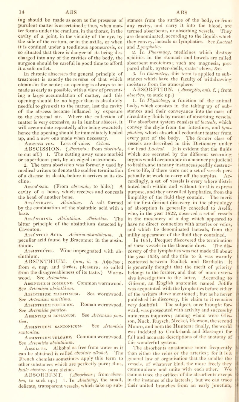 ing should be made as soon as the presence of purulent matter is ascertained ; thus, when mat¬ ter forms under the cranium, in the thorax, in the cavity of a joint, in the vicinity of the eye, by tlie side of the rectum, or in the axilla, or when it is confined under a tendinous aponeurosis, or so situated that there is danger of its being dis¬ charged into any of the cavities of the body, the surgeon should be careful in good time to afford it a safe outlet. In chronic abscesses the general principle of treatment is exactly the reverse of that which obtains in the acute; an opening is always to be made as early as possible, with a view of prevent¬ ing a large accumulation of matter, and this opening should be no bigger than is absolutely needful to give exit to the matter, lest the cavity of the abscess become inflamed by exposure to the external air. Where the collection of matter is very extensive, as in lumbar abscess, it will accumulate repeatedly after being evaeuted ; hence the opening should be immediately healed up, and a new one made when necessary. Abscissa vox. Loss of voice. Celsus. ABSCISSION. (Abscissio; from abscindo, to cut off) 1. The cutting away some morbid or superfluous part, by an edged instrument. 2. The term abscission was formerly used by medical writers to denote the sudden termination of a disease in death, before it arrives at its de¬ cline. Absco'nsio. (From abscondo, to hide.) A cavity of a bone, which receives and conceals the head of another bone. Absi'nthate. Absinthas. A salt formed by the combination of the absinthic acid with a base. AbsFnthine. Absinthina. Absintkia. The bitter principle of the absinthium detected by Caventou. Absi'nthic Acid. Acidum absinthicum. A peculiar acid found by Braconnot in the absin¬ thium. AbsinthiTes. Wine impregnated with ab¬ sinthium. ABSI'NTIIIUM. (v.T/i, U. n. Atyivdiov ; from a, neg. and \ptr6os, pleasure: so called from the disagreeableness of its taste.) Worm¬ wood. See Artemisia. Absinthium commune. Common wormwood. See Artemisia absinthium. Absinthium maiutimum. Sea wormwood. See Artemisia maritime. Absinthium ponticum. Roman wormwood. See Artemisia pontica. Absinthjum komanum. See Artemisia pon¬ tica. Absinthium santonicum. See Artemisia santonica. Absinthium vulgare. Common wormwood. See Artemisia absinthium. Absolute. Alkohol as free from water as it can be obtained is called absolute alkohol. The French chemists sometimes apply this term to other substances which are perfectly pure; thus, huile absolue, pure oleine. ABSORBENT. (Absorbens ; from absor¬ bed, to suck up.) 1. In Anatomy, the small, delicate, transparent vessels, which take up sub- stances from the surface of the body, or from any cavity, and carry it into the blood, are termed absorbents, or absorbing vessels. They are denominated, according to the liquids which they convey, lacteals or lymphatics. See Lacteal and Lymphatic. 2. In Pharmacy, medicines which destroy acidities in the stomach and bowels are called absorbent medicines ; such are magnesia, pre¬ pared chalk, oyster-shells, crabs’ claws, &c. 3. In Chemistry, this term is applied to sub¬ stances which have the faculty of withdrawing moisture from the atmosphere. ABSORPTION. (Absorptio, orus. f. ; from absorbeo, to suck up.) 1. In Physiology, a function of the animal body, which consists in the taking up of sub¬ stances and their conveyance into the mass of circulating fluids by means of absorbing vessels. The absorbent system consists of lacteals, which convey the chyle from the intestines, and lym¬ phatics, which absorb all redundant matter from every part of the body. The former class of vessels are described in this Dictionary under the head Lacteal. It is evident that the fluids which are secreted by the different secerning organs would accumulatein a manner prejudicial to health, and in many instances speedily destruc¬ tive to life, if there were not a set of vessels per¬ petually at work to carry off’ the surplus. Ac- I cordingly, a set of vessels is every where distri¬ buted both within and without for this express purpose, and they are called lymphatics, from the limpidity of the fluid they contain. The merit of the first distinct discovery in the physiology of absorption is generally conceded to Aselli, j who, in the year 1622, observed a set of vessels I in the mesentery of a dog which appeared to have no direct connexion with arteries or veins, and which he denominated lacteals, from the milky appearance of the fluid they contained. In 1651, Pecquet discovered the termination of these vessels in the thoracic duct. The dis¬ covery of the lymphatics was not made till about the year 1650, and the title to it w-as warmly contested between Rudbek and Bartholin : it is generally thought that the merit of priority II belongs to the former, and that of more exten- i| sive investigation to the latter. According to | Glisscn, an English anatomist named Joliffe I was acquainted with the lymphatics before either I of the writers above mentioned ; but as he never f] published his discovery, his claim to it remains I very doubtful. The subject, once brought for- I ward, was prosecuted with activity and success by [I numerous inquirers; among whom were Glis- II son, Nuck, Ituysch, Meckel, llewson, the second ll Monro, and both the Hunters: finally, the world M was indebted to Cruikshank and Mascagni for I full and accurate descriptions of the anatomy of [ this wonderful system. The absorbents anastomose more frequently I than either the veins or the arteries; for it is a I general law of organisation that the smaller the I vessels, of whatever kind, the more freely they I communicate and unite with each other. We I cannot trace the orifices of the absorbents except t in the instance of the lacteals; but we can trace I their united branches from an early junction, f