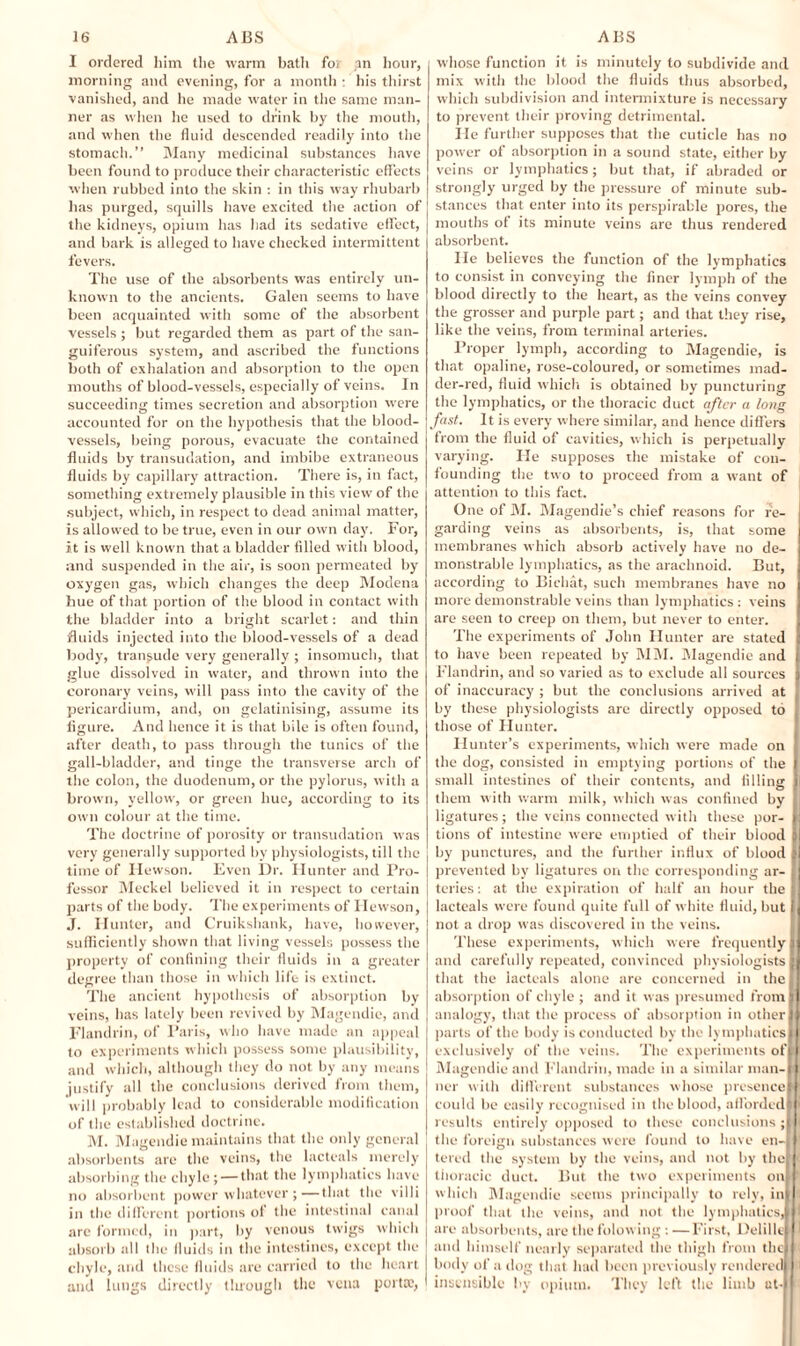 I ordered him the warm bath foi an hour, morning and evening, for a month • his thirst vanished, and he made water in the same man¬ ner as when he used to drink by the mouth, and when the fluid descended readily into the stomach.” Many medicinal substances have been found to produce their characteristic effects when rubbed into the skin : in this way rhubarb has purged, squills have excited the action of the kidneys, opium has had its sedative effect, and bark is alleged to have checked intermittent fevers. The use of the absorbents was entirely un¬ known to tbe ancients. Galen seems to have been acquainted with some of the absorbent vessels ; but regarded them as part of the san¬ guiferous system, and ascribed the functions both of exhalation and absorption to the open mouths of blood-vessels, especially of veins. In succeeding times secretion and absorption were accounted for on the hypothesis that the blood¬ vessels, being porous, evacuate the contained fluids by transudation, and imbibe extraneous fluids by capillary attraction. There is, in fact, something extremely plausible in this view of the subject, which, in respect to dead animal matter, is allowed to be true, even in our own day. For, it is well known that a bladder filled with blood, and suspended in the air, is soon permeated by oxygen gas, which changes the deep Modena hue of that portion of the blood in contact with the bladder into a bright scarlet: and thin fluids injected into the blood-vessels of a dead body, transude very generally ; insomuch, that glue dissolved in water, and thrown into the coronary veins, will pass into the cavity of the pericardium, and, on gelatinising, assume its figure. And hence it is that bile is often found, after death, to pass through the tunics of the gall-bladder, and tinge the transverse arch of the colon, the duodenum, or the pylorus, with a brown, yellow, or green hue, according to its own colour at the time. The doctrine of porosity or transudation was very generally supported by physiologists, till the time of Hewson. Even Dr. Hunter and Pro¬ fessor Meckel believed it in respect to certain parts of the body. The experiments of Hewson, J. Hunter, and Cruikshank, have, however, sufficiently shown that living vessels possess the property of confining their fluids in a greater degree than those in which life is extinct. The ancient hypothesis of absorption by veins, has lately been revived by Magendie, and Flandrin, of Paris, who have made an appeal to experiments which possess some plausibility, and which, although they do not by any means justify all the conclusions derived from them, will probably lead to considerable modification of the established doctrine. M. Magendie maintains that the only general absorbents are the veins, the lacteals merely absorbing the chyle; — that the lymphatics have no absorbent power whatever ;—that the villi in the different portions of the intestinal canal are formed, in part, by venous twigs which absorb all the fluids in the intestines, except the chyle, and these fluids are carried to the heart and lungs directly tluough the vena porta', whose function it is minutely to subdivide and mix with the blood the fluids thus absorbed, which subdivision and intermixture is necessary to prevent their proving detrimental. lie further supposes that the cuticle has no power of absorption in a sound state, either by veins or lymphatics; but that, if abraded or strongly urged by the pressure of minute sub¬ stances that enter into its perspirable pores, the mouths of its minute veins are thus rendered absorbent. He believes the function of the lymphatics to consist in conveying the finer lymph of the blood directly to the heart, as the veins convey the grosser and purple part; and that they rise, like the veins, from terminal arteries. Proper lymph, according to Magendie, is that opaline, rose-coloured, or sometimes mad¬ der-red, fluid which is obtained by puncturing the lymphatics, or the thoracic duct after a long fast. It is every where similar, and hence differs from the fluid of cavities, which is perpetually varying. He supposes the mistake of con¬ founding the two to proceed from a want of attention to this fact. One of M. Magendie’s chief reasons for fie- I garding veins as absorbents, is, that some membranes which absorb actively have no de¬ monstrable lymphatics, as the arachnoid. But, according to Bichat, such membranes have no more demonstrable veins than lymphatics : veins I are seen to creep on them, but never to enter. The experiments of John Hunter are stated ; to have been repeated by MM. Magendie and I Flandrin, and so varied as to exclude all sources i of inaccuracy ; but the conclusions arrived at ; by these physiologists are directly opposed to those of Hunter. Hunter’s experiments, which were made on the dog, consisted in emptying portions of the j small intestines of their contents, and filling i them with warm milk, which was confined by j ligatures; the veins connected with these por- |] tions of intestine were emptied of their blood j)| by punctures, and the further influx of blood I prevented by ligatures on the corresponding ar- ; teries: at the expiration of half an hour the jj lacteals were found quite full of white fluid, but [J not a drop was discovered in the veins. These experiments, which were frequently || and carefully repeated, convinced physiologists || that the lacteals alone are concerned in the I absorption of chyle; and it was presumed fromn analogy, that the process of absorption in other II parts of the body is conducted by the lymphatics III exclusively of the veins. The experiments ofU Magendie and Flandrin, made in a similar man-M ncr with different substances whose presenceM could be easily recognised in the blood, aff'ordedl)> results entirely opposed to these conclusions ;|r the foreign substances were found to have en-|J' tered the system by the veins, and not by theft thoracic duct. But the two experiments onl ' which Magendie scents principally to rely, in proof that the veins, and not the lymphatics, 11 are absorbents, are the folowing : —First, Delille I and himself nearly separated the thigh from the - body of a dog that had been previously rendered ; insensible by opium. They left the limb at-1 it