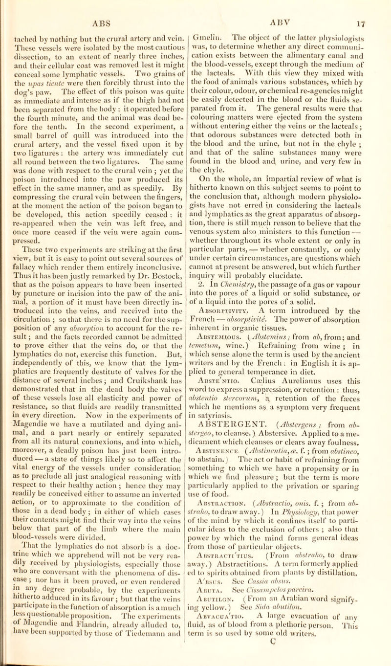 taclied by nothing but the crural artery anti vein. These vessels were isolated by the most cautious dissection, to an extent of nearly three inches, and their cellular coat was removed lest it might conceal some lymphatic vessels. Two grains of the upas tientc were then forcibly thrust into the dog’s paw. The effect of this poison was quite as immediate and intense as if the thigh had not been separated from the body : it operated before the fourth minute, and the animal was dead be¬ fore the tenth. In the second experiment, a small barrel of quill was introduced into the crural artery, and the vessel fixed upon it by two ligatures : the artery was immediately cut all round between the two ligatures. The same was done with respect to the crural vein ; yet the poison introduced into the paw produced its effect in the same manner, and as speedily. By compressing the crural vein between the fingers, at the moment the action of the poison began to be developed, this action speedily ceased : it re-appeared when the vein was left free, and once more ceased if the vein were again com¬ pressed. These two experiments are striking at the first view, but it is easy to point out several sources of fallacy which render them entirely inconclusive. Thus it has been justly remarked by Dr. Bostock, that as the poison appears to have been inserted by puncture or incision into the paw of the ani¬ mal, a portion of it must have been directly in¬ troduced into the veins, and received into the circulation ; so that there is no need for the sup¬ position of any absorption to account for the re¬ sult ; and the facts recorded cannot be admitted to prove either that the veins do, or that the lymphatics do not, exercise this function. But, independently of this, we know that the lym¬ phatics are frequently destitute of valves for the distance of several inches; and Cruikshank has demonstrated that in the dead body the valves of these vessels lose all elasticity and power of resistance, so that fluids are readily transmitted in every direction. Now in the experiments of Magendie vve have a mutilated and dying ani¬ mal, and a part nearly or entirely separated from all its natural connexions, and into which, moreover, a deadly poison has just been intro¬ duced— a state of things likely so to affect the vital energy of the vessels under consideration as to preclude all just analogical reasoning with respect to their healthy action ; hence they may readily be conceived either to assume an inverted action, or to approximate to the condition of those in a dead body; in either of which cases their contents might find their way into the veins below that part of the limb where the main blood-vessels were divided. 1 hat the lymphatics do not absorb is a doc¬ trine which we apprehend will not be very rea¬ dily received by physiologists, especially those who are conversant with the phenomena of dis¬ ease ; nor has it been proved, or even rendered in any degree probable, by the experiments hitherto adduced in its favour ; but that the veins participate in the function of absorption is amuch less questionable proposition. The experiments of Magendie and Flandrin, already alluded to, have been supported by those of Ticdemann and Gmelin. The object of the latter physiologists was, to determine whether any direct communi¬ cation exists between the alimentary canal and the blood-vessels, except through the medium of the lacteals. With this view they mixed with the food of animals various substances, which by their colour, odour, or chemical re-agencies might be easily detected in the blood or the fluids se¬ parated from it. The general results were that colouring matters were ejected from the system without entering either the veins or the lacteals ; that odorous substances were detected both in the blood and the urine, but not in the chyle ; and that of the saline substances many were found in the blood and, urine, and very few in the chyle. On the whole, an impartial review of what is hitherto known on this subject seems to point to the conclusion that, although modern physiolo¬ gists have not erred in considering the lacteals and lymphatics as the great apparatus of absorp¬ tion, there is still much reason to believe that the venous system also ministers to this function — whether throughout its whole extent or only in particular parts, — whether constantly, or only under certain circumstances, are questions which cannot at present be answered, but which further inquiry will probably elucidate. 2. In Chemistry, the passage of a gas or vapour into the pores of a liquid or solid substance, or of a liquid into the pores of a solid. Absorptivity. A term introduced by the French — absorptivite. The power of absorption inherent in organic tissues. Abstemious. (Abstemius; from ab, from; and temetum, wine.) Refraining from wine ; in which sense alone the term is used by the ancient writers and by the French . in English it is ap¬ plied to general temperance in diet. Abste'ntio. Ccelius Aurelianus uses this word to express a suppression; or retention : thus, abslentio stercorum, a, retention of the feces which he mentions as a symptom very frequent in satyriasis. ABSTERGENT. {Abstergcns; from ab- stergeo, to cleanse.) Abstersive. Applied to a me¬ dicament which cleanses or clears away foulness. Abstinence (Abstinentia,ce. f.; from abstineo, to abstain.) The act or habit of refraining from something to which we have a propensity or in which we find pleasure; but the term is more particularly applied to the privation or sparing use of food. Abstraction. (Abstractio, ottis. f. ; from ab- straho, to draw away.) In Physiology, that power of the mind by which it confines itself to parti¬ cular ideas to the exclusion of others ; also that power by which the mind forms general ideas from those of particular objects. Abstracti'tius. (From abstraho, to draw away.) Abstractions. A term formerly applied ed to spirits obtained from plants by distillation. A'bsus. See Cassia absus. Abuta. See Cissampclospareira. Aiujtilgn. (From an Arabian word signify¬ ing yellow.) See Sida abutilon, Abvacua'tio. A large evacuation of any fluid, as of blood from a plethoric person. This term is so used by some old writers. C
