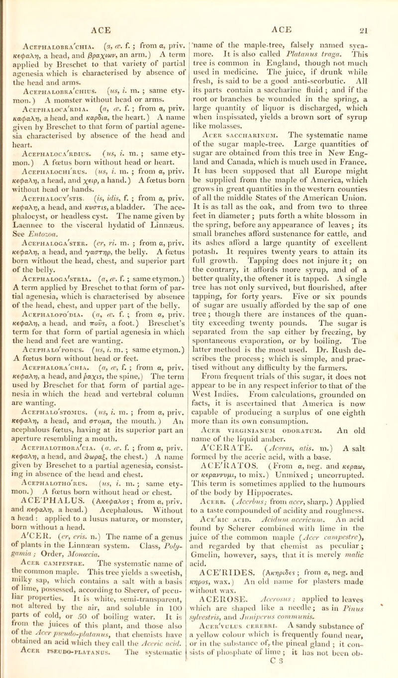Acephalobra'chia. (3, (F. f.; from a, priv. «e<paAy, a head, and fipax^r, an arm.) A term applied by Breschet to that variety of partial agenesia which is characterised by absence of the head and arms. Acepha eobra’chius. (ms, i. m. ; same ety¬ mon.) A monster without head or arms. Acephai.oca/rdia. (a, rv. f. ; from a, priv. uatpaAii, ahead, and uapSia, the heart.) A name given hy Breschet to that form of partial agene¬ sia characterised by absence of the head and heart. Acephaloca'rdius. (ms, i. m. ; same ety¬ mon.) A foetus born without head or heart. Acepiiai.ochi'rus. (ms, i. m. ; from a, priv. icetpaA7j, a head, and Xe‘P> a hand.) A foetus born without head or hands. Acephalocy'stis. (is, ulis, f. ; from a, priv. KetpaAr;, a head, and kucttis, a bladder. The ace- phalocyst, or headless cyst. The name given by Laennec to the visceral hydatid of Linnaeus. See Entozoa. Acephaloga'ster. (er, ri. m. ; from a, priv. KopaArj, a head, and yaaTtip, the belly. A foetus born without the head, chest, and superior part of the belly. Acephaeoga'stria. (a, re. f.; same etymon.) A term applied by Breschet to that form of par¬ tial agenesia, which is characterised by absence of the head, chest, and upper part of the belly. Acephaeopo'dia. («, re. f. ; from a, priv. KeipaAi), a head, and irovs, a foot.) Breschet’s term for that form of partial agenesia in which the head and feet are wanting. AcEFHALo'ronus. (us, i. m. ; same etymon.) A foetus born without head or feet. Acephalora'chia. (0, re, f. ; from a, priv. KetpaAt], a head, and pax‘J, the spine,) The term used by Breschet for that form of partial age¬ nesia in which the head and vertebral column are wanting. Acephai.o'stomus. (ms, i. m. ; from a, priv. I KetpaAt], a head, and arupa, the mouth.) An j aperture resembling a mouth. Acephalotiiora'cia. (a. re. f. ; from a, priv. KeipaAt), ahead, and &copa(, the chest.) A name given by Breschet to a partial agenesia, consist¬ ing in absence of the head and chest. Acephaloteio'rus. (ms, i. m. ; same ety¬ mon.) A feetus born without head or chest. ACE'FHALUS. (A/ceipaAos; from a, priv. and KerpaAr), a head.) Acephalous. Without a head : applied to a lusus naturae, or monster, born without a head. A'CEli. (er, era. n.) The name of a genus of plants in the Linna:an system. Class, Poly- gamia Order, Moncecia. Acer campestre. The systematic name of the common maple. This tree yields a sweetish, milky sap, which contains a salt witli a basis of lime, possessed, according to Sherer, of pecu¬ liar properties, it is white, semi-transparent, not altered by the air, and soluble in 100 parts of cold, or 50 of boiling water. It is from the juices of this plant, and those also of the Acerpscudo-platanus, that chemists have obtained an acid which they call the Aceric acid. Acer pseudo-platanus. The svstematic 'name of the maple-tree, falsely named svea- more. It is also called Platanus traga. This tree is common in England, though riot much used in medicine. The juice, if drunk while fresh, is said to be a good anti-scorbutic. All its parts contain a saccharine fluid ; and if the root or branches be wounded in the spring, a large quantity of liquor is discharged, which when inspissated, yields a brown sort of syrup like molasses. Acer saccharinum. The systematic name of the sugar maple-tree. Large quantities of sugar are obtained from this tree in New Eng¬ land and Canada, which is much used in France. It has been supposed that all Europe might be supplied from the maple of America, which grows in great quantities in the western counties of all the middle States of the American Union. It is as tall as the oak, and from two to three feet in diameter; puts forth a white blossom in the spring, before any appearance of leaves; its small branches afford sustenance for cattle, and its ashes afford a large quantity of excellent potash. It requires twenty years to attain its full growth. Tapping does not injure it; on the contrary, it affords more syrup, and of a better quality, the oftener it is tapped. A single tree has not only survived, but flourished, after tapping, for forty years. Five or six pounds of sugar are usually afforded by the sap of one tree ; though there are instances of the quan¬ tity exceeding twenty pounds. The sugar is separated from the sap either by freezing, by spontaneous evaporation, or by boiling. The latter method is the most used. Dr. Rush de¬ scribes the process; which is simple, and prac¬ tised without any difficulty by the farmers. From frequent trials of this sugar, it does not appear to bo in any respect inferior to that of the West Indies. From calculations, grounded on facts, it is ascertained that America is now capable of producing a surplus of one eighth more than its own consumption. Acer virginianum odoratum. An old name of the liquid amber. A'CERATE. (Aceras, atis. m.) A salt | formed hy the aceric acid, with a base. ACE’RATOS. (From a, neg. and uepacc, or icepauvvpt, to mix.) Unmixed; uncorrupted. This term is sometimes applied to the humours of the body by Hippocrates. Acerb. ( Acerbus; from acer, sharp.) Applied } to a taste compounded of acidity and roughness. Ace'ric acid. Acidum acericum.. An acid found by Scherer combined with lime in the | juice of the common maple (Acer campestre), and regarded by that chemist as peculiar; Gmelin, however, says, that it is merely malic acid. ACE'ltlDES. (A/f?)pi5es ; from a, neg. and /ftjpos, wax.) A11 old name for plasters made without wax. ACE ROSE. Acerosus; applied to leaves which are shaped like a needle; as in Pin us sylvestris, and Junipcrus communis. Acer'vulus cerebri. A sandy substance of a yellow colour which is frequently found near, or in the substance of, the pineal gland ; it con¬ sists of phosphate of lime ; it has not been ob- C 3