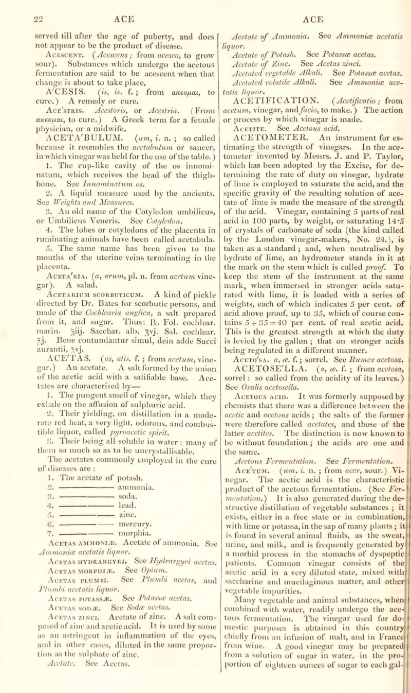 served till after the age of puberty, and does not appear to be the product of disease. Acescent. (Acescens; from acesco, to grow sour). Substances which undergo the acetous fermentation are said to be acescent when that change is about to take place. A'CESIS. (is, is. f. ; from aiccopai, to cure.) A remedy or cure. Ace'stris. Acestoris, or Acestria. (From aueopai, to cure.) A Greek term for a female physician, or a midwife. ACETA'BULUM. {urn, i. n. ; so called because it resembles the acetabulum or saucer, in which vinegar was held for the use of the table.) 1. The cup-like cavity of the os innomi- natum, which receives the head of the thigh¬ bone. See Innominatum, os. 2. A liquid measure used by the ancients. Sec Weights and Measures. 3. An old name of the Cotyledon umbilicus, or Umbilicus Veneris. See Cotyledon. 4. The lobes or cotyledons of the placenta in ruminating animals have been called acetabula. 5. The same name has been given to the mouths of the uterine veins terminating in the placenta. Aceta'ria. (a, orum, pi. n. from acetum vine¬ gar). A salad. Acetariuji scorbuticum. A kind of pickle directed by Dr. Bates for scorbutic persons, and made of the Cochlearia anglica, a salt prepared from it, and sugar. Thus: R. Fol. cochlear, marin. =iij. Sacchar. alb. *vj. Sal. cochlear. ?j. Bene contundantur simul, dein adde Succi aurantii, -,vj. ACE'TAS. (as, atis. f. ; from acetum, vine¬ gar.) An acetate. A salt formed by the union of the acetic acid with a salifiable base. Ace¬ tates are characterised by— 1. The pungent smell of vinegar, which they exhale on the affusion of sulphuric acid. 2. Their yielding, on distillation in a mode¬ rate red heat, a very light, odorous, and combus¬ tible liquor, called pyroacetic spirit. 3. Their being all soluble in water : many of them so much so as to be uncrystallisable. The acetates commonly employed in the cure of diseases are : 1. The acetate of potash. 2. -ammonia. 3. -soda. 4. -lead. 5. -zinc. 6. --- mercury. 7. -morphia. Acetas ammonij®. Acetate of ammonia. See Ammonia: acetatis liquor. Acetas HYnRARGYRi. See Hydrargyri acetas. Acetas morphix. See Opium. Acetas peumbi. See Plumbi acetas, and PIumbi acetatis liquor. Acetas potass.®. See Potassa: acetas. Acetas son®. See Sodce acetas. Acetas zinci. Acetate of zinc. A salt com¬ posed of zinc and acetic acid. It is used by some as an astringent in inflammation of the eyes, and in other cases, diluted in the same propor¬ tion as the sulphate of zinc. Acetate, See Acetas. Acetate of Ammonia, See Ammonia: acetatis liquor. Acetate of Potash. See Potassa: acetas. Acetate of Zinc. See Acetas zinci. Acetated vegetable Alkali. See Potassa: acetas. Acelatcd volatile Alkali. See Ammonia: ace¬ tatis liquor. ACETIFIC ATION. (Acetificatio ; from acetum, vinegar, and facio, to make.) The action or process by which vinegar is made. Acetite. See Acetous acid. ACETOMETER. An instrument for es¬ timating the strength of vinegars. In the ace- tometer invented by Messrs. J. and P. Taylor, which has been adopted by the Excise, for de¬ termining the rate of duty on vinegar, hydrate of lime is employed to saturate the acid, and the specific gravity of the resulting solution of ace¬ tate of lime is made the measure of the strength of the acid. Vinegar, containing 5 parts of real acid in 100 parts, by weight, or saturating 14‘5 of crystals of carbonate of soda (the kind called by the London vinegar-makers, No. 24.), is taken as a standard ; and, when neutralised by hydrate of lime, an hydrometer stands in it at the mark on the stem which is called prroof. To I keep the stem of the instrument at the same i mark, when immersed in stronger acids satu¬ rated with lime, it is loaded with a series of weights, each of which indicates 5 per cent, of acid above proof, up to 35, which of course con¬ tains 5+35 =40 per cent, of real acetic acid, i This is the greatest strength at which the duty is levied by the gallon ; that on stronger acids being regulated in a different manner. Aceto'sa. a, re. f.; sorrel. See Rumex acetosa. ACETOSE'LLA. (a, a:, f. ; from acetosa, sorrel: so called from the acidity of its leaves.) See O.calis acetosella. Acetous acid. It was formerly supposed by chemists that there was a difference between the acetic and acetous acids ; the salts of the former | were therefore called acetates, and those of the latter acetites. The distinction is now known to | be without foundation; the acids are one and . the same. Acetous Fermentation. See Fermentation. Ace'tum. (wot, i. n. ; from acer, sour.) Vi¬ negar. The acetic acid is the characteristic product of the acetous fermentation. (See Fer¬ mentation.) It is also generated during the de¬ structive distillation of vegetable substances ; it exists, either in a free state or in combination, with lime or potassa, in the sap of many plants ; it is found in several animal fluids, as the sweat, urine, and milk, and is frequently generated by a morbid process in the stomachs of dyspeptic patients. Common vinegar consists of the acetic acid in a very diluted state, mixed with saccharine and mucilaginous matter, and other vegetable impurities. Many vegetable and animal substances, when combined with water, readily undergo the ace¬ tous fermentation. The vinegar used for do¬ mestic purposes is obtained in this country chiefly from an infusion of malt, and in France from wine. A good vinegar may be prepared from a solution of sugar in water, in the pro¬ portion of eighteen ounces of sugar to each gal-