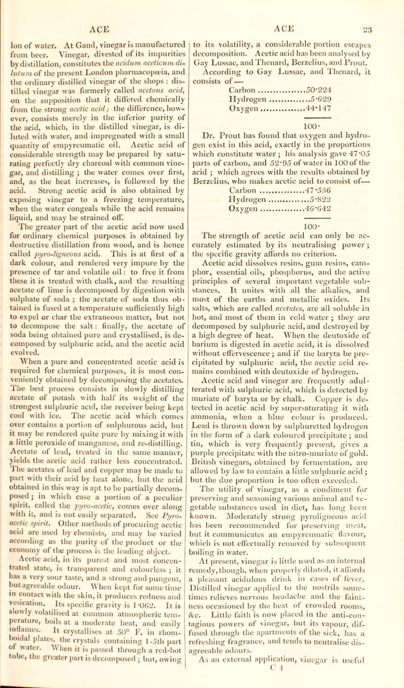 Ion of water. At Gand, vinegar is manufactured from beer. Vinegar, divested of its impurities by distillation, constitutes the acidum aceticum di- lutum of the present London pharmacopoeia, and the ordinary distilled vinegar of the shops : dis¬ tilled vinegar was formerly called acetous acid, on the supposition that it differed chemically from the strong acetic acid; the difference, how¬ ever, consists merely in the inferior purity of the acid, which, in the distilled vinegar, is di¬ luted with water, and impregnated with a small quantity of empyreumatic oil. Acetic acid of considerable strength may be prepared by satu¬ rating perfectly dry charcoal with common vine¬ gar, and distilling ; the water comes over first, and, as the heat increases, is followed by the acid. Strong acetic acid is also obtained by exposing vinegar to a freezing temperature, when the water congeals while the acid remains liquid, and may be strained off. The greater part of the acetic acid now used for ordinary chemical purposes is obtained by destructive distillation from wood, and is hence called pyro-iigneous acid. This is at first of a dark colour, and rendered very impure by the presence of tar and volatile oil: to free it from these it is treated with chalk, and the resulting acetate of lime is decomposed by digestion with sulphate of soda ; the acetate of soda thus ob¬ tained is fused at a temperature sufficiently high to expel or char the extraneous matter, but not to decompose the salt: finally, the acetate of soda being obtained pure and crystallised, is de¬ composed by sulphuric acid, and the acetic acid evolved. When a pure and concentrated acetic acid is required for chemical purposes, it is most con¬ veniently obtained by decomposing the acetates. The best process consists in slowly distilling acetate of potash with half its weight of the strongest sulphuric acid, the receiver being kept cool with ice. The acetic acid which comes over contains a portion of sulphurous acid, but it may be rendered quite pure by mixing it with a little peroxide of manganese, and re-distilling. Acetate of lead, treated in the same manner, yields the acetic acid rather less concentrated. The acetates of lead and copper may be made to part with their acid by heat alone, but the acid obtained in this way is apt to he partially decom¬ posed ; in which case a portion of a peculiar spirit, called the pyro-ucetic, comes over along with it, and is not easily separated. See Pyro- acelic spirit. Other methods of procuring acetic acid are used by chemists, and may be varied according as the purity of the product or the economy of the process is the leading object. Acetic acid, in its purest and most concen¬ trated state, is transparent and colourless ; it has a very sour taste, and a strong and pungent, but agreeable odour. When kept for some time in contact with the skin, it produces redness and vesication. Its specific gravity is 1 -062. It is slowly volatilised at common atmospheric tem¬ perature, boils at a moderate heat, and easily inflames. It crystallises at 50° F. in rhom- boidal plates, the crystals containing I -5th part of water. When it is passed through a red-hot tube, the greater part is decomposed ; but, owing t to its volatility, a considerable portion escapes decomposition. Acetic acid has been analysed by Gay Lussae, and Thenard, Berzelius, and Prout. According to Gay Lussae, and Thenard, it consists of — Carbon.50224 Hydrogen.5-629 Oxygen.44*147 100- Dr. Prout has found that oxygen and hydro¬ gen exist in this acid, exactly in the proportions which constitute water ; his analysis gave 47-05 parts of carbon, and 52-95 of water in 100 of the acid ; which agrees with the results obtained by Berzelius, who makes acetic acid to consist of— Carbon.47*536 Hydrogen.5-822 Oxygen.46642 100- The strength of acetic acid can only- be ac¬ curately estimated by its neutralising power; the specific gravity affords no criterion. Acetic acid dissolves resins, gum resins, cam¬ phor, essential oils, phosphorus, and the active principles of several important vegetable sub¬ stances. It unites with all the alkalies, and most of the earths and metallic oxides. Its salts, which are called acetates, arc all soluble in hot, and most of them in cold water ; they are 1 decomposed by sulphuric acid, and destroyed by a high degree of heat. When the deutoxide of barium is digested in acetic acid, it is dissolved without effervescence ; and if the baryta be pre¬ cipitated by sulphuric acid, the acetic acid re¬ mains combined with deutoxide of hydrogen. Acetic acid and vinegar arc frequently adul¬ terated with sulphuric acid, which is detected by muriate of baryta or by chalk. Copper is de¬ tected in acetic acid by supersaturating it with ammonia, when a blue colour is produced. Lead is thrown down by sulphuretted hydrogen in the form of a dark coloured precipitate ; and tin, which is very frequently present, gives a purple precipitate with the nitro-muriate of gold. British vinegars, obtained by fermentation, are allowed by law to contain a little sulphuric acid ; but the due proportion is too often exceeded. The utility of vinegar, as a condiment for preserving and seasoning various animal and ve¬ getable substances used in diet, has long been known. Moderately strong pyroligneous acid has been recommended for preserving meat, but it communicates an empyreumatic flavour, which is not effectually removed by subsequent boiling in water. At present, vinegar is little used as an internal remedy, though, when properly diluted, it affords a pleasant acidulous drink in cases of fever. Distilled vinegar applied to the nostrils some¬ times relieves nervous headache and the faint¬ ness occasioned by the heat o! crowded rooms, &c. Little faith is now placed in the anti-con¬ tagious powers of vinegar, but its vapour, dif¬ fused through the apartments of the sick, has a refreshing fragrance, and tends to neutralise dis¬ agreeable odours. As an external application, vinegar is useful C 4