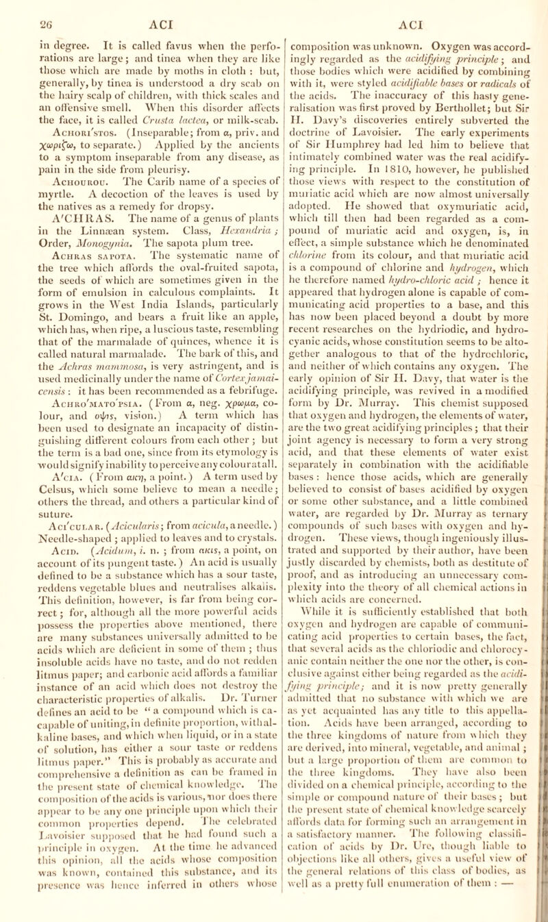 in degree. It is called favus when the perfo¬ rations are large; and tinea when they are like those which are made by moths in cloth : but, generally, by tinea is understood a dry scab on the hairy scalp of children, with thick scales and an offensive smell. When this disorder affects the face, it is called Crusta lactea, or milk-scab. Achori'stos. (Inseparable; from a, priv. and Xapifco, to separate.) Applied by the ancients to a symptom inseparable from any disease, as pain in the side from pleurisy. Achourou. The Carib name of a species of myrtle. A decoction of the leaves is used by the natives as a remedy for dropsy. A'CHR AS. The name of a genus of plants in the Linnaean system. Class, Hexandria; Order, Monogynia, The sapota plum tree. Achras sapota. The systematic name of the tree which affords the oval-fruited sapota, the seeds of which are sometimes given in the form of emulsion in calculous complaints. It grows in the West India Islands, particularly St. Domingo, and bears a fruit like an apple, which has, when ripe, a luscious taste, resembling that of the marmalade of quinces, whence it is called natural marmalade. The bark of this, and the Achras mammosa, is very astringent, and is used medicinally under the name of Cortexjamai- censis : it has been recommended as a febrifuge. Achro'mato'psia. (From a, neg. co¬ lour, and oi|/js, vision.) A term which has been used to designate an incapacity of distin¬ guishing different colours from each other ; but the term is a bad one, since from its etymology is would signify inability to perceive any colour at all. A'cia. (From any, a point.) A term used by Celsus, which some believe to mean a needle; others the thread, and others a particular kind of suture. Aci'cui.ar. (Acicularis; from acicula, a needle.) Needle-shaped ; applied to leaves and to crystals. Acid. (Acidurn, i. n. ; from aias, a point, on account of its pungent taste.) An acid is usually defined to be a substance which has a sour taste, reddens vegetable blues and neutralises alkalis. This definition, however, is far from being cor¬ rect ; for, although all the more powerful acids possess the properties above mentioned, there are many substances universally admitted to be acids which are deficient in some of them ; thus insoluble acids have no taste, and do not redden litmus paper; and carbonic acid affords a familiar instance of an acid which does not destroy the characteristic properties of alkalis. Dr. Turner defines an acid to be “ a compound which is ca- capable of uniting,in definite proportion, withal- kaline bases, and which when liquid, or in a state of solution, has either a sour taste or reddens litmus paper.” This is probably as accurate and comprehensive a definition as can be framed in the present state of chemical knowledge. 1 he composition of the acids is various, nor does there appear to be any one principle upon which their common properties depend. 1 he celebrated Lavoisier supposed that he had found such a principle in oxygen. At the time he advanced this opinion, all the acids whose composition was known, contained this substance, and its presence was hence inferred in others whose composition was unknown. Oxygen was accord¬ ingly regarded as the acidifying principle ; and those bodies which were acidified by combining with it, were styled acidifiable bases or radicals of the acids. The inaccuracy of this hasty gene¬ ralisation was first proved by Berthollet; but Sir H. Davy’s discoveries entirely subverted the doctrine of Lavoisier. The early experiments of Sir Humphrey Itad led him to believe that intimately combined water was the real acidify¬ ing principle. In I 810, however, he published those views with respect to the constitution of muriatic acid which are now almost universally adopted. He showed that oxymuriatic acid, which till then had been regarded as a com¬ pound of muriatic acid and oxygen, is, in effect, a simple substance which he denominated chlorine from its colour, and that muriatic acid is a compound of chlorine and hydrogen, which he therefore named hydro-chloric acid ; hence it appeared that hydrogen alone is capable of com¬ municating acid properties to a base, and this has now been placed beyond a doubt by more recent researches on the hydriodic, and hydro¬ cyanic acids, whose constitution seems to be alto¬ gether analogous to that of the hydrochloric, and neither of which contains any oxygen. The early opinion of Sir H. Davy, that water is the acidifying principle, was revived in a modified form by Dr. Murray. This chemist supposed that oxygen and hydrogen, the elements of water, are the two great acidifying principles; that their |i joint agency is necessary to form a very strong acid, and that these elements of water exist separately in combination with the acidifiable bases : lienee those acids, which are generally } believed to consist of bases acidified by oxygen or some other substance, and a little combined water, are regarded by Dr. Murray as ternary compounds of such bases with oxygen and hy- ( drogen. These views, though ingeniously ill us- 1 trated and supported by their author, have been i justly discarded by chemists, both as destitute of proof, and as introducing an unnecessary com¬ plexity into the theory of all chemical actions in which acids are concerned. While it is sufficiently established that both j oxygen and hydrogen are capable of eommuni- I eating acid properties to certain bases, the fact, I that several acids as the chloriodic and chlorocy- I anic contain neither the one nor the other, is con- || elusive against either being regarded as the acidi- [1 J'ying principle; and it is now pretty generally II admitted that no substance with which we are ll as yet acquainted has any title to this appella- ll tion. Acids have been arranged, according to the three kingdoms of nature from which they 11 are derived, into mineral, vegetable, and animal; II but a large proportion of them are common to II the three kingdoms. They have also been divided on a chemical principle, according to the ll simple or compound nature of their bases; but II the present state of chemical knowledge scarcely II affords data for forming such an arrangement in [I a satisfactory manner. The following classiti- ll cation of acids by Dr. Ure, though liable to objections like all others, gives a useful view of the general relations of this class of bodies, as well as a pretty full enumeration of them : — > ’ ! V.