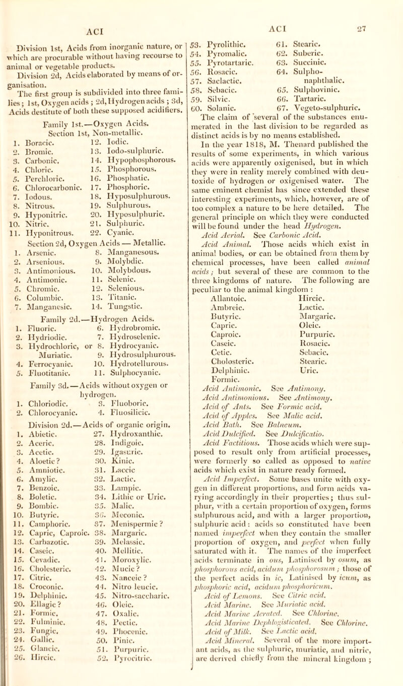 Division 1st, Acids from inorganic nature, or which are procurable without having recourse to animal or vegetable products. Division 2d, Acids elaborated by means of or¬ ganisation. The first group is subdivided into three fami¬ lies; 1st, Oxygen acids ; 2d, Hydrogen acids ; 3d, Acids destitute of both these supposed acidifiers. Family 1st.—Oxygen Acids. Section 1st, Non-metallic. 1. Boracic. 12. Iodic. o. Bromic. 13. Iodo-sulphuric. 3. Carbonic. 14. Ilypophosphorous, 4. Chloric. 15. Phosphorous. 5. Perchloric. 16. Phosphatic. 6. Chlorocarbonic. 17. Phosphoric. 7. Iodous. 18. Hyposulphurous. 8. Nitrous. 19. Sulphurous. 9. Hyponitrie. 20. Hyposulphuric. 10. Nitric. 21. Sulphuric. 11. Hyponitrous. 22. Cyanic. Section 2d, Oxygen Acids — Metallic. 1. Arsenic. 8. Manganesous. 2. Arsenious. 9. Molybdic. 3. Antimonious. 10. Molybdous. 4. Antimonic. 11. Selenic. 5. Chromic. 12. Selenious. 6. Columbic. 13. Titanic. 7. Manganesic. 14. Tungstic. Family 2d.—Hydrogen Acids. 1. Fluoric. 6. Ilydrobromic. 2. Hydriodic. 7. Hydroselenic. 3. Hydrochloric, or 8. Hydrocyanic. Muriatic. 9. Hydrosulphurous. 4. Ferrocyanic. 10. Ilydrotellurous. 5. Fluotitanic. 11. Sulphocyanic. 1. 2. 1. 2. 3. 4. 5. 6. 7. 8. 9. 10. 11. 12. 13. 14. 15. 10. 17. 18. 19. 20. 21. 22. 23. 24. 25. 2G. Family 3d.—Acids without oxygen or hydrogen. Chloriodic. 3. Fluoboric. Chlorocyanic. 4. Fluosilicic. Division 2d. — Acids of organic origin. Abietic. 27. Hydroxanthic. A ceric. 28. Indigoic. Acetic. 29. Igasuric. Aloetie ? 30. Kinic. Amniotic. 31. Laccic Amylic. 32. Lactic. Benzoic. 33. Lampic. Boletic. 34. Lithic or Uric. Bombic. 35. Malic. Butyric. 36. Meconic. Camphoric. 37. Menispermic ? Capric, Capi roic. 38. Margaric. Carbazotic. 39. Melassic. Caseic. 40. Mellitic. Cevadic. 4 1. Moroxylic. Cholesteric. 42. Mucic ? Citric. 43. Nanceic ? Croconic. 44. Nitro leucic. Delphinic. 45. Nitro-saccharic Lllagic ? 46. Oleic. Formic. 47. Oxalic. Fultninic. 48. Pectic. Fungic, 49. Phocenic. Gallic. 50. Pinic. Glancic. 51. Purpuric. Hircic. 52. Pyrocitric. 53. 54. 55. 56. 57. 58. 59. GO. Pyrolithic. Pyromalic. Pyrotartaric. ltosacic. Saclactic. Sebacic. Silvic. Solanic. Gl. Stearic. G2. Suberic. G3. Succinic. 64. Sulpho- naphthalic. 65. Sulphovinic. 6G. Tartaric. 67. Vegeto-sulphuric. The claim of several of the substances enu¬ merated in the last division to be regarded as distinct acids is by no means established. In the year 1818, M. Thenard published the results of some experiments, in which various acids were apparently oxigenised, but in which they were in reality merely combined with deu- toxidc of hydrogen or oxigenised water. The same eminent chemist has since extended these interesting experiments, which, however, are of too complex a nature to be here detailed. The general principle on which they were conducted will be found under the head Hydrogen. Acid Aerial. See Carbonic Acid. Acid Animal. Those acids which exist in animal bodies, or can be obtained from them by chemical processes, have been called animal acids; but several of these are common to the three kingdoms of nature. The following are peculiar to the animal kingdom : Allantoic. Ambreic. Butyric. Capric. Caproic. Caseic. Hircic. Lactic. Margaric. Oleic. Purpuric. Rosacic. Cetic. Cholosteric. Delphinic. Formic. Sebacic. Stearic. Uric. Acid Antimonic. See Antimony. Acid Antinionious. See Antimony. Acid of Ants. See Formic acid. Acid of Apples. See Malic acid. Acid Bath. See Balneum. Acid Dulcified. See Dulcificatio. Acid Factitious. Those acids which were sup¬ posed to result only from artificial processes, were formerly so called as opposed to native acids which exist in nature ready formed. Acid Imperfect. Some bases unite with oxy¬ gen in different proportions, and form acids va¬ rying accordingly in their properties; thus sul¬ phur, with a certain proportion of oxygen, forms sulphurous acid, and with a larger proportion, sulphuric acid : acids so constituted have been named imperfect when they contain the smaller proportion of oxygen, and perfect when fully saturated with it. The names of the imperfect acids terminate in ous, Latinised by osum, as phosphorous acid, acidum phosphorosum; those of the perfect acids in ic, Latinised by icum, as phosphoric acid, acidum phosphoricum. Acid of Lemons. See Citric acid. Acid Marine. See Muriatic acid. Acid Marine Aerated. See Chlorine. Acid Marine Dephlofisticated. See Chlorine. Acid of Milk. See Lact ic acid. Acid Mineral. Several ot the more import¬ ant acids, as the sulphuric, muriatic, and nitric, are derived chiefly from the mineral kingdom ;
