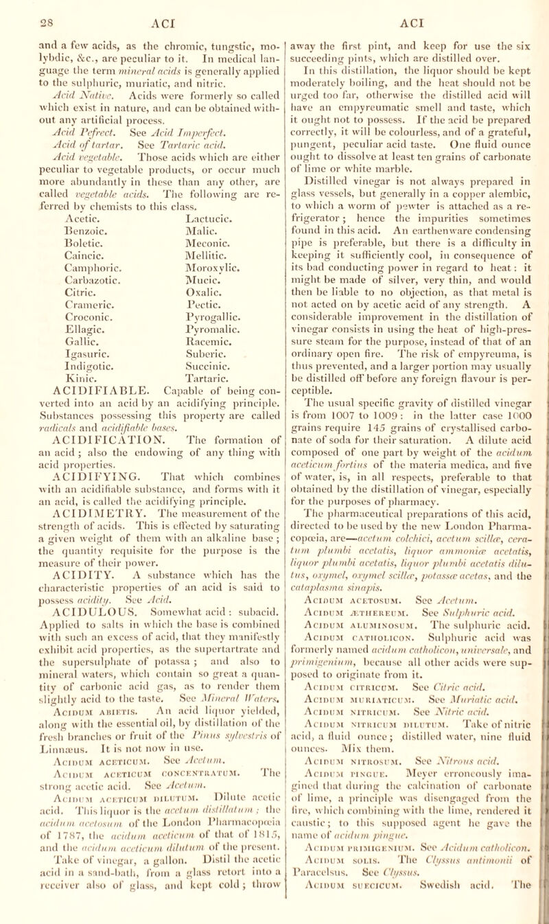 and a few acids, as the chromic, tungstic, mo- lybdic, &c., are peculiar to it. In medical lan¬ guage the term mineral adds is generally applied to the sulphuric, muriatic, and nitric. Acid Native. Acids were formerly so called which exist in nature, and can be obtained with¬ out any artificial process. Acid Pefrect. See Acid Imperfect. Acid of tartar. See Tartaric acid. Acid vegetable. Those acids which are either peculiar to vegetable products, or occur much more abundantly in these than any other, are called vegetable acids. The following are re¬ ferred by chemists to this class. Acetic. Lactucic. Benzoic. Malic. Boletic. Meconic. Caincic. Mellitic. Camphoric. Moroxylic. Carbazotic. Mucic. Citric. Oxalic. Crameric. Pectic. Croconic. Pyrogallic. Ellagic. Pyromalic. Gallic. Racemic. Igasuric. Suberic. Indigotic. Succinic. Kinic. Tartaric. ACIDIFIABLE. Capable of being con¬ verted into an acid by an acidifying principle. Substances possessing this property are called radicals and acidifiable bases. ACIDIFICATION. The formation of an acid ; also the endowing of any thing with acid properties. ACIDIFYING. That which combines with an acidifiable substance, and forms with it an acid, is called the acidifying principle. ACT DIM ETRY. The measurement of the strength of acids. This is effected by saturating a given weight of them with an alkaline base ; the quantity requisite for the purpose is the measure of their power. ACIDITY. A substance which has the characteristic properties of an acid is said to possess acidity. See Acid. ACIDULOUS. Somewhat acid : subacid. Applied to salts in which the base is combined with such an excess of acid, that they manifestly exhibit acid properties, as the supertartrate and the supersulphate of potassa ; and also to mineral waters, which contain so great a quan¬ tity of carbonic acid gas, as to render them slightly acid to the taste. See Mineral Waters, Acidum abietis. An acid liquor yielded, along with the essential oil, by distillation of the fresh branches or fruit of the Finns sylvestris of Linnaeus. It is not now in use. Acidum aceticum. See Acctum. Acidum aceticum concentiiatum. The strong acetic acid. See Acctum. Acidum aceticum dilutum. Dilute acetic acid. This liquor is the acctum disliUatum; the acidum acetosum of the London Pharmacopoeia of 1787, the acidum aceticum of that of 181.7, and the acidum aceticum dilutum of the present. Take of vinegar, a gallon. Distil the acetic acid in a sand-bath, from a glass retort into a receiver also of glass, and kept cold ; throw away the first pint, and keep for use the six succeeding pints, which are distilled over. In this distillation, the liquor should be kept moderately boiling, and the heat should not be urged too far, otherwise the distilled acid will have an empyreumatic smell and taste, which it ought not to possess. If the acid be prepared correctly, it will be colourless, and of a grateful, pungent, peculiar acid taste. One fluid ounce ought to dissolve at least ten grains of carbonate of lime or white marble. Distilled vinegar is not always prepared in glass vessels, but generally in a copper alembic, to which a worm of pewter is attached as a re¬ frigerator ; hence the impurities sometimes found in this acid. An earthenware condensing pipe is preferable, but there is a difficulty in keeping it sufficiently cool, in consequence of its bad conducting power in regard to heat: it might be made of silver, very thin, and would then be liable to no objection, as that metal is not acted on by acetic acid of any strength. A considerable improvement in the distillation of vinegar consists in using the heat of high-pres¬ sure steam for the purpose, instead of that of an ordinary open fire. The risk of empyreuma, is thus prevented, and a larger portion may usually be distilled off before any foreign flavour is per¬ ceptible. The usual specific gravity of distilled vinegar is from 1007 to 1009 : in the latter case 1000 grains require 145 grains of crystallised carbo- I nate of soda for their saturation. A dilute acid composed of one part by weight of the acidum aceticum fortius of the materia medica, and five f of water, is, in all respects, preferable to that obtained by the distillation of vinegar, especially for the purposes of pharmacy. The pharmaceutical preparations of this acid, I directed to be used by the new' London Pharma- I copceia, are—acctum colchici, acctum scillee, cera- I turn plumbi acetatis, liquor ammonite acetatis, [ liquor plumbi acetatis, liquor plumbi acetatis dilu- n tus, oxymel, oxymel sci/ltr, potassa; acetas. and the l! cataplasma sinapis. Acidum acetosum. See Acctum, Acidum jethereum. See Sulphuric acid, Acidum ai.uminosum. The sulphuric acid. | Acidum catholicon. Sulphuric acid was formerly named acidum catholicon, universale, and primigenium, because all other acids were sup¬ posed to originate from it. Acidum citricum. See Citric acid. Acidum muriaticum. See Muriatic acid. Acidum nitricum. See Nitric acid. Acidum nitricum dilutum. Take of nitric H acid, a fluid ounce; distilled water, nine fluid j ounces. Mix them. Acidum nitrosum. See Nitrous acid. Acidum pingue. Meyer erroneously ima- > ! gined that during the calcination of carbonate } [ of lime, a principle was disengaged from the I fire, which combining with the lime, rendered it I caustic; to this supposed agent he gave the { name of acidum pingue. Acidum primigenium. Sec Acidum catholicon. i Acidum sous. The C/yssus antimunii of II Paracelsus. Sec C/yssus. Acidum suecicum. Swedish acid. The i