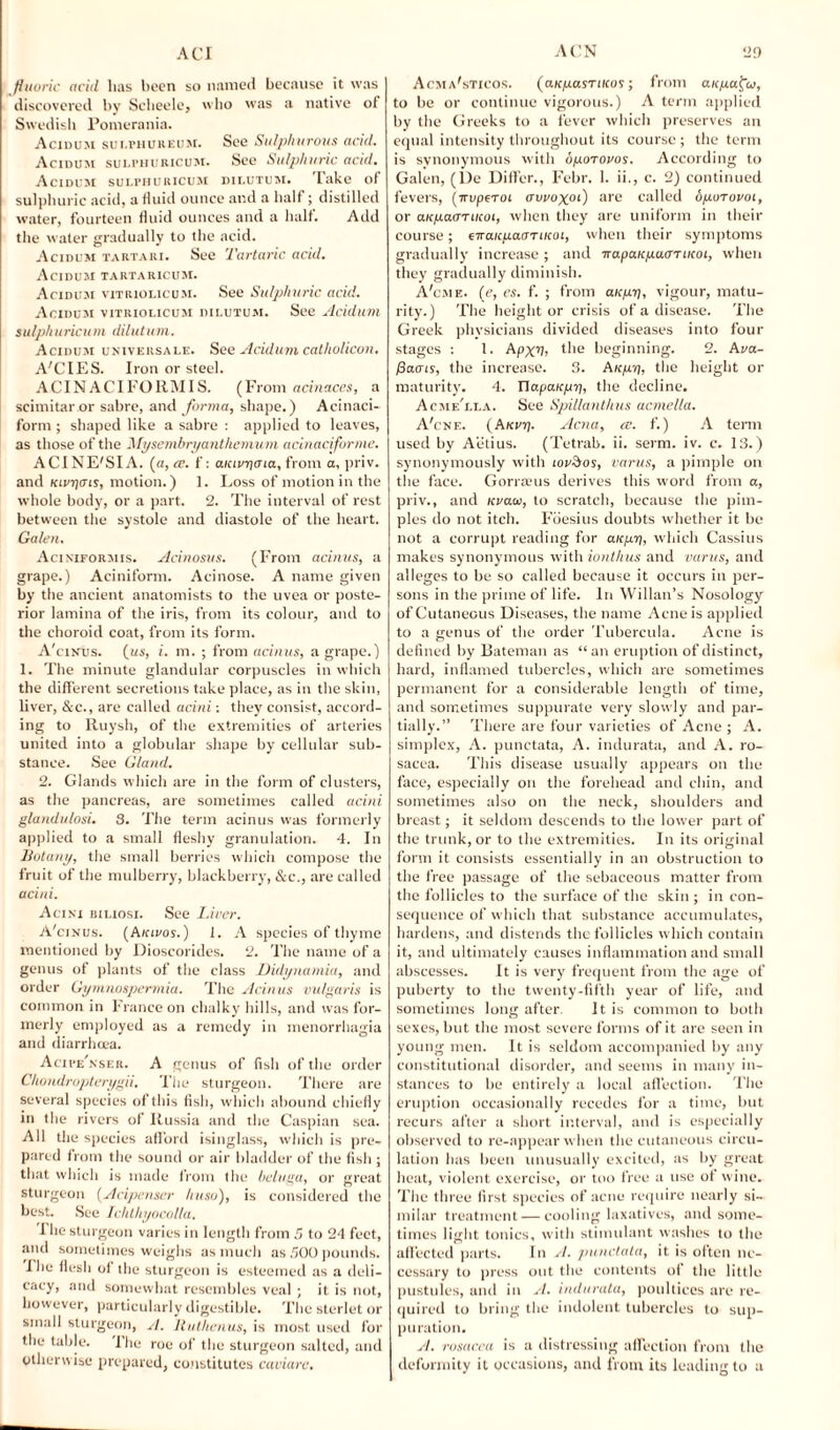 fluoric aciil has been so named because it was discovered by Scheele, who was a native of Swedish Pomerania. Acidum sui.phureum. See Sulphurous acid. Acidum sulphuricum. See Sulphuric acid. Acidum sulphuricum dilutum. Take of sulphuric acid, a fluid ounce and a half; distilled water, fourteen fluid ounces and a half. Add the water gradually to the acid. Acidum tartari. See Tartaric acid. Acidum tartaricum. Acidum vitrioi.icum. See Sulphuric acid. Acidum vitriolicum dilutum. See Acidum sulphuricum dilutum. Acidum universale. See Acidum catholicon. A'CIES. Iron or steel. ACINACIFORMIS. (From acinaces, a scimitar or sabre, and forma, shape.) Acinaci- form ; shaped like a sabre : applied to leaves, as those of the Mysembryanthemum acinaciforme. ACINE'SIA. (a, re. f: aiavr/aia, from a, priv. and Kivyois, motion.) 1. Loss of motion in the whole body, or a part. 2. The interval of rest between the systole and diastole of the heart. Galen. Aciniformis. Acinosus. (From acinus, a grape.) Aciniform. Acinose. A name given by the ancient anatomists to the uvea or poste¬ rior lamina of the iris, from its colour, and to the choroid coat, from its form. A'cinus. (us, i. m. ; from acinus, a grape.) 1. The minute glandular corpuscles in which the different secretions take place, as in the skin, liver, &c., are called acini: they consist, accord¬ ing to Ruysh, of the extremities of arteries united into a globular shape by cellular sub¬ stance. See Gland. 2. Glands which are in the form of clusters, as the pancreas, are sometimes called acini glandulosi. 3. The term acinus was formerly applied to a small fleshy granulation. 4. In Botany, the small berries which compose the fruit of the mulberry, blackberry, &c., are called acini. Acini biliosi. See Liver. A'cinus. (A/cieos. ) i. A species of thyme mentioned by Dioscorides. 2. The name of a genus of plants of the class Didynamia, and order Gymnospermia. The Acinus vulgaris is common in France on chalky hills, and was for¬ merly employed as a remedy in menorrhagia and diarrhoea. Acipe'nser. A genus of fish of the order Chondropterygii. The sturgeon. There are several species of this fish, which abound chiefly in the rivers of Russia and the Caspian sea. All the species afford isinglass, which is pre¬ pared from the sound or air bladder of the fish ; that which is made from the beluga, or great sturgeon (Acipenser huso), is considered the best. See Ichthyocolla. I he sturgeon varies in length from 5 to 24 feet, and sometimes weighs as much as 500 pounds, ihe flesh of the sturgeon is esteemed as a deli¬ cacy, and somewhat resembles veal ; it is not, however, particularly digestible. The sterlet or small sturgeon, rl. Buthenus, is most used for the table. The roe of the sturgeon salted, and otherwise prepared, constitutes caviare. Acma'sticos. (aicpasTiicos; from auyafu, to be or continue vigorous.) A term applied by the Greeks to a fever which preserves an equal intensity throughout its course ; the term is synonymous with oporovos. According to Galen, (De Differ., Febr. 1. ii., c. 2) continued fevers, [iropcroi avvoxoi) are called ogoravoi, or aicpaarucoi, when they are uniform in their course; ciranpamiKoi, when their symptoms gradually increase; and TrapaicpacmKoi, when they gradually diminish. A'cme. (e, es. f. ; from anyy, vigour, matu¬ rity.) The height or crisis of a disease. The Greek physicians divided diseases into four stages : 1. Apxv, the beginning. 2. Ava- faais, the increase. 3. Aicpy, the height or maturity. 4. Uapaicpy, the decline. Acmf/li.a. See Spillanthus acmella. A'cnf,. (Ake?j. Acna, cc. f.) A term used by Aetius. (Tetrab. ii. serm. iv. c. 13.) synonymously with ioeAos, varus, a pimple on the face. Gorraus derives this word from a, priv., and uvaa, to scratch, because the pim¬ ples do not itch. Foesius doubts whether it be not a corrupt reading for anyy, which Cassius makes synonymous with ionthus and varus, and alleges to be so called because it occurs in per¬ sons in the prime of life. In Willan’s Nosology of Cutaneous Diseases, the name Acne is applied to a genus of the order Tubercula. Acne is defined by Bateman as “ an eruption of distinct, hard, inflamed tubercles, which are sometimes permanent for a considerable length of time, and sometimes suppurate very slowly and par¬ tially.” There are four varieties of Acne ; A. simplex, A. punctata, A. indurata, and A. ro¬ sacea. This disease usually appears on the face, especially on the forehead and chin, and sometimes also on the neck, shoulders and breast; it seldom descends to the low’er part of the trunk, or to the extremities. In its original form it consists essentially in an obstruction to the free passage of the sebaceous matter from the follicles to the surface of the skin ; in con¬ sequence of which that substance accumulates, hardens, and distends the follicles which contain it, and ultimately causes inflammation and small abscesses. It is very frequent from the age of puberty to the twenty-fifth year of life, and sometimes long after It is common to both sexes, but the most severe forms of it are seen in young men. It is seldom accompanied by any constitutional disorder, and seems in many in¬ stances to be entirely a local affection. The eruption occasionally recedes for a time, but recurs after a short interval, and is especially observed to re-appear when the cutaneous circu¬ lation has been unusually excited, as by great heat, violent exercise, or too free a use of wine. The three first species of acne require nearly si¬ milar treatment — cooling laxatives, and some¬ times light tonics, with stimulant washes to the affected parts. In A. punctata, it is often ne¬ cessary to press out the contents of the little pustules, and in A. indurata, poultices are re¬ quired to bring the indolent tubercles to sup¬ puration. A. rosacea is a distressing affection from the deformity it occasions, and from its leading to a
