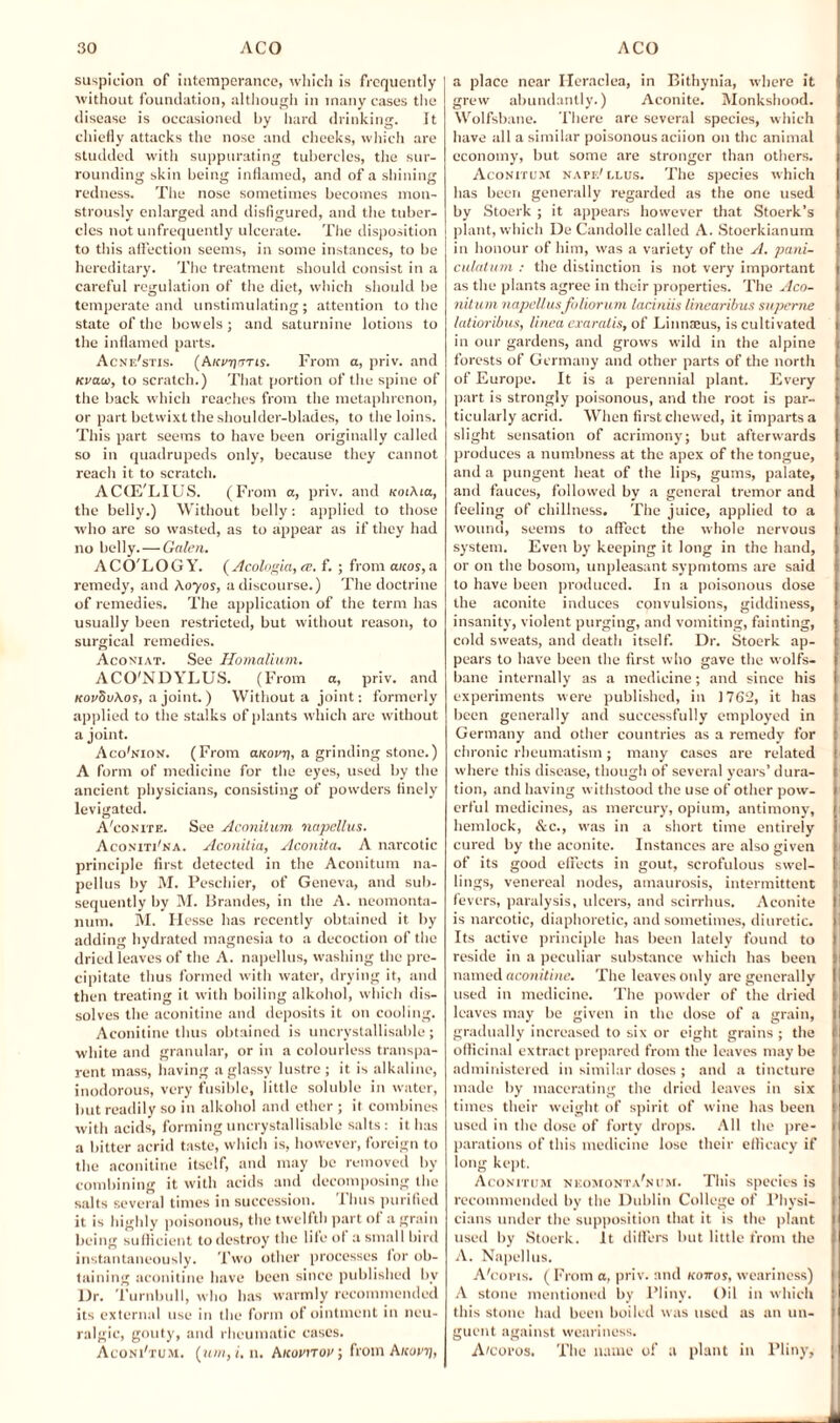 suspicion of intemperance, which is frequently without foundation, although in many cases the disease is occasioned by hard drinking. It chiefly attacks the nose and cheeks, which are studded with suppurating tubercles, the sur¬ rounding skin being inflamed, and of a shining redness. The nose sometimes becomes mon¬ strously enlarged and disfigured, and the tuber¬ cles not unfrequently ulcerate. The disposition to this affection seems, in some instances, to be hereditary. The treatment should consist in a careful regulation of the diet, which should be temperate and unstimulating; attention to the state of the bowels; and saturnine lotions to the inflamed parts. Acne'stis. (A/tfTjttTts. From a, priv. and Kvau, to scratch.) That portion of the spine of the back which reaches from the metaphrenon, or part betwixt the shoulder-blades, to the loins. This part seems to have been originally called so in quadrupeds only, because they cannot reach it to scratch. ACCE'LIUS. (From a, priv. and ftoiAia, the belly.) Without belly: applied to those who are so wasted, as to appear as if they had no belly. — Galen. ACO'LOGY. (Acologia, a>. f. ; from aicos, a remedy, and Aoyos, a discourse.) The doctrine of remedies. The application of the term has usually been restricted, but without reason, to surgical remedies. Aconiat. See Homallum. ACO'NDYLUS. (From a, priv. and KorSv\oi, a joint.) Without a joint: formerly applied to the stalks of plants which are without a joint. Aco'nion. (From a.Kovt\, a grinding stone.) A form of medicine for the eyes, used by the ancient physicians, consisting of powders finely levigated. A'con it e. See Aconitum napcllus. AconitPna. Aconilia, Aconita. A narcotic principle first detected in the Aconitum na- pellus by M. Peschier, of Geneva, and sub¬ sequently by M. Brandes, in the A. neomonta- num, M. Hesse has recently obtained it by adding hydrated magnesia to a decoction of the dried leaves of the A. napcllus, washing the pre¬ cipitate thus formed with water, drying it, and then treating it with boiling alkohol, which dis¬ solves the aconitine and deposits it on cooling. Aconitine thus obtained is uncrystallisable; white and granular, or in a colourless transpa¬ rent mass, having a glassy lustre ; it is alkaline, inodorous, very fusible, little soluble in water, but readily so in alkohol and ether ; it combines with acids, forming uncrystallisable salts : it has a bitter acrid taste, which is, however, foreign to the aconitine itself, and may be removed by combining it with acids and decomposing the salts several times in succession. Thus purified it is highly poisonous, the twelfth part of a grain being sufficient to destroy the life of a small bird instantaneously. Two other processes for ob¬ taining aconitine have been since published bv Dr. Turnbull, who lias warmly recommended its external use in the form of ointment in neu¬ ralgic, gouty, and rheumatic cases. Aconi'tum. (ain, i. n. hnovnov; from A/coinj, a place near Heraclea, in Bithynia, where it grew abundantly.) Aconite. Monkshood. Wolfsbane. There are several species, which have all a similar poisonous aciion on the animal economy, but some are stronger than others. Aconitum napf/ ulus. The species which has been generally regarded as the one used by Stoerk ; it appears however that Stoerk’s plant, which De Candolle called A. Stoerkianum in honour of him, was a variety of the A. pani- culatum : the distinction is not very important as the plants agree in their properties. The Aco- nitum napellusfoliorum laciniis linearibus supeme latioribus, linca exaratis, of Linnaeus, is cultivated in our gardens, and grows wild in the alpine forests of Germany and other parts of the north of Europe. It is a perennial plant. Every part is strongly poisonous, and the root is par¬ ticularly acrid. When first chewed, it imparts a slight sensation of acrimony; but afterwards produces a numbness at the apex of the tongue, and a pungent heat of the lips, gums, palate, and fauces, followed by a general tremor and feeling of chillness. The juice, applied to a wound, seems to affect the whole nervous system. Even by keeping it long in the hand, or on the bosom, unpleasant sypnitoms are said to have been produced. In a poisonous dose the aconite induces convulsions, giddiness, insanity, violent purging, and vomiting, fainting, cold sweats, and death itself. Dr. Stoerk ap¬ pears to have been the first who gave the wolfs¬ bane internally as a medicine; and since his experiments were published, in 1762, it has been generally and successfully employed in Germany and other countries as a remedy for chronic rheumatism; many cases are related where this disease, though of several years’ dura¬ tion, and having withstood the use of other pow¬ erful medicines, as mercury, opium, antimony, hemlock, &c., was in a short time entirely cured by the aconite. Instances are also given of its good effects in gout, scrofulous swel¬ lings, venereal nodes, amaurosis, intermittent fevers, paralysis, ulcers, and scirrhus. Aconite is narcotic, diaphoretic, and sometimes, diuretic. Its active principle has been lately found to reside in a peculiar substance which has been named aconitine. The leaves only are generally used in medicine. The powder of the dried leaves may be given in the dose of a grain, gradually increased to six or eight grains ; the officinal extract prepared from the leaves may be administered in similar doses ; and a tincture made by macerating the dried leaves in six times their weight of spirit of wine has been used in the dose of forty drops. All the pre¬ parations of this medicine lose their efficacy if long kept. Aconitum neomonta'num. This species is recommended by the Dublin College of Physi¬ cians under the supposition that it is the plant used by Stoerk. It differs but little from the A. Napellus. A'cons. ( From a, priv. and kottos, weariness) A stone mentioned by Pliny. Oil in which this stone had been boiled was used as an un¬ guent against weariness. A/coros. The name of a plant in Pliny,