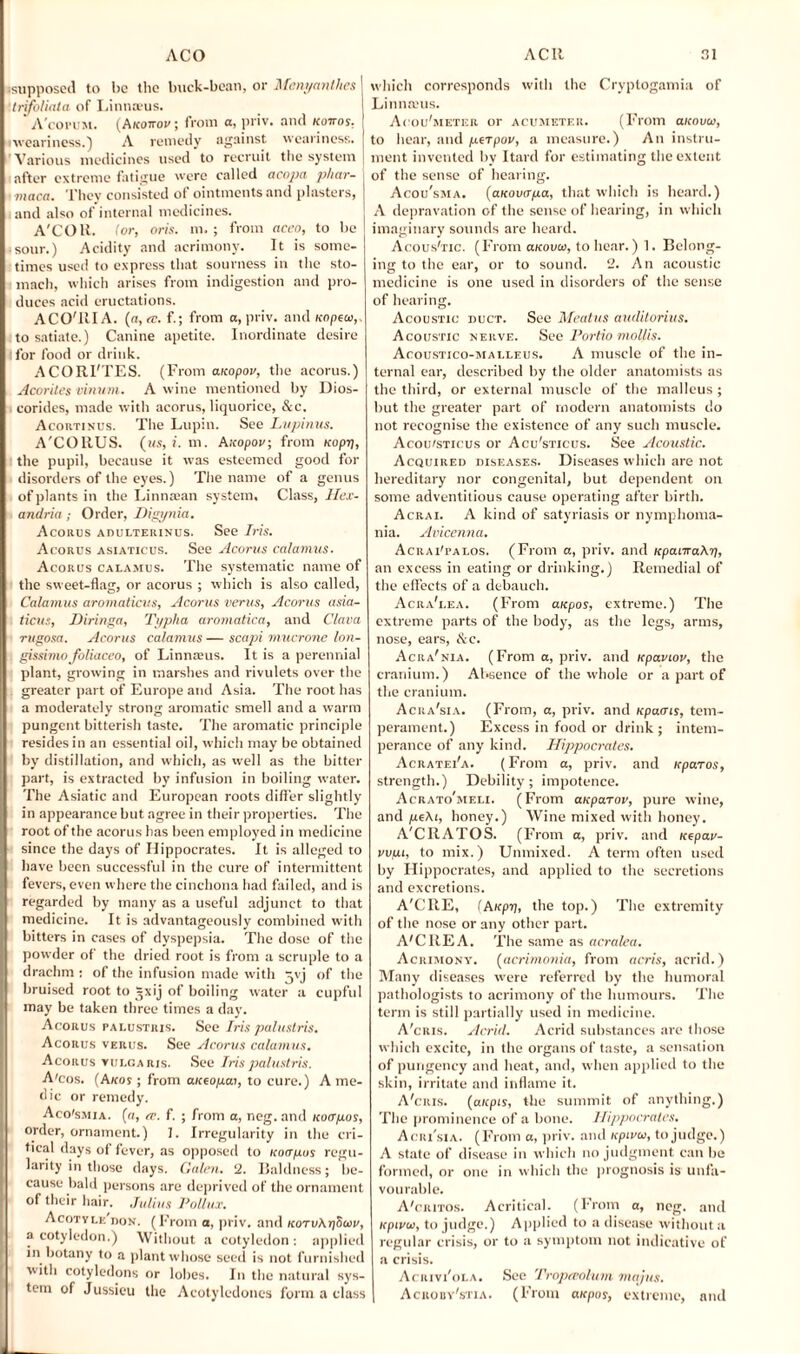 •supposed to l>c the buck-bean, or Menyanthes trifoliala of Linna-us. ‘ A'copum. (Akottov ; from a, priv. and kottos, •weariness.) A remedy against weariness. Various medicines used to recruit the system after extreme fatigue were called acopa phar- maca. They consisted of ointments and plasters, and also of internal medicines. A'COU. (or, oris. m. ; from aceo, to be • sour.) Acidity and acrimony. It is some¬ times used to express that sourness in the sto¬ mach, which arises from indigestion and pro¬ duces acid eructations. ACO'RIA. (a, re. f.; from o, priv. and uopeco,. to satiate.) Canine apetite. Inordinate desire i for food or drink. ACORI'TES. (From aKopov, the acorus.) Acorites vinum. A wine mentioned by Dios- corides, made with acorus, liquorice, &c. Acortinus. The Lupin. See Lupinus. A'CORUS. (us, i. m. Auopov; from uopy, the pupil, because it was esteemed good for disorders of the eyes.) The name of a genus of plants in the Linnman system. Class, Hex- andria; Order, Higynia. Acorus adulterinus. See Iris. Acorus asiaticus. See Acorus calamus. Acorus calamus. The systematic name of the sweet-flag, or acorus ; which is also called, Calamus aromaticus, Acorus verus, Acorus asia¬ ticus, Diringa, Typha aromatica, and Clava rugosa. Acorus calamus — scapi mucrone lon- gissiviofoliaceo, of Linnaeus. It is a perennial plant, growing in marshes and rivulets over the greater part of Europe and Asia. The root has a moderately strong aromatic smell and a warm pungent bitterish taste. The aromatic principle resides in an essential oil, which may be obtained by distillation, and which, as well as the bitter part, is extracted by infusion in boiling water. The Asiatic and European roots differ slightly in appearance but agree in their properties. The root of the acorus has been employed in medicine since the days of Hippocrates. It is alleged to have been successful in the cure of intermittent fevers, even where the cinchona had failed, and is regarded by many as a useful adjunct to that medicine. It is advantageously combined with bitters in cases of dyspepsia. The dose of the powder of the dried root is from a scruple to a drachm : of the infusion made with j\ j of the bruised root to Jxij of boiling water a cupful may be taken three times a day. Acorus palustris. See Iris palustris. Acorus verus. See Acorus calamus. Acorus vulgaris. See Iris palustris. A'cos. (A/cos ; from aueopai, to cure.) A me¬ dic or remedy. Aco'smia. (a, cc. f. ; from a, neg. and icuayos, order, ornament.) 1. Irregularity in the cri¬ tical days of fever, as opposed to Koayos regu¬ larity in those days. Galen. 2. Baldness; be¬ cause bald persons are deprived of the ornament of their hair. .Julius Pollux. Acotvle'jiok. (From a, priv. and KoroXySoiv, a cotyledon.) Without a cotyledon : applied in botany to a plant whose seed is not furnished with cotyledons or lobes. In the natural sys¬ tem of Jussieu the Acotyledones form a class which corresponds with the Cryptogamia of Linnams. Acou'meter or acumeter. (From aicouio, to hear, and perpov, a measure.) An instru¬ ment invented by Itard for estimating the extent of the sense of hearing. Acou'sma. (aKovaya, that which is heard.) A depravation of the sense of hearing, in which imaginary sounds are heard. Acous'tic. (From ukouco, to hear.) 1. Belong¬ ing to the ear, or to sound. 2. An acoustic medicine is one used in disorders of the sense of hearing. Acoustic duct. See Meatus auditorius. Acoustic nerve. See Portio mollis. Acoustico-malleus. A muscle of the in¬ ternal ear, described by the older anatomists as the third, or external muscle of the malleus ; but the greater part of modern anatomists do not recognise the existence of any such muscle. Acou/sticus or Acu'sticus. See Acoustic. Acquired diseases. Diseases which are not hereditary nor congenital, but dependent on some adventitious cause operating after birth. Acrai. A kind of satyriasis or nymphoma¬ nia. Avicenna. Acrai'palos. (From a, priv. and KpaLiraXy, an excess in eating or drinking.) Remedial of the effects of a debauch. Acra'i.ea. (From aupos, extreme.) The extreme parts of the body, as the legs, arms, nose, ears, &c. Acra'nia. (From a, priv. and upaviov, the cranium.) Absence of the whole or a part of the cranium. Acra'sia. (From, a, priv. and Kpacns, tem¬ perament.) Excess in food or drink ; intem¬ perance of any kind. Hippocrates. Acratei'a. (From a, priv. and icparos, strength.) Debility; impotence. Acratomeli. (From auparov, pure wine, and yeXi, honey.) Wine mixed with honey. A'CItATOS. (From a, priv. and uepar- vvyi, to mix.) Unmixed. A term often used by Hippocrates, and applied to the secretions and excretions. A'CRE, (Aicpy, the top.) The extremity of the nose or any other part. A'CREA. The same as acralea. Acrimony. (acrimonia, from acris, acrid.) Many diseases were referred by the humoral pathologists to acrimony of the humours. The term is still partially used in medicine. A'cris. Acrid. Acrid substances are those which excite, in the organs of taste, a sensation of pungency and heat, and, when applied to the skin, irritate and inflame it. A'cris. (atepis, the summit of anything.) The prominence of a bone. Hippocrates. Acri'sia. (From a, priv. and icpiuio, to judge.) A state of disease in which no judgment can be formed, or one in which the prognosis is unfa¬ vourable. A'critos. Acritical. (From a, neg. and icpLvcv, to judge.) Applied to a disease without a regular crisis, or to a symptom not indicative of a crisis. Acrivi'ola. See Tropatolum majus. Acroby'stia. (From aicpos, extreme, and