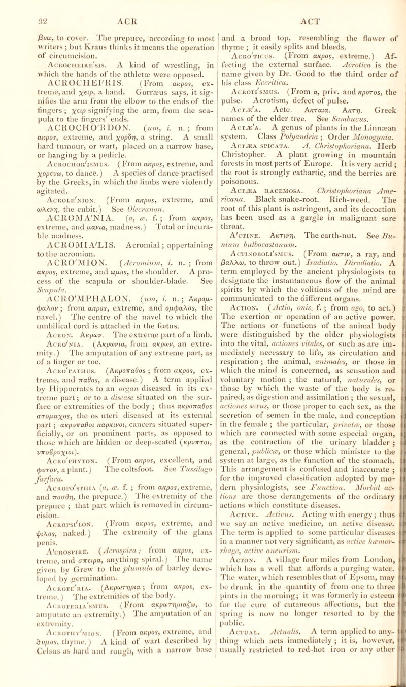 ACR ACT r>2 @ou>, to cover. The prepuce, according to most writers ; but Kraus thinks it means the operation of circumcision. Acrocheire'sis. A kind of wrestling, in which the hands of the athlete were opposed. ACROCHEI'RIS. (From aKpos, ex¬ treme, and xe‘P< a hand. Gorrams says, it sig¬ nifies the arm from the elbow to the ends of the fingers; xelP signifying the arm, from the sca¬ pula to the fingers’ ends. ACROCHO'R DON. (urn, i. n. ; from aicpos, extreme, and x°P^V^ a string. A small hard tumour, or wart, placed on a narrow base, or hanging by a pedicle. Acrocuor'xsmus. ( From aKpos, extreme, and X°p*vco, to dance.) A species of dance practised by the Greeks, in which the limbs were violently agitated. Acrole'nion. (From aicpos, extreme, and oiAeioj, the cubit.) See Olecranon. ACROMA'NIA. (a, a. f. ; from aicpos, extreme, and paria, madness.) Total or incura¬ ble madness. ACROMIA'LIS. Acromial; appertaining to the acromion. ACRO'MIO N. (Acromium, i. n. ; from aKpos, extreme, and capos, the shoulder. A pro¬ cess of the scapula or shoulder-blade. See Scapula. ACRO'MPH ALON. (urn, i. n.; AKpog- cpaAov; from aicpos, extreme, and opcpaAos, the navel.) The centre of the navel to which the umbilical cord is attached in the foetus. Acron. Aicpav. The extreme part of a limb. Acro'nia. (AKpinvia, from an poor, an extre¬ mity.) The amputation of any extreme part, as of a finger or toe. Acro'pathus. (AKpoicados ; from aKpos, ex¬ treme, and naOos, a disease.) A term applied by Hippocrates to an organ diseased in its ex¬ treme part; or to a disease situated on the sur¬ face or extremities of the body ; thus aKponados CTopuxos, the os uteri diseased at its external part; aicpoicadoi KapKivoi, cancers situated super¬ ficially, or on prominent parts, as opposed to those which are hidden or deep-seated (icpuirToi, vico€puxcoi). AcroThyton. (From aKpos, excellent, and fpuTou, a plant.) The coltsfoot. Sce Tussilago farfara. Acropo'stiiia (a, ce. f. ; from aicpos, extreme, and icocrdrj, the prepuce.) The extremity of the prepuce ; that part which is removed in circum¬ cision. Acroi-si'lon. (From aicpos, extreme, and ipiAos, naked.) The extremity of the glans penis. AVrospire. (Acrospira; from aicpos, ex¬ treme, and aiccipa, anything spiral.) The name given by Grew to the pin inula of barley deve¬ loped by germination. Acrotk'ria. (AKpcorypia; from aicpos, ex¬ treme.) The extremities of the body. Acroteria'smus. (From aicpuiTy/uafa, to amputate an extremity.) The amputation of an extremity. Acrotiiy'mion. (From aicpos, extreme, and Su/ios, thyme.) A kind of wart described by Celsus as hard and rough, with a narrow base I and a broad top, resembling the flower of thyme ; it easily splits and bleeds. Acro'ticus. (From aKpos, extreme.) Af¬ fecting the external surface. Acrotica is the name given by Dr. Good to the third order of his class Eccritica. Acroti'smus. (From a, priv. and Kporos, the pulse. Acrotism, defect of pulse. Actas'a. Acte. Aicraia. Axtij. Greek names of the elder tree. See Sambucus. Ac/ije'a. A genus of plants in the Linnaian system. Class Polyandria ; Order Monogynia. Acta:a spicata. A. Cliristophoriana. Flerb Christopher. A plant growing in mountain forests in most parts of Europe. It is very acrid ; the root is strongly cathartic, and the berries are poisonous. Act a: a racemosa. Cliristophoriana Ame- j ricana. Black snake-root. Rich-weed. The i root of this plant is astringent, and its decoction j has been used as a gargle in malignant sore I throat. A'ctine. A/ctuo). The earth-nut. See Bu- i niu m bulbocastan um. Actinobolx'smus. (From anrev, a ray, and t fZaAAco, to throw out.) Iradiatio. Diradiatio. A ) term employed by the ancient physiologists to | designate the instantaneous How of the animal ^ spirits by which the volitions of the mind are j communicated to the different organs. Action. (Actio, onis. f. ; from ago, to act.) ii The exertion or operation of an active power, j The actions or functions of the animal body ) were distinguished by the older physiologists i into the vital, actiones vitales, or such as are im- t mediately necessary to life, as circulation and i respiration; the animal, animates, or those in > which the mind is concerned, as sensation and i voluntary motion ; the natural, naturales, or I those by which the waste of the body is re- | paired, as digestion and assimilation ; the sexual, {] actiones sexus, or those proper to each sex, as the } secretion of semen in the male, and conception (I in the female ; the particular, privatce, or those 11 which are connected with some especial organ, jj as the contraction of the urinary bladder ; j general, publicce, or those which minister to the }l system at large, as the function of the stomach. It This arrangement is confused and inaccurate ; > i for the improved classification adopted by mo- jl dern physiologists, see Function. Morbid ac- I tions are those derangements of the ordinary ||l actions which constitute diseases. Active. Adieus. Acting with energy; thus l| we say an active medicine, an active disease, fl The term is applied to some particular diseases It in a manner not very significant, as active lucinor- (f rhage, active aneurism. Acton. A village four miles from London, Ip which has a well that affords a purging water, iB The water, which resembles that of Epsom, may lli be drunk in the quantity of from one to three IB [lints in the morning; it was formerly in esteem |B for the cure of cutaneous affections, but the |B spring is now no longer resorted to by the jl public. Actual. Adualis. A term applied to any- ||< thing which acts immediately ; it is, however, usually restricted to red-hot iron or any other I