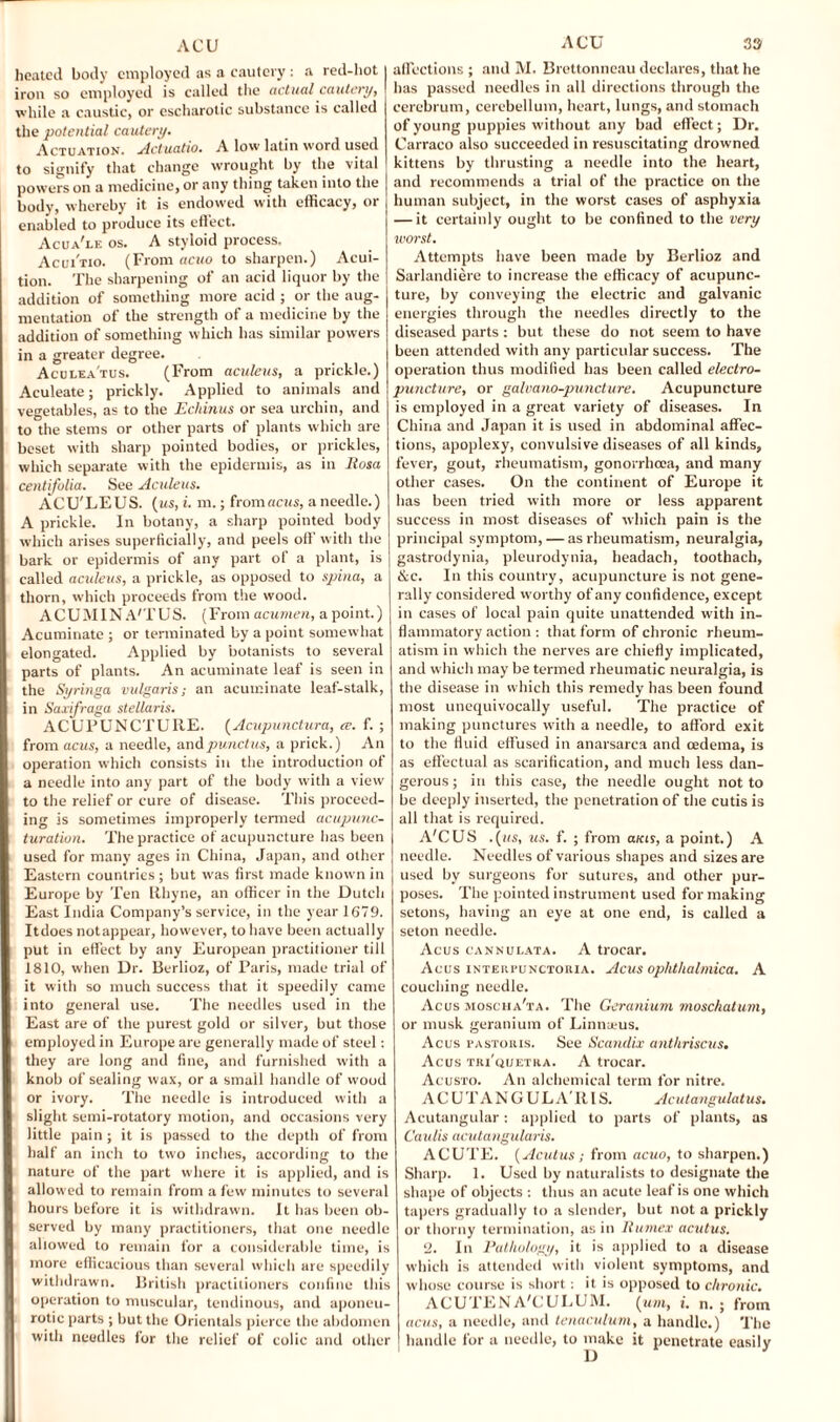 ACU heated body employed as a cautery : a red-hot iron so employed is called the actual cautery, while a caustic, or escharotic substance is called the potential cautery. Actuation, Actuatio. A low latin word used to signify that change wrought by the vital powers on a medicine, or any thing taken into the body, whereby it is endowed with efficacy, or enabled to produce its effect. Acua'le os. A styloid process. Acui'tio. (From acuo to sharpen.) Acui- tion. The sharpening of an acid liquor by the addition of something more acid ; or the aug¬ mentation of the strength of a medicine by the addition of something which has similar powers in a greater degree. Aculea'tus. (From aculeus, a prickle.) Aculeate; prickly. Applied to animals and vegetables, as to the Echinus or sea urchin, and to the stems or other parts of plants which are beset with sharp pointed bodies, or prickles, which separate with the epidermis, as in Rosa centifolia. See Aculeus. ACU'LEUS. (us, i. m.; fromacus, a needle.) A prickle. In botany, a sharp pointed body which arises superficially, and peels off with the bark or epidermis of any part of a plant, is called aculeus, a prickle, as opposed to spina, a thorn, which proceeds from the wood. ACUMIN A'TUS. (From acumen, a point.) Acuminate ; or terminated by a point somewhat elongated. Applied by botanists to several parts of plants. An acuminate leaf is seen in the Syringa vulgaris; an acuminate leaf-stalk, in Saxifraga stellaris. ACUPUNCTURE. {Acupuncture, re. f. ; from acus, a needle, andpunctus, a prick.) An operation which consists in the introduction of a needle into any part of the body with a view to the relief or cure of disease. This proceed¬ ing is sometimes improperly termed acupunc- turation. The practice of acupuncture has been used for many ages in China, Japan, and other Eastern countries ; but was first made known in Europe by Ten llhyne, an officer in the Dutch East India Company’s service, in the year 1679. Itdoes notappear, however, to have been actually put in effect by any European practitioner till 1810, when Dr. Berlioz, of Paris, made trial of it with so much success that it speedily came into general use. The needles used in the East are of the purest gold or silver, but those employed in Europe are generally made of steel: they are long and fine, and furnished with a knob of sealing wax, or a small handle of wood or ivory. The needle is introduced with a slight semi-rotatory motion, and occasions very little pain ; it is passed to the depth of from half an inch to two inches, according to the nature of the part where it is applied, and is allowed to remain from a few minutes to several hours before it is withdrawn. It has been ob¬ served by many practitioners, that one needle allowed to remain for a considerable time, is more efficacious than several which are speedily withdrawn. British practitioners confine this operation to muscular, tendinous, and aponeu¬ rotic parts ; but the Orientals pierce the abdomen with needles for the relief of colic and other ACU 33 affections ; and M. Brettonneau declares, that he has passed needles in all directions through the cerebrum, cerebellum, heart, lungs, and stomach of young puppies without any bad effect; Dr. Carraco also succeeded in resuscitating drowned kittens by thrusting a needle into the heart, and recommends a trial of the practice on the human subject, in the worst cases of asphyxia — it certainly ought to be confined to the very worst. Attempts have been made by Berlioz and Sarlandiere to increase the efficacy of acupunc¬ ture, by conveying the electric and galvanic energies through the needles directly to the diseased parts : but these do not seem to have been attended with any particular success. The operation thus modified has been called electro¬ puncture, or galvano-puncture. Acupuncture is employed in a great variety of diseases. In China and Japan it is used in abdominal affec¬ tions, apoplexy, convulsive diseases of all kinds, fever, gout, rheumatism, gonorrhoea, and many other cases. On the continent of Europe it has been tried with more or less apparent success in most diseases of which pain is the principal symptom, — as rheumatism, neuralgia, gastrodynia, pleurodynia, headach, toothach, &,c. In this country, acupuncture is not gene¬ rally considered worthy of any confidence, except in cases of local pain quite unattended with in¬ flammatory action : that form of chronic rheum¬ atism in which the nerves are chiefly implicated, and which may be termed rheumatic neuralgia, is the disease in which this remedy has been found most unequivocally useful. The practice of making punctures with a needle, to afford exit to the fluid effused in anarsarca and oedema, is as effectual as scarification, and much less dan¬ gerous; in this case, the needle ought not to be deeply inserted, the penetration of the cutis is all that is required. A'CUS .(us, us. f. ; from axis, a point.) A needle. Needles of various shapes and sizes are used by surgeons for sutures, and other pur¬ poses. The pointed instrument used for making setons, having an eye at one end, is called a seton needle. Acus cannulata. A trocar. Acus iNTEiiruNCToniA. Acus ophthalmica. A couching needle. Acus moscha'ta. The Geranium moschatum, or musk geranium of Linnums. Acus pastoris. See Scandix anthriscus. Acus tiu'quetra. A trocar. Acusto. An alchemical term for nitre. A C U T A N G U L A'R l S. Acutangulatus. Acutangular: applied to parts of plants, as Caulis acutangularis. ACUTE. (Acutus; from acuo, to sharpen.) Sharp. 1. Used by naturalists to designate the shape of objects : thus an acute leaf is one which tapers gradually to a slender, but not a prickly or thorny termination, as in Rumex acutus. 2. In Pathology, it is applied to a disease which is attended with violent symptoms, and whose course is short : it is opposed to chronic. ACUTEN A'CULUM. (mot, i. n. ; from acus, a needle, and tenaculum, a handle.) The handle for a needle, to make it penetrate easily