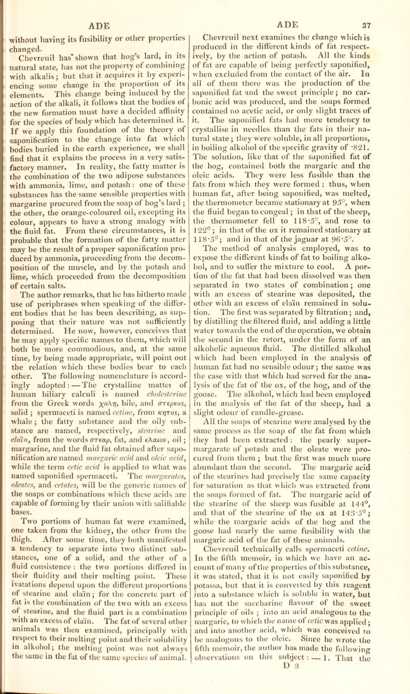 without having its fusibility or other properties changed. Chevreuil has shown that hog’s lard, in its natural state, has not the property of combining with alkalis; but that it acquires it by experi¬ encing some change in the proportion ot its elements. This change being induced by the action of the alkali, it follows that the bodies of the new formation must have a decided affinity for the species of body which has determined it. If we apply this foundation of the theory of saponification to the change into fat which bodies buried in the earth experience, we shall find that it explains the process in a very satis¬ factory manner. In reality, the fatty matter is the combination of the two adipose substances with ammonia, lime, and potash : one of these substances has the same sensible properties with margarine procured from the soap of hog’s lard; the other, the orange-coloured oii, excepting its colour, appears to have a strong analogy with the fluid fat. From these circumstances, it is probable that the formation of the fatty matter may be the result of a proper saponification pro¬ duced by ammonia, proceeding from the decom¬ position of the muscle, and by the potash and I lime, which proceeded from the decomposition j of certain salts. The author remarks, that he has hitherto made use of periphrases when speaking of the differ¬ ent bodies that he has been describing, as sup¬ posing that their nature was not sufficiently determined. He now', however, conceives that he may apply specific names to them, which w ill both be more commodious, and, at the same time, by being made appropriate, w ill point out the relation which these bodies bear to eacli other. The following nomenclature is accord¬ ingly adopted:—The crystalline mattei of human biliary calculi is named cholestcrine from the Greek words x°^rlt bile, and erepeos, solid; spermaceti is named cetine, from ktjtos, a whale; the fatty substance and the oily sub¬ stance are named, respectively, stearine and ela'in, from the words oreap, fat, and e\aiov, oil; margarine, and the fluid fat obtained after sapo¬ nification are named margaric acid and oleic acid, while the term cetic acid is applied to what was named saponified spermaceti. The margarates, oleates, and cetates, will be the generic names of the soaps or combinations which these acids are capable of forming by their union with salifiable bases. Two portions of human fat were examined, one taken from the kidney, the other from the thigh. After some time, they both manifested a tendency to separate into two distinct sub¬ stances, one of a solid, and the other of a fluid consistence : the two portions differed in their fluidity and their melting point. These ivatations depend upon the different proportions of stearine and ela'in; for the concrete part of fat is the combination of the two with an excess of stearine, and the fluid part is a combination with an excess of ela'in. The fat of several other animals was then examined, principally with respect to their melting point and their solubility in alkohol; the melting point was not always the same in the fat of the same species of animal. Chevreuil next examines the change which is produced in the different kinds of fat respect¬ ively, by the action of potash. All the kinds of fat are capable of being perfectly saponified, when excluded from the contact of the air. In all of them there was the production of the saponified fat and the sweet principle; no car¬ bonic acid was produced, and the soaps formed contained no acetic acid, or only slight traces of it. The saponified fats had more tendency to crystallise in needles than the fats in their na¬ tural state ; they were soluble, in all proportions, in boiling alkohol of the specific gravity of -821. The solution, like that of the saponified fat of the hog, contained both the margaric and the oleic acids. They were less fusible than the fats from which they were formed : thus, when human fat, after being saponified, was melted, the thermometer became stationary at 95°, when the fluid began to congeal; in that of the sheep, the thermometer fell to 118-5°, and rose to 122°; in that of the ox it remained stationary at 118'5°; and in that of the jaguar at 96\5°. The method of analysis employed, was to expose the different kinds of fat to boiling alko¬ hol, and to suffer the mixture to cool. A por¬ tion of the fat that had been dissolved was then separated in two states of combination; one with an excess of stearine was deposited, the other with an excess of ela'in remained in solu¬ tion. The first was separated by filtration; and, by distilling the filtered fluid, and adding a little water towards the end of the operation, we obtain the second in the retort, under the form of an alkoholic aqueous fluid. The distilled alkohol which had been employed in the analysis of human fat had no sensible odour; the same was the case with that which had served for the ana¬ lysis of the fat of the ox, of the hog, and of the goose. The alkohol, which had been employed in the analysis of the fat of the sheep, had a slight odour of candle-grease. All the soaps of stearine were analysed by the same process as the soap of the fat from which they had been extracted: the pearly super- margarate of potash and the oleate were pro¬ cured from them ; but the first was much more abundant than the second. The margaric acid of the stearines had precisely the same capacity for saturation as that which was extracted from the soaps formed of fat. The margaric acid of the stearine of the sheep was fusible at 144°, and that of the stearine of the ox at 143-o°; while the margaric acids of the hog and the goose bad nearly the same fusibility with the margaric acid of the fat of these animals. Chevreuil technically calls spermaceti cetine. In the fifth memoir, in which we have an ac¬ count of many of the properties of this substance, it was stated, that it is not easily saponified by potassa, but that it is converted by this reagent into a substance which is soluble in water, but lias not the saccharine flavour of the sweet principle of oils ; into an acid analogous to the margaric, to which the name ot cetic w as applied; and into another acid, which was conceived to be analogous to the oleic. Since be wrote the fifth memoir, the author has made the following observations on this subject: — 1. That the D 3