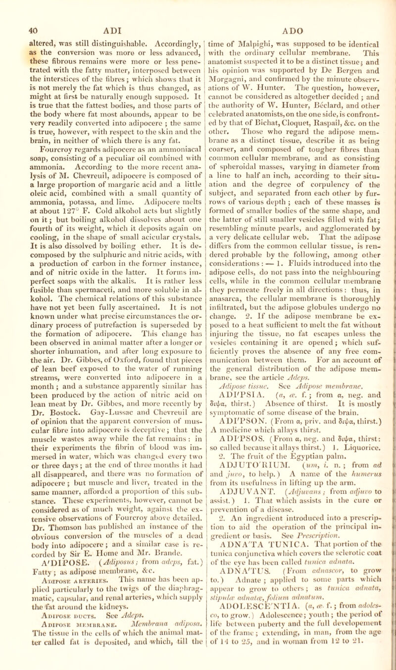 altered, was still distinguishable. Accordingly, | as the conversion was more or less advanced, these fibrous remains were more or less pene¬ trated with the fatty matter, interposed between the interstices of the fibres : which shows that it • I is not merely the fat which is thus changed, as ! might at first be naturally enough supposed. It ' is true that the fattest bodies, and those parts of j the body where fat most abounds, appear to be very readily converted into adipocere ; the same is true, however, with respect to the skin and the brain, in neither of which there is any fat. Fourcroy regards adipocere as an ammoniacal soap, consisting of a peculiar oil combined with ammonia. According to the more recent ana¬ lysis of M. Chevreuil, adipocere is composed of a large proportion of margaric acid and a little oleic acid, combined with a small quantity of ammonia, potassa, and lime. Adipocere melts at about 127° F. Cold alkohol acts but slightly on it; but boiling alkohol dissolves about one fourth of its weight, which it deposits again on cooling, in the shape of small acicular crystals. It is also dissolved by boiling ether. It is de- ! composed by the sulphuric and nitric acids, with a production of carbon in the former instance, and of nitric oxide in the latter. It forms im¬ perfect soaps with the alkalis. It is rather less fusible than spermaceti, and more soluble in al¬ kohol. The chemical relations of this substance have not yet been fully ascertained. It is not known under what precise circumstances the or¬ dinary process of putrefaction is superseded by the formation of adipocere. This change has been observed in animal matter after a longer or shorter inhumation, and after long exposure to the air. Dr. Gibbes, of Oxford, found that pieces of lean beef exposed to the water of running streams, were converted into adipocere in a month ; and a substance apparently similar has been produced by the action of nitric acid on lean meat by Dr. Gibbes, and more recently by Dr. Bostock. Gay-Lussac and Chevreuil are of opinion that the apparent conversion of mus¬ cular fibre into adipocere is deceptive ; that the muscle wastes away while the fat remains : in their experiments the fibrin of blood was im¬ mersed in water, which was changed every two or three days ; at the end of three months it had all disappeared, and there was no formation of adipocere; but muscle and liver, treated in the same manner, afforded a proportion of this sub- l stance. These experiments, however, cannot be | considered as of much weight, against the ex- ] tensive observations of Fourcroy above detailed. | Dr. Thomson has published an instance of the j obvious conversion of the muscles of a dead j body into adipocere; and a similar case is re- j corded by Sir E. Home and Mr. Brande. A'DIPOSE. (Adiposus; from adeps, fat.). Fatty; as adipose membrane, &c. A impose arteries. This name has been ap¬ plied particularly to the twigs of the diaphrag¬ matic, capsular, and renal arteries, which supply the'fat around the kidneys. Anii'osic ducts. See Adeps. Adipose membrane. Mcmhrcvna adiposa. The tissue in the cells of which the animal mat¬ ter called fat is deposited, and which, till the time of Malpighi, was supposed to be identical with the ordinary cellular membrane. This anatomist suspected it to be a distinct tissue; and his opinion was supported by De Bergen and Morgagni, and confirmed by the minute observ¬ ations of W. Hunter. The question, however, cannot be considered as altogether decided ; and the authority of W. Hunter, Beclard, and other celebrated anatomists, on the one side, is confront¬ ed by that of Bichat, Cloquet, Raspail, &c. on the other. Those who regard the adipose mem¬ brane as a distinct tissue, describe it as being coarser, and composed of tougher fibres than common cellular membrane, and as consisting of spheroidal masses, varying in diameter from a line to half an inch, according to their situ¬ ation and the degree of corpulency of the subject, and separated from each other by fur¬ rows of various depth ; each of these masses is formed of smaller bodies of the same shape, and the latter of still smaller vesicles filled with fat; resembling minute pearls, and agglomerated by a very delicate cellular web. That the adipose differs from the common cellular tissue, is ren¬ dered probable by the following, among other considerations : — 1. Fluids introduced into the adipose cells, do not pass into the neighbouring cells, while in the common cellular membrane l they permeate freely in all directions: thus, in anasarca, the cellular membrane is thoroughly infiltrated, but the adipose globules undergo no ji change. 2. If the adipose membrane be ex- l posed to a heat sufficient to melt the fat without } injuring the tissue, no fat escapes unless the vesicles containing it are opened; which suf¬ ficiently proves the absence of any free com- l munication between them. For an account of I the general distribution of the adipose mem- l brane, see the article Adeps. Adipose tissue. See Adipose membrane. ADPPSIA. (rr, <e. f.; from a, neg. and Sitpa, thirst.) Absence of thirst. It is mostly | symptomatic of some disease of the brain. ADI'PSON. (From a, priv. and Saf/a, thirst.) A medicine which allays thirst. ADPPSOS. (From a, neg. and Snfa, thirst: so called because it allays thirst.) 1. Liquorice. It 2. The fruit of the Egyptian palm. ADJUTO'UIL'M. (urn, i. n. ; from ad and jnvo, to help.) A name of the humerus • from its usefulness in lifting up the arm. ADJUVANT. (Adjuvant; from adjuuo to II assist.) 1. That which assists in the cure or In prevention of a disease. 2. An ingredient introduced into a prescrip- II tion to aid the operation of the principal in¬ gredient or basis. See Prescription. ADNA'TA TUNICA. That portion of the t tunica conjunctiva which covers the sclerotic coat || of the eye has been called tunica adnata. ADNA'TUS. (From adnascor, to grow • to.) Adnate ; applied to some parts which j appear to grow to others; as tunica adnata, slip nice adnatrv, folium adnatum. ADOLESCE'NTI A. (a, ce. f.; from adoles- co, to grow.) Adolescence; youth ; the period of life between puberty and the full developement i of the frame; extending, in man, from the age I of 14 to 25, and in woman from 12 to 21.