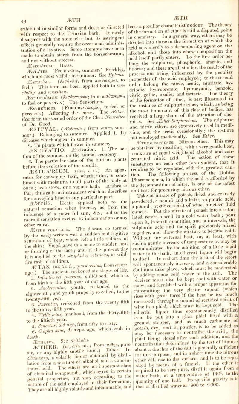 <14 ETII exhibited in similar forms and doses as directed with respect to the Peruvian bark. It rarely disagrees with the stomach ; but its astringent effects generally require the occasional adminis¬ tration Iff a laxative. Some attempts have been made to obtain starch from the horsechestnut, and not without success. Eseca'vum. Brass. /Esta'tes. (From ecstas, summer.) Freckles, which are most visible in summer. See Ephelis. Esthe'sis. (Ai(r0Jjcny, from aiaOavopai, to feel.) This term has been applied both to sen. sibility and sensation. Esthete'rium (Ai<t07}T7J(hO!<; from atijOaroyat, to feel or perceive.) The Sensorium. Esthe'ticus. (From aiadavoyat, to feel or perceive.) Affecting the senses. TheJEstlie- tica form the second order of the Class Neurotica of Dr. Good. ESTI'VAL. {JEstivalis; from eestas, sum¬ mer.) Belonging to summer. Applied, 1. To diseases which appear in summer. 2. To plants which flower in summer. ESTIVA'TIO. Estivation. 1. The ac¬ tion of the summer on the animal economy. 2. The particular state of the bud in plants before the evolution of the corolla. ESTUA'RIUM. {um, i. n.) An appa¬ ratus for conveying heat, whether dry, or com¬ bined with moisture, to all parts of the body at once ; as a stove, or a vapour bath. Ambroise Pare thus calls an instrument which he describes for conveying beat to any particular pait. E'STUS. Heat: applied both to the natural sensation when intense, as from the influence of a powerful sun, &c., and to the morbid sensation excited by inflammation or any other cause. _ iEsTUS volaticus. The disease so termed by the early writers was a sudden and fugitive sensation of heat, which left a little redness of the skin ; Vogel gave this name to sudden heat or flushing of the face ; and in the present day it is applied to the strophulus volaticus, or wild¬ fire rash of children. yE'TAS. (as, tis. f. ; quasi revitas, from ovum, n,rc.) The ancients reckoned six stages of life. 1. Tiifantia vel pueritia, childhood, which is from birth to the fifth year of our age. o. Adolescentia, youth, reckoned to the eighteenth ; and youth properly so called, to the twenty-fifth year. 3. Juventus, reckoned from the twenty-fifth to the thirty-fifth year. . 4. Virilis cetas, manhood, from the thirty-fifth to the fiftieth year. . 5. Senectus, old age, from fifty to sixty. _ 6. Crepita cctas, decrepit age, which ends in death. . , , Etii ales. See Aeithales. E'THEIt. (er, eris, m. ; f>om aiOyp, pure air, or any highly subtile fluid.) Ether. In Chemistry, a volatile liquor obtained by distil¬ lation from a mixture ol alkohol and a concen¬ trated acid. The ethers are an important class of chemical compounds, which agree in certain general properties, but vary according to the nature of the acid employed in their formation They are all highly volatile and inflammable, and | ETII have a peculiar characteristic odour. The theory of the formation of ether is still a disputed point in chemistry. In a general way, ethers may be divided into those in the formation of which the acid acts merely as a decomposing agent on the alkohol, and those into whose composition the acid itself partly enters. To the first order be¬ long the sulphuric, phosphoric, arsenic, and fluoric; and these are all similar, the result of the process not being influenced by the peculiar properties of the acid employed ; to the second order belong the nitric, acetic, muriatic, hy- driodic, hydrobromic, hydrocyanic, benzoic, citric, gallic, oxalic, and tartaric. The theory of the formation of ether, is best illustrated in the instance of sulphuric ether, which, as being the most important of this class of bodies, has received a large share of the attention of che¬ mists. See jEther Sulphuricus. The sulphuric and nitric ethers are extensively used in medi¬ cine, and the acetic occasionally ; the rest are not employed medicinally. See Ether. .Ether nitrosus. Nitrous ether. This may be obtained by distilling, with a very gentle heat, a mixture of equal weights of alkohol and con¬ centrated nitric acid. The action of these substances on each other is so violent, that it requires to be regulated with the greatest cau¬ tion. The following process of the Dublin Pharmacopoeia, in which the acid is afforded by the decomposition ot nitre, is one of the safest and best for procuring nitrous ether. Take of nitrate of potash, dried and coarsely powdered, a pound and a half; sulphuric acid, a pound; rectified spirit of wine, nineteen fluid ounces. Put the nitrate of potash into a tubu¬ lated retort placed in a cold water bath ; pour upon it, in small quantities, and at intervals, the sulphuric acid and the spirit previously mixed together, and allow the mixture to become cold. Without any external heat, or, at least, with such a gentle increase of temperature as may be communicated by the addition of a little tepid water to the bath, an ethereal liquor will begin to distil. In a short time the heat of the retort will spontaneously increase, and a considerable ebullition take place, which must be moderated by adding some cold water to the bath. lhe receiver must also be kept cool with water or snow, and furnished with a proper apparatus tor transmitting the very elastic vapour (which rises with great force if the heat be too much increased) through a pound of rectified spirit of wine in a phial, which must be kept cold, I he ethereal liquor thus spontaneously distilled is to be put into a glass phial fitted with a ground stopper, and as much carbonate of potash, dry, and in powder, is to be added as mav be necessary to neutralise the acid ; the phial being closed after each addition, and the neutralisation determined by the test of litmus: about a drachm of the salt is generally sufficient for this purpose; and in a short time the nitrous ether will rise to the surface, and is to be sepa¬ rated by means of a funnel. If the ether is required to be very pure, distil it again from a water bath, at a temperature of MO, to the quantity of one half. Its specific gravity is tc that of distilled water as ‘OOO to -1000.