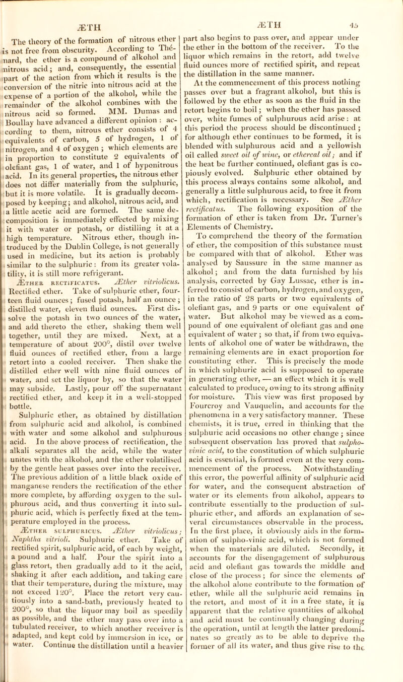 The theory of the formation of nitrous ether is not free from obscurity. According to n><5- nard, the ether is a compound of alkohol and nitrous acid; and, consequently, the essential part of the action from which it results is the conversion of the nitric into nitrous acid at the expense of a portion of the alkohol, while the remainder of the alkohol combines with the nitrous acid so formed. MM. Dumas and Boullay have advanced a different opinion : ac¬ cording to them, nitrous ether consists of 4 equivalents of carbon, 5 of hydrogen, 1 of nitrogen, and 4 ot oxygen ; which elements are in proportion to constitute 2 equivalents of olefiant gas, 1 of water, and 1 of hyponitrous acid. In its general properties, the nitrous ether does not differ materially from the sulphuric, but it is more volatile. It is gradually decom¬ posed by keeping; and alkohol, nitrous acid, and ia little acetic acid are formed. The same de¬ composition is immediately effected by mixing it with water or potash, or distilling it at a high temperature. Nitrous ether, though in¬ troduced by the Dublin College, is not generally used in medicine, but its action is probably similar to the sulphuric: from its greater vola¬ tility, it is still more refrigerant. .Ether rf.ctificatus. JEther vitriolicus. Rectified ether. Take of sulphuric ether, four¬ teen fluid ounces; fused potash, halt an ounce; distilled water, eleven fluid ounces. First dis¬ solve the potash in two ounces of the water, and add thereto the ether, shaking them well together, until they are mixed. Next, at a temperature of about 200°, distil over twelve fluid ounces of rectified ether, from a large retort into a cooled receiver. Then shake the distilled ether well with nine fluid ounces of water, and set the liquor by, so that the water may subside. Lastly, pour off the supernatant rectified ether, and keep it in a well-stopped bottle. Sulphuric ether, as obtained by distillation from sulphuric acid and alkohol, is combined with water and some alkohol and sulphurous acid. In the above process of rectification, the alkali separates all the acid, while the water unites with the alkohol, and the ether volatilised by the gentle heat passes over into the receiver. The previous addition of a little black oxide of manganese renders the rectification of the ether more complete, by affording oxygen to the sul¬ phurous acid, and thus converting it into sul¬ phuric acid, which is perfectly fixed at the tem¬ perature employed in the process. /Ether sulphuricus. JEther vitriolicus; Naphtha vitrioli. Sulphuric ether. Take of rectified spirit, sulphuric acid, of each by weight, a pound and a half. Pour the spirit into a glass retort, then gradually add to it the acid, shaking it after each addition, and taking care that their temperature, during the mixture, may not exceed 1 U0°. Place the retort very cau¬ tiously into a sand-bath, previously heated to 200°, so that the liquor may boil as speedily as possible, and the ether may pass over into a tubulated receiver, to which another receiver is adapted, and kept cold by immersion in ice, or water. Continue the distillation until a heavier JETH 4.', part also begins to pass over, and appear under the ether in the bottom of the receiver. To the liquor which remains in the retort, add twelve fluid ounces more of rectified spirit, and repeat the distillation in the same manner. At the commencement of this process nothing passes over but a fragrant alkohol, but this is followed by the ether as soon as the fluid in the retort begins to boil; when the ether has passed over, white fumes of sulphurous acid arise : at this period the process should be discontinued ; for although ether continues to be formed, it is blended with sulphurous acid and a yellowish oil called sweet oil of wine, or ethereal oil; and if the heat be further continued, olefiant gas is co¬ piously evolved. Sulphuric ether obtained by this process always contains some alkohol, and generally a little sulphurous acid, to free it from which, rectification is necessary. See JEther rectificatus. The following exposition of the formation of ether is taken from Dr. Turner’s Elements of Chemistry. To comprehend the theory of the formation of ether, the composition of this substance must be compared with that of alkohol. Ether was analysed by Saussure in the same manner as alkohol; and from the data furnished by his analysis, corrected by Gay Lussac, ether is in¬ ferred to consist of carbon, hydrogen, and oxygen, in the ratio of 28 parts or two equivalents of olefiant gas, and 9 parts or one equivalent of water. But alkohol may be viewed as a com¬ pound of one equivalent of olefiant gas and one equivalent of water; so that, if from two equiva¬ lents of alkohol one of water be withdrawn, the remaining elements are in exact proportion for constituting ether. This is precisely the mode in which sulphuric acid is supposed to operate in generating ether, — an effect which it is well calculated to produce, owing to its strong affinity for moisture. This view was first proposed by Fourcroy and Vauquelin, and accounts for the phenomena in a very satisfactory manner. These chemists, it is true, erred in thinking that the sulphuric acid occasions no other change ; since subsequent observation has proved that sulpho- vinic acid, to the constitution of which sulphuric acid is essential, is formed even at the very com¬ mencement of the process. Notwithstanding this error, the powerful affinity of sulphuric acid for water, and the consequent abstraction of water or its elements from alkohol, appears to contribute essentially to the production of sul¬ phuric ether, and aff ords an explanation of se¬ veral circumstances observable in the process. In the first place, it obviously aids in the form¬ ation of sulpho-vinic acid, which is not formed when the materials are diluted. Secondly, it accounts for the disengagement of sulphurous acid and olefiant gas towards the middle and close of the process; for since the elements of the alkohol alone contribute to the formation of ether, while all the sulphuric acid remains in the retort, and most of it in a free state, it is apparent that the relative quantities of alkohol and acid must be continually changing during the operation, until at length the latter predomi¬ nates so greatly as to be able to deprive the former of all its water, and thus give rise to the