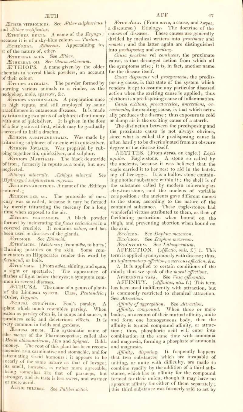 Ether vitriolicus. See JEther sulphuricus. I ind sEther rectificatus. Ethf/rea heriia. A name of the Eryngo ; Decause it is of a sky-blue colour. — Turton. Ethe'real. JEthereus. Appertaining to, ir of the nature of, ether. Ethereal acid. See AS t her. Ethereal oil See Oleum ccthereum. E'THIOPS. A name given by the older chemists to several black powders, on account if their colour. Ethioi*s animalis. The powder formed by .turning various animals to a cinder, as the icdgehog, mole, sparrow, &c. Ethiops antjmoxialis. A preparation once n high repute, and still employed by' some practitioners in cutaneous diseases. It is made iy triturating two parts of sulphuret of antimony with one of quicksilver. It is given in the dose if a few grains at first, which may be gradually ncreased to half a drachm. Ethiots auripigmentalis. Was made by aiturating sulphuret of arsenic with quicksilver. .Ethiops Jovialis. Was prepared by rub¬ tiling together tin, quicksilver, and sulphur. Ethiops Martialis. The black deutoxide of iron ; formerly in repute as a tonic, but now neglected. JElhiops mineralis. JEthiops mineral. See Hydrargyri sulphurctum nigrum. Ethiops narcoticus. A nameof the Ethiops mineral. ~ Ethiops per se. The protoxide of mer¬ cury was so called, because it may be formed by merely triturating the mercury for a long time when exposed to the air. Ethiops vegetabilis. A black powder formed by incinerating the jucus vesiculosus in a covered crucible. It contains iodine, and has been used in diseases of the glands. Ethmoid. See Ethmoid. EthoTices. (AidoAuces; from aiOa, to burn.) Burning pustules on the skin. Some com¬ mentators on Hippocrates render this word by furunculi, or boils. Etho'jisia. (From aiBos, shining, and oppa, a sight or spectacle.) The appearance of flashes of light before the eyes; a symptom com¬ mon in several diseases. E 1II U'S A. The name of a genus of plants of the Linmean system. Class, Pentandria; Order, Digynia. Ethusa cyna’pium. Fool’s parsley. A plant which much resembles parsley. When eaten as parsley often is, in soups and sauces, it produces colic and deleterious effects. It is very common in fields and gardens. Ethusa mkum. The systematic name of the meum of the Pharmacopoeias; called also Meum athamanticum, Meu and Spignel. Bald- money. The root of this plant has been recom¬ mended as a carminative and stomachic, and for attenuating viscid humours : it appears to be nearly ol the same nature as that of lovage; its smell, however, is rather more agreeable, being somewhat like that of parsneps, but stronger, and its taste is less sweet, and warmer or more acrid. Aiiiioi phleues. See Phlcbes a'itioi. Etiolo'gia. (From aiTia, a cause, and Aoyos, a discourse.) Etiology. The doctrine of the causes of diseases. These causes arc generally divided by medical writers into proximate and remote; and the latter again are distinguished into predisposing and exciting. Causa proximo vel continens, the proximate cause, is that deranged action from which all the symptoms arise; it is, in fact, another name for the disease itself. Causa disponens vel proegumena, the predis¬ posing cause, is that state of the system which renders it apt to assume any particular diseased action when the exciting cause is applied; thus plethora is a predisposing cause of inflammation. Causa excitans, procatarctica, antecedens, oc- casionalis, the exciting cause, is that which actu¬ ally produces the disease ; thus exposure to cold or damp air is the exciting cause of a atarrh. The distinction between the predisposing and the proximate cause is not always obvious, since what is called the predisposing cause is often hardly to be discriminated from an obscure degree of the disease itself. AETI'TES. (From aeros, an eagle.) Lapis aquilcc. Eagle-stone. A stone so called by the ancients, because it was believed that the eagle carried it to her nest to aid in the hatch¬ ing of her eggs. It is a hollow stone contain¬ ing another substance within it; the shell is of the substance called by modern mineralogists clay-iron stone, and the nucleus of variable composition : the ancients gave different names to the stone, according to the nature of the contained substance. These eagle-stones had wonderful virtues attributed to them, as that of facilitating parturition when bound on the thigh, and preventing abortion when bound on the arm. Eto'cion. See Daphne mezereon. Eto’lion. See Daphne mezereon. Eto’nychum. See Lithospermum. AFFECTION. (Affectio, onis. f.) 1. This term is applied synonymously with disease; thus, an inflammatory affection, a nervous affection, &c. 2. It is applied to certain conditions of the mind; thus we speak of the moral affections. Afferentia vasa. See Vasa afferentia. AFFINITY. (Affnitas, atis. f.) This term has been used indifferently with attraction, but is commonly restricted to chemical attraction. See Attraction. Affinity of aggregation. See Attraction. Affinity, compound. When three or more bodies, on account of their mutual affinity, unite and form one homogeneous body, then the affinity is termed compound affinity, or attrac¬ tion ; thus, phosphoric acid will enter into combination at the same time with ammonia and magnesia, forming a phosphate of ammonia and magnesia. Affinity, disposing. It frequently happens that two substances which are incapable of uniting, or unite with difficulty, are made ti combine readily by the addition of a third sub¬ stance, which has an affinity for the compound formed for their union, though it may have no apparent affinity for either of them separately ; this third substance was formerly said to act by