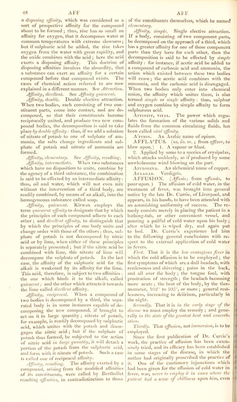 •18 AFF a disposing affinity, which was considered as a sort of prospective affinity for the compound about to be formed ; thus, zinc has so small an affinity for oxygen, that it decomposes water at common temperatures with extreme slowness; but if sulphuric acid be added, the zinc takes oxygen from the water with great rapidity, and the oxide combines with the acid ; here the acid exerts a disposing affinity. This doctrine of disposing affinities involves the absurdity, that a substance can exert an affinity for a certain compound before that compound exists. The cases of chemical action referred to are now explained in a different manner. See Attraction. Affinity, divellent. See Affinity quiescent. Affinity, double. Double elective attraction. When two bodies, each consisting of two con¬ stituent parts, come into contact, and are de¬ composed, so that their constituents become reciprocally united, and produce two new com¬ pound bodies, the decomposition is said to take place by double affinity: thus, if we add a solution of nitrate of potash to one of sulphate of am¬ monia, the salts change ingredients and sul¬ phate of potash and nitrate of ammonia are formed. Affinity, elementary. See Affinity, resulting. Affinity, intermediate. When two substances which have no disposition to unite, combine by the agency of a third substance, the combination is said to be effected by an intermediate affinity: thus, oil and water, which will not even mix without the intervention of a third body, are readily combined, by means of an alkali, into the homogeneous substance called soap. Affinity, quiescent. Kirvvan employs the term quiescent affinity to designate that by which the principles of each compound adhere to each other ; and divellent affinity, to distinguish that by which the principles of one body unite and change order with those of the others : thus, sul¬ phate of potash is not decomposed by nitric acid or by lime, when either of these principles is separately presented ; but if the nitric acid be combined with lime, this nitrate of lime will decompose the sulphate of potash. In the last case, the affinity of the sulphuric acid for the alkali is weakened by its affinity for the lime. This acid, therefore, is subject to two affinities : the one which binds it to the alkali, called quiescent; and the other which attracts it towards the lime called divellent affinity. Affinity, reciprocal. When a compound of two bodies is decomposed by a third, the sepa¬ rated body is in some instances capable of de¬ composing the new compound, if brought to act on it in large quantity ; nitrate of potash, for example, is readily decomposed by sulphuric acid, which unites with the potash and disen¬ gages the nitric acid ; but if the sulphate of potash thus formed, be subjected to the action of nitric acid in large quantity, it will detach a portion of the potash lrom the sulphuric acid, and form with it nitrate of potash. Such a case is called one of reciprocal affinity. Affinity, resulting. The affinity exerted by a compound, arising from the modified affinities of its constituents, were called by Berthollet resulting affinities, in contradistinction to those AFF of the constituents themselves, which he named elementary. Affinity, simple. Single elective attraction. If a body, consisting of two component parts, be decomposed on the approach of a third, which has a greater affinity for one of those component parts than they have for each other, then the decomposition is said to be effected by simple affinity : for instance, if acetic acid be added to a compound of carbonic acid and ammonia, the union which existed between these two bodies will cease; the acetic acid combines with the ammonia, and the carbonic acid is disengaged. When two bodies only enter into chemical union, the affinity which unites them, is also termed simple or single affinity : thus, sulphur and oxygen combine by simple affinity to form sulphurous acid. Affinity, vital. The power which regu¬ lates the formation of the various solids and fluids from the common circulating fluids, has been called vital affinity. A'ffion. An Arabic name of opium. AFFLA'TUS. [us, its. m. ; from afflare, to blow upon.) 1. A vapour or blast. 2. Applied by some to a species of erysipelas, which attacks suddenly, as if produced by some I unwholesome wind blowing on the part. Affrodina. An alchemical name of copper. I Afragar. Verdigris. AFFUSION. [Affusio; from affuiulo, to t pour upon.) The affusion of cold water, in the treatment of fever, was brought into general notice by the late Dr. Currie, of Liverpool, and appears, in his hands, to have been attended with an astonishing uniformity of success. The re¬ medy consists merely in placing the patient in a bathing-tub, or other convenient vessel, and pouring a pailful of cold water upon his body ; after which he is wiped dry, and again put i to bed. Dr. Currie’s experience led him to the following general conclusions with re- S] sped to the external application of cold water in fevers. First. That it is the low contagious fever in | which the cold affusion is to be employed ; the jl first symptoms of which are a dull headach, with I restlessness and shivering ; pains in the back, | and all over the body ; the tongue foul, with I prostration of strength ; the headach becoming p more acute ; the heat of the body, by the ther- | mometer, 102° to 10.1 °, or more ; general rest- I lessness, increasing to delirium, particularly in the night. Secondly. That it is in the early stage iff the | disease we must employ the remedy ; and gene- | rally in the state off the greatest heat and exacerb- | at ion. Thirdly. That affusion, not immersion, is to be | employed. Since the first publication of Dr. Currie’s | work, the practice of affusion has been exten- | sively tried, and its efficacy has been established | in some stages of the disease^ in which the B author had originally proscribed the practice of : it. One of the cautionary injunctions which I had been given for the allusion ot cold water in 8 fever, was, never to employ it in cases where the I ! patient had a sense iff chilliness upon him, even | >