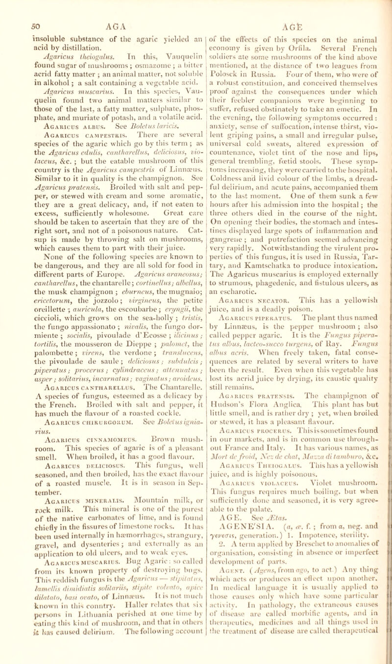 insoluble substance of the agaric yielded an acid by distillation. Agaricus theiogalus. In this. Van quel in found sugar of mushrooms ; osmazome ; a bitter acrid fatty matter ; an animal matter, not soluble in alkohol; a salt containing a vegetable acid. Agaricus muscarius. In this species, Vau- quelin found two animal matters similar to those of the last, a fatty matter, sulphate, phos¬ phate, and muriate of potash, and a volatile acid. Agatucus albus. See Boletus laricis. Agaricus campestris. There are several species of the agaric which go by this term ; as the Agaricus edulis, cantharellus, deliciosus, vio- laceus, &c. ; but the eatable mushroom of this country is the Agaricus campestris of Linnaeus. Similar to it in quality is the champignon. See Agaricus pratensis. Broiled w ith salt and pep¬ per, or stewed with cream and some aromatic, they are a great delicacy, and, if not eaten to excess, sufficiently wholesome. Great care should be taken to ascertain that they are of the right sort, and not of a poisonous nature. Cat¬ sup is made by throwing salt on mushrooms, which causes them to part with their juice. None of the following species are known to be dangerous, and they are all sold for food in different parts of Europe. Agaricus araneosus; cantharellus, the chantarelle; cortinellus; albellus, the musk champignon ; eburneus, the mugnaio; ericetorum, the jozzolo; virgineus, the petite oreillette ; auricula, the escoubarbe; eri/ngii, the ciccioli, which grows on the sea-holly ; tristis, the fungo appassionato ; nivalis, the fun go dor- miente ; socialis, pivoulade d’Ecosse ; ilicinus; tortilis, the mousseron de Dieppe ; palomet, the palombette ; virens, the verdone ; translucens, the pivoulade de saule ; deliciosus; subdulcis; piperatus; procerus; cylindraceus; attenuatus; usper; solitarius, incarnatus; vaginatus; aroideus. Agaricus cantharellus. The Chantarelle. A species of fungus, esteemed as a delicacy by the French. Broiled with salt and pepper, it has much the flavour of a roasted cockle. Agaricus chirurgorum. See Boletusignia- rius. Agaricus cinnamomeus. Brown mush¬ room. This species of agaric is of a pleasant smell. When broiled, it has a good flavour. Agaricus deliciosus. This fungus, well seasoned, and then broiled, has the exact flavour of a roasted muscle. It is in season in Sep¬ tember. Agaricus mjneralis. Mountain milk, or rock milk. This mineral is one of the purest of the native carbonates of lime, and is found chiefly in the fissures of limestone rocks. It has been used internally in hemorrhages, strangury, gravel, and dysenteries; and externally as an application to old ulcers, and to weak eyes. Agaricus muscarius. Bug Agaric: so called from its known property of destroying bugs. This reddish fungus is the Agaricus — stipilot us, lamellis dimidiatis solitariis, slipite volvato, apicc dilatato, bast ovato, ot Linnaeus. It is not much known in this country. Haller relates that six persons in Lithuania perished at one time by eating this kind of mushroom, and that in others it has caused delirium. The following account | of the effects of this species on the animal | economy is given by Orfila. Several French soldiers ate some mushrooms of the kind above mentioned, at the distance of two leagues from Polosck in Russia. Four of them, who were of a robust constitution, and conceived themselves proof against the consequences under which ; their feebler companions were beginning to sillier, refused obstinately to take an emetic. In the evening, the following symptoms occurred: anxiety, sense of suffocation, intense thirst, vio¬ lent griping pains, a small and irregular pulse, universal cold sweats, altered expression of countenance, violet tint of the nose and lips, general trembling, fetid stools. These symp¬ toms increasing, they were carried to the hospital. Coldness and livid colour of the limbs, a dread¬ ful delirium, and acute pains, accompanied them to the last moment. One of them sunk a few ■ hours after his admission into the hospital; the three others died in the course of the night, j On opening their bodies, the stomach and intes¬ tines displayed large spots of inflammation and gangrene ; and putrefaction seemed advancing very rapidly. Notwithstanding the virulent pro¬ perties of this fungus, it is used in Russia, Tar¬ tary, and Kamtschatka to produce intoxication. The Agaricus muscarius is employed externally to strumous, phagedenic, and fistulous ulcers, as an escharotic. Agaricus necator. This has a yellowish juice, and is a deadly poison. Agaricus piperatus. The plant thus named by Linnaius, is the pepper mushroom ; also called pepper agaric. It is the Fungus pipera¬ tus albus, lacteo-succo turgens, of Ray. Fungus albus acris. When freely taken, fatal conse¬ quences are related by several writers to have been the result. Even when this vegetable has lost its acrid juice by drying, its caustic quality still remains. Agaricus pratensis. The champignon of Hudson’s Flora Anglica. This plant has but little smell, and is rather dry ; yet, when broiled or stewed, it has a pleasant flavour. Agaricus procerus. Thisissometimesfound in our markets, and is in common use through¬ out France and Italy. It has various names, as Mart de froid, Ac; de chat, Muzza di tamburo, dec. Agaricus Theiogalus. This has a yellowish juice, and is highly poisonous. Agaricus violaceus. Violet mushroom. This fungus requires much boiling, but when sufficiently done and seasoned, it is very agree¬ able to the palate. AGE. See JF.tas. AGENE'SIA. la, ee. f. ; from a, neg. and yevems, generation.) 1. Impotence, sterility. 2. A term applied by Breschet to anomalies of organisation, consisting in absence or imperfect development of parts. Agent. (Agens, from ago, to act.) Anything which acts or produces an eflect upon another. In medical language it is usually applied to those causes only which have some particular activity. In pathology, the extraneous causes of disease are called morbific agents, and in therapeutics, medicines and all things used in the treatment of disease are called therapeutical