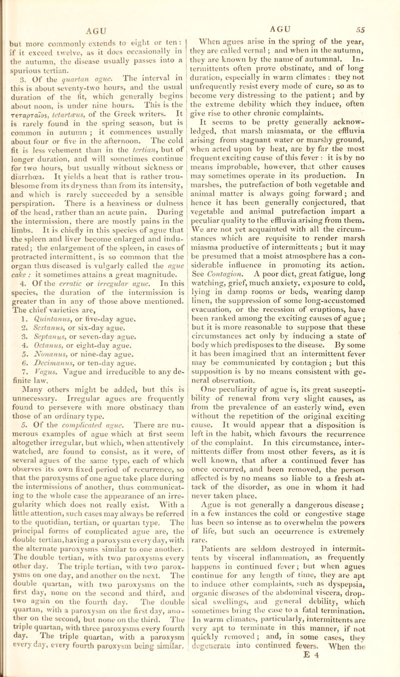 but more commonly extends to eight or ten: I if it exceed twelve, as it does occasionally in , the autumn, the disease usually passes into a spurious tertian. 3. Of the quartan ague. The interval in this is about seventy-two hours, and the usual duration of the fit, which generally begins about noon, is under nine hours. This is the TeTapTcuos, tetarteeus, of the Greek writers. It is rarely found in the spring season, but is common in autumn ; it commences usually about four or five in the afternoon. The cold fit is less vehement than in the tertian, but of j longer duration, and will sometimes continue for two hours, but usually without sickness or diarrhoea. It yields a heat that is rather trou¬ blesome from its dryness than from its intensity, and which is rarely succeeded by a sensible perspiration. There is a heaviness or dulness of the head, rather than an acute pain. During the intermission, there are mostly pains in the limbs. It is chiefly in this species of ague that the spleen and liver become enlarged and indu¬ rated; the enlargement of the spleen, in cases of protracted intermittent, is so common that the organ thus diseased is vulgarly called the ague cake : it sometimes attains a great magnitude. 4. Of the erratic or irregular ague. In this species, the duration of the intermission is greater than in any of those above mentioned. The chief varieties are, 1. Quintanus, or five-day ague. 2. Sextanus, or six-day ague. 3. Septanus, or seven-day ague. 4. Octanus, or eight-day ague. 5. Nonanus, or nine-day ague. 6. Decimanus, or ten-day ague. 7. Vagus. Vague and irreducible to any de¬ finite law. Many others might be added, but this is unnecessary. Irregular agues are frequently found to persevere with more obstinacy than those of an ordinary type. 5. Of the complicated ague. There are nu¬ merous examples of ague which at first seem altogether irregular, but which, when attentively watched, are found to consist, as it were, of several agues of the same type, each of which observes its own fixed period of recurrence, so that the paroxysms of one ague take place during the intermissions of another, thus communicat¬ ing to the whole case the appearance of an irre¬ gularity which does not really exist. With a little attention, such cases may always be referred to the quotidian, tertian, or quartan type. The principal forms of complicated ague are, the double tertian,having a paroxysm everyday, with the alternate paroxysms similar to one another. The double tertian, with two paroxysms every other day. The triple tertian, with two parox¬ ysms on one day, and another on the next. The double quartan, with two paroxysms on the first day, none on the second and third, and two again on the fourth day. The double quartan, with a paroxysm on the first day, ano¬ ther on the second, but none on the third. The triple quartan, with three paroxysms every fourth day. The triple quartan, with a paroxysm every day, every fourth paroxysm being similar. When agues arise in the spring of the year, they are called vernal; and when in the autumn, they are known by the name of autumnal. In- termittents often prove obstinate, and of long duration, especially in warm climates : they not unfrequently resist every mode of cure, so as to become very distressing to the patient; and by the extreme debility which they induce, often give rise to other chronic complaints. It seems to be pretty generally acknow¬ ledged, that marsh miasmata, or the effluvia arising from stagnant water or marshy ground, when acted upon by heat, are by far the most frequent exciting cause of this fever : it is by no means improbable, however, that other causes may sometimes operate in its production. In marshes, the putrefaction of both vegetable and animal matter is always going forward ; and hence it has been generally conjectured, that vegetable and animal putrefaction impart a peculiar quality to the effluvia arising from them. We are not yet acquainted with all the circum¬ stances which are requisite to render marsh miasma productive of intermittents ; but it may be presumed that a moist atmosphere has a con¬ siderable influence in promoting its action. See Contagion. A poor diet, great fatigue, long watching, grief, much anxiety, exposure to cold, lying in damp rooms or beds, wearing damp linen, the suppression of some long-accustomed evacuation, or the recession of eruptions, have been ranked among the exciting causes of ague ; but it is more reasonable to suppose that these circumstances act only by inducing a state of body which predisposes to the disease. By some it has been imagined that an intermittent fever may be communicated by contagion ; but this supposition is by no means consistent with ge¬ neral observation. One peculiarity of ague is, its great suscepti¬ bility of renewal from very slight causes, as from the prevalence of an easterly wind, even without the repetition of the original exciting cause. It would appear that a disposition is left in the habit, which favours the recurrence of the complaint. In this circumstance, inter¬ mittents differ from most other fevers, as it is well known, that after a continued fever has once occurred, and been removed, the person affected is by no means so liable to a fresh at¬ tack of the disorder, as one in whom it had never taken place. Ague is not generally a dangerous disease; in a few instances the cold or congestive stage has been so intense as to overwhelm the powers of life, but such an occurrence is extremely rare. Patients are seldom destroyed in intermit¬ tents by visceral inflammation, as frequently happens in continued fever; but when agues continue for any length of time, they are apt to induce other complaints, such as dyspepsia, organic diseases of the abdominal viscera, drop¬ sical swellings, and general debility, which sometimes bring the case to a fatal termination. In warm climates, particularly, intermittents are very apt to terminate in this manner, if not quickly removed; and, in some cases, they degenerate into continued fevers. When the
